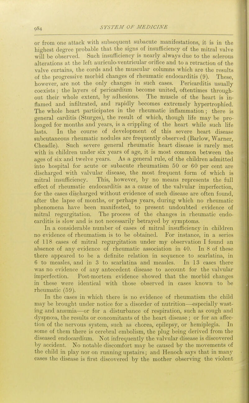 or from one attack with subsequent subacute manifestations, it is in the highest degree probable that the signs of insufficiency of the mitral valve will be observed. Such insufficiency is nearly always due to the sclerous alterations at the left auriculo-ventricular orifice and to a retraction of the valve curtains, the cords and the muscular columns which are the results of the progressive morbid changes of rheumatic endocarditis (9). These, however, are not the only changes in such cases. Pericarditis usually coexists; the layers of pericardium become united, oftentimes through- out their whole extent, liy adhesions. The muscle of the heart is in- flamed and infiltrated, and rapidly becomes extremely hypertrophied. The whole heart participates in the rheumatic inflammation; there is general carditis (Sturges), the result of which, though life may be pro- longed for months and years, is a crippling of the heart while such life lasts. In the course of development of this severe heart disease subcutaneous rheumatic nodules are frequently observed (Barlow, Warner, Cheadle). Such severe general rheumatic heart disease is rai'ely met with in children under six years of age, it is most common between the ages of six and twelve years. As a general rule, of the children admitted into hospital for acute or subacute rheumatism 50 or 60 per cent are discharged with valvular disease, the most frequent form of which is mitral insufficiency. This, however, by no means represents the full effect of rheumatic endocarditis as a cause of the valvular imperfection, for the cases discharged Avithout evidence of such disease are often found, after the lapse of months, or perhaps years, during which no rheumatic phenomena have been manifested, to present undoubted evidence of mitral regurgitation. The process of the changes in rheumatic endo- carditis is slow and is not necessarily betrayed by symptoms. In a considerable number of cases of miti^al insufficiency in children no evidence of rheumatism is to be obtained. For instance, in a series of 118 cases of mitral regurgitation under my obserA^ation I found an absence of any evidence of rheumatic association in 40. In 8 of these there appeared to be a definite relation in sequence to scarlatina, in 6 to measles, and in 3 to scarlatina and measles. In 13 cases there was no evidence of any antecedent disease to account for the valvular imperfection. Post-mortem evidence showed that the morbid changes in these were identical with those observed in cases known to be rheumatic (59). In the cases in which there is no evidence of rheumatism the child may be brought under notice for a disorder of nutrition—especially wast- ing and anaemia—or for a disturbance of resiDiration, such as cough and dyspncea, the results or concomitants of the heart disease; or for an aflfec- tion of the nervous system, such as chorea, epilepsy, or hemiplegia. In some of them there is cerebral embolism, the plug being derived from the diseased endocardium. Not infrequently the valvular disease is discovered l)y accident. No notable discomfort may be caused by the movements of the child in play nor on running ujjstairs; and Henoch says that in man\- cases the disease is first discovered by the mother observing the violent