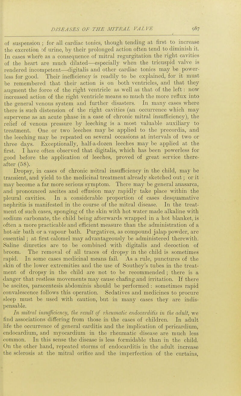 of suspension; for all cardiac tonics, though tending at first to increase the excretion of \irine, by their prolonged action often tend to diminish it. In cases where as a consequence of mitral regiirgitation the right cavities of the heart are much dilated—especially when the tricuspid valve is rendered incompetent—digitahs and other cardiac tonics may he power- less for good. Their inefhciency is readily to be explained, for it must be remembered that their action is on both ventricles, and that they augment the force of the right ventricle as well as that of the left: now increased action of the i^ight ventricle means so much the more reflux into the general venous system and fiu'ther disasters. In many cases where there is such distension of the right cavities (an occuiTence which may supervene as an acute phase in a case of chronic mitral insufficiency), the relief of venous pressure by leeching is a most valuable auxiliary to treatment. One or two leeches may be applied to the precordia, and the leeching may be repeated on several occasions at intervals of two or three days. Exceptionally, half-a-dozen leeches may be applied at the first. I have often observed that digitalis, which has been powerless for good before the application of leeches, proved of great service there- after (58). Dropsy, in cases of chronic mitral insufficiency in the child, may be transient, and yield to the medicinal treatment already sketched out; or it may become a far more serious symptom. There may be general anasarca, ancl pronounced ascites and eflfusion may rapidly take place within the pleural cavities. In a considerable proportion of cases desquamative nephritis is manifested in the course of the mitral disease. In the treat- ment of such cases, sponging of the skin with hot water made alkaline with sodium carbonate, the child being afterwards wrapped in a hot blanket, is often a more practicable and efficient measure than the administration of a hot-air bath or a vapour bath. Purgatives, as compound jalap powder, are essential; at first calomel may advantageously be administered therewith. Saline diuretics are to be combined with digitalis and decoction of Ijroom. The removal of all traces of dropsy in the child is sometimes rapid. In some cases medicinal means fail. As a rule, punctures of the skin of the lower extremities and the use of Southey's tubes in the treat- ment of dropsy in the child are not to be recommended ; there is a danger that restless movements may cause chafing and irritation. If there be ascites, paracentesis abdominis should be performed : sometimes rapid convalescence follows this operation. Sedatives and medicines to procure sleep must be used with caution, but in many cases they are indis- pensable. 1% mitral insufficiency, the result of rheumatic endocarditis in the adult, we find associations diflFering from those in the cases of children. In adult life the occurrence of general carditis and the implication of pericardium, endocardium, and myocardium in the rheumatic disease are much less common. In this sense the disease is less formidable than in the child. On the other hand^ repeated storms of endocarditis in the adult increase the sclerosis at the mitral orifice and the imperfection of the curtains,