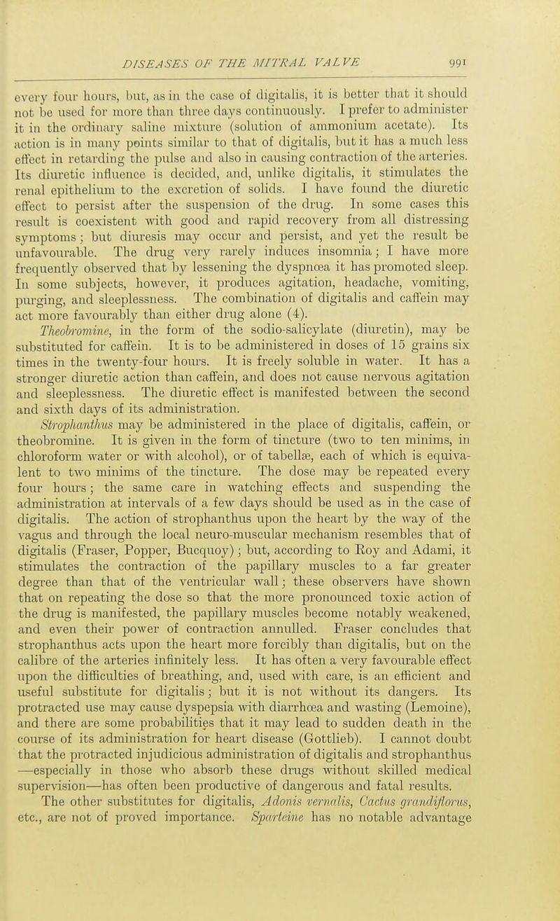 every four hours, but, us in the case of digitalis, it is better that it should not be used for more than three days continuously. I prefer to administer it in the ordinary saline mixture (solution of ammonium acetate). Its action is in many points similar to that of digitalis, but it has a much less effect in retarding the pulse and also in causing contraction of the arteries. Its diuretic influence is decided, and, unlike digitalis, it stimidates the renal epithelium to the excretion of solids. I have found the diuretic effect to persist after the suspension of the drug. In some cases this result is coexistent with good and rapid recovery from all distressing symptoms; but diiu-esis may occur and persist, and yet the result be unfavourable. The drug very rarely induces insomnia; I have more frequentlj'- observed that by lessening the dyspnoea it has promoted sleep. In some subjects, however, it produces agitation, headache, vomiting, pm-ging, and sleeplessness. The combination of digitalis and cafFein may act more favourably than either drug alone (4). Theobromine, in the form of the sodio-salicylate (diuretin), may be substituted for caflein. It is to be administered in doses of 15 grains six times in the twenty-four hours. It is freely soluble in water. It has a stronger diuretic action than caffein, and does not cause nervous agitation and sleeplessness. The diuretic effect is manifested between the second and sixth days of its administration. Strophanthm may be administered in the place of digitalis, caffein, or theobromine. It is given in the form of tincture (two to ten minims, in chloroform water or with alcohol), or of tabellse, each of which is equiva- lent to two minims of the tincture. The dose may be repeated every four hours; the same care in watching effects and suspending the administration at intervals of a few days should be used as in the case of digitalis. The action of strophanthus upon the heart by the way of the vagus and through the local neuro-muscular mechanism resembles that of digitalis (Fraser, Popper, Bucquoy); but, according to Roy and Adami, it stimulates the contraction of the papillary muscles to a far greater degree than that of the ventricular wall; these observers have shown that on repeating the dose so that the more pronomiced toxic action of the drug is manifested, the papillary muscles become notably weakened, and even their power of contraction annulled. Fraser concludes that strophanthus acts upon the heart more forcibly than digitalis, but on the calibre of the arteries infinitely less. It has often a very favourable effect upon the difficulties of breathing, and, used with care, is an efficient and useful substitute for digitalis; but it is not without its clangers. Its protracted use may cause dyspepsia with diarrhoea and wasting (Lemoine), and there are some probabilities that it may lead to sudden death in the course of its administration for heart disease (Gottlieb). I cannot doubt that the protracted injudicious administration of digitalis and strophanthus —especially in those who absorb these drugs without skilled medical supervision—has often been productive of dangerous and fatal results. The other substitutes for digitalis, Adonis vernalis, Cactus gnindiflorus, etc., are not of proved importance. Sparteine has no notable advantage