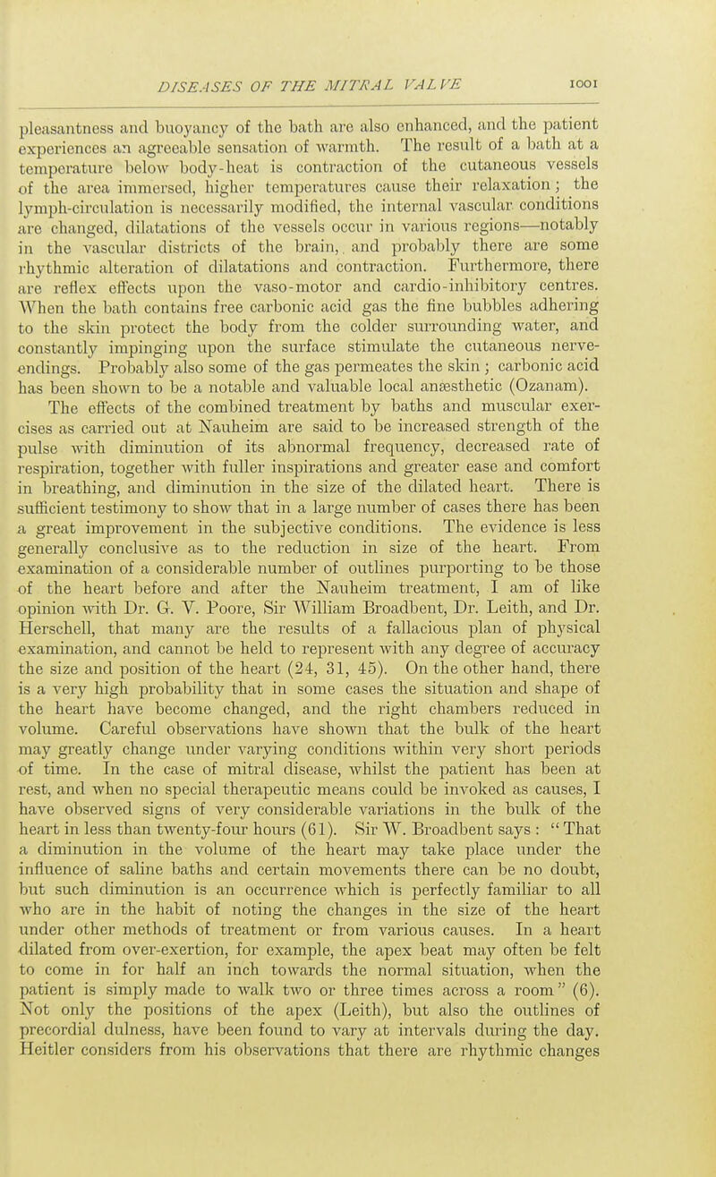 pleasantness and buoyancy of the bath are also enhanced, and the patient experiences an agreeable sensation of Avarmth. The result of a bath at a temperature below body-heat is contraction of the cutaneous vessels of the area immersed, higher temperatures cause their relaxation; the lymph-circulation is necessarily modified, the internal vascular conditions are changed, dilatations of the vessels occur in various regions—notably in the vascular districts of the brain,.and probably there are some rhythmic alteration of dilatations and contraction. Furthermore, there are reflex effects upon the vaso-motor and cardio-inhibitory centres. When the bath contains free carbonic acid gas the fine bubbles adhering to the skin protect the body from the colder suiTOunding water, and constantly impinging upon the surface stimulate the cutaneous nerve- endings. Probably also some of the gas permeates the sldn ; carbonic acid has been shown to be a notable and valuable local aneesthetic (Ozanam). The effects of the combined treatment by baths and muscular exer- cises as carried out at Nauheim are said to be increased strength of the pulse with diminution of its abnormal frequency, decreased rate of respiration, together with fuller inspirations and greater ease and comfort in breathing, and diminution in the size of the dilated heart. There is sufficient testimony to show that in a large number of cases there has been a, great improvement in the subjective conditions. The evidence is less generally conclusive as to the reduction in size of the heart. From examination of a considerable number of outlines purporting to be those of the heart before and after the Nauheim treatment, I am of like opinion with Dr. G. V. Poore, Sir William Broadbent, Dr. Leith, and Dr. Herschell, that many are the results of a fallacious plan of physical examination, and cannot be held to represent with any degree of accuracy the size and position of the heart (24, 31, 45). On the other hand, there is a very high probability that in some cases the situation and shape of the heart have become changed, and the right chambers reduced in volume. Carefid observations have shown that the bulk of the heart may greatly change under varying conditions within very short periods of time. In the case of mitral disease, Avhilst the patient has been at rest, and when no special therapeutic means could be invoked as causes, I have observed signs of very considerable variations in the bulk of the heart in less than twenty-four hours (61). Sir W. Broadbent says :  That a diminution in the volume of the heart may take place under the influence of saline baths and certain movements there can be no doubt, but such diminution is an occurrence which is perfectly familiar to all who ai'e in the habit of noting the changes in the size of the heart under other methods of treatment or from various causes. In a heart ■dilated from over-exertion, for example, the apex beat may often be felt to come in for half an inch towards the normal situation, when the patient is simply made to walk two or three times across a room  (6). Not only the positions of the apex (Leith), but also the outlines of precordial dulness, have been found to vary at intervals during the day. Heitler considers from his observations that there are rhythmic changes