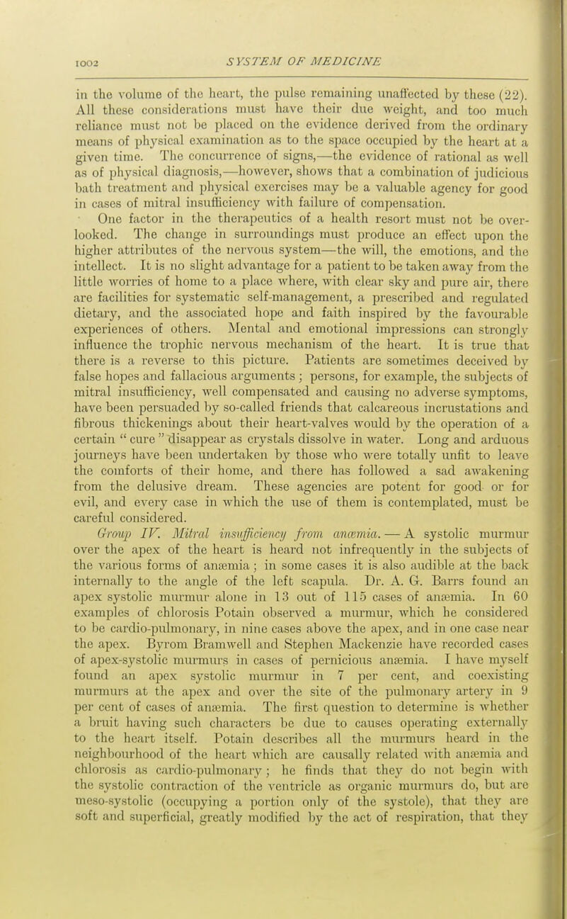 in the volume of tl\c heart, the pulse remaining unaffected by these (22). All these considerations must have their due weight, and too much reliance must not be placed on the evidence derived from the ordinary means of physical examination as to the space occupied by the heart at a given time. The concurrence of signs,—the evidence of rational as well as of physical diagnosis,—however, shows that a combination of judicious bath treatment and physical exercises may be a valuable agency for good in cases of mitral insufficiency with failure of compensation. One factor in the thei'apeutics of a health resort must not be over- looked. The change in surroundings must produce an efTcet upon the higher attributes of the nervous system—the will, the emotions, and the intellect. It is no slight advantage for a patient to be taken away from the little worries of home to a place where, with clear sky and pure air, there are facilities for systematic self-management, a prescribed and regulated dietary, and the associated hope and faith inspired by the favourable experiences of others. Mental and emotional impressions can strongly influence the trophic nervous mechanism of the heart. It is true that there is a reverse to this picture. Patients are sometimes deceived b\'' false hopes and fallacious arguments ; persons, for example, the subjects of mitral insufficiency, Avell compensated and causing no adverse symptoms, have been persuaded by so-called friends that calcareous incrustations and fibrous thickenings about their heart-valves would by the operation of a certain  cure  disappear as crystals dissolve in water. Long and arduous journeys have been undertaken by those who were totally unfit to leave the comforts of their home, and there has followed a sad awakening from the delusive dream. These agencies are potent for good or for evil, and every case in which the use of them is contemplated, must be careful considered. Group IV. Mitral insufficiency from ancemia. — A systolic murmur over the apex of the heart is heard not infrequently in the subjects of the various forms of ansemia; in some cases it is also audible at the back internally to the angle of the left scapula. Dr. A. G. Barrs found an apex systolic murmur alone in 13 out of 115 cases of anaemia. In 60 examples of chlorosis Potain observed a murmur, which he considered to be cardio-pulmonary, in nine cases above the apex, and in one case near the apex. Byrom Bramwell and Stephen Mackenzie have recorded cases of apex-systolic murmurs in cases of pernicious anaemia. I have myself found an apex systolic murnuir in 7 per cent, and coexisting murmurs at the apex and over the site of the pulmonary artery in U per cent of cases of anaemia. The first question to determine is whether a bruit having such characters be due to causes operating externally to the heart itself. Potain describes all the murmurs heard in the neighbourhood of the heart which are causally related with anaemia and chlorosis as cardio-pulmonary ; he finds that they do not begin Avith the systolic contraction of the ventricle as organic murmurs do, but are meso-systolic (occupying a portion only of the systole), that they are soft and superficial, greatly modified by the act of respiration, that they