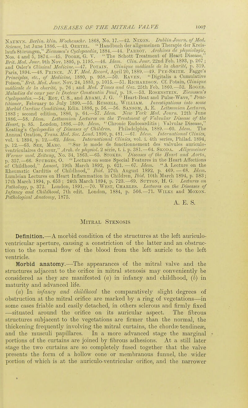 Naunyn. Berlin. Mill. Wochcnschr. 1868, No. 17.—42. Nixon. Dublin Juiirn. of Med. Science, 1st June 1886.—43. Oeutel.  Haudbuch der allgemeinen Tlieiapie der Kreis- laufsStoruiigcii, Zicmsscn's Cyclopaedia, 1884.—44. Paiuiot. Archives de physiologie, Nos. 4 aud 5, 1874.-45. Pooue, G. V. Tlie Schott Treatment of Heart Disease, Brit. Med. Jour. 9th Nov. 1895, p. 1195.—46. Idem. Clin. Jour. 22nd Feb. 1893, p. 267 ; and Osier's Clinical Medicine.—47. Potain. Glinique midicale da la cliarM, ]i. 319. Paris, 1894.—48. PiuNCE. F. J/cd iJcuorrf, April 20,1889.—49. Pye-Smitii. Fagge's Principles, etc., of Medicine, 1880, p. 958.—50. Raven. Digitalis a Cumnlative Poisou, ii'ril Med. Jour. Nov. 24, 1883, p. 1015.—51. Richakdson. Of. Potain, Clinique. mddicale de la charity, p. 76 ; and Med. Times and Gaz. 25th Feb. 1860.-52. Rogek. Maladies dii cceur 2}ar Ic Doctcur Oonstantin Paul, p. 18.—53. Rosenstein. Zieinsscn's Cyclopaedia.—5i. Roy, C. S., and Adami, J. G. Heart-Beat and Pulse-Wave, Prac- titioner, February to July 1890.—55. Russell, William. Investigations into some Morlid Cardiac Conditions, Edin. 1886, p. 56.-56. Sansom, A. E. Lcttsomian Lectures, 1883 ; second edition, 1886, p. 64.-57. Idem. New York Med. Jo^irn. 12th June 1S86.—58. Idem. Lcttsomian Lectures on the Treatment of Valvular Disease of the Heart,-p. 85. Loudon, 1886.—59. Idem.  Chronic Endocarditis ; Valvular Disease, Keating's Cyclopccdia of Diseases of Children. Philadelphia, 1889.—60. Idem. The Annual Oration, Trans. Med. Soc. Lond. 1890, p. 481.—61. Idevi. International Clinics, vol. i. 1894, p. 12.—62. Idem. International Clinics, vol. i. 4th series, Philad. 1894, p. 12. 63. See, Makg. Sur le mode de fonctionnement des valvules amiculo- ventriculaires du cceur, Areh. de physiol. 2 serie, t. i. p. 381.—64. Skoda. Allgemeiner Werner wed. Zeitung, No. 34, 1863.—65. Stokes. Diseases of the Heart and Aorta, p. 357.—66. Stueges, 0. Lecture on some Special Features in the Heart Affections of Childhood, Lancet, 19tli March 1892, p. 621.-67. Idem. A Lecture on the Rheumatic Carditis of Childhood, Ibid. 27th August 1892, p. 469. — 68. Idein. Lumleian Lectiu-es on Heart Inflammation in Children, Ibid. 10th March 1894, p. 683; 17th March 1894, p. 653 ; 24th March 1894, p. 723.-69. Sutton, H. G, Lectures on Pathology, p. 372. London, 1891.—70. West, Charles. Lectures on the Diseases of Infancy and CJiildhood, 7th edit. London, 1884, p. 566.—71. Wilks aud MoxoN. Pathological Anatomy, 1875. A. E. S. Mitral Stenosis Definition.—A morbid condition of the structures at the left am-iculo- ventricular aperture, causing a constriction of the latter and an obstruc- tion to the normal flow of the blood from the left auricle to the left ventricle. Morbid anatomy.—The appearances of the mitral valve and the structures adjacent to the orifice in mitral stenosis may conveniently be considered as they are manifested (a) in infancy and childhood, (h) in maturity and advanced life. (a) In infancy and childhood the comparatively slight degrees of obstruction at the mitral orifice are marked by a ring of vegetations—in some cases friable and easily detached, in others sclerous and firmly fixed —situated around the orifice on its auricular aspect. The fibrous structures subjacent to the vegetations are firmer than the normal, the thickening frequently involving the mitral curtains, the chordae tendinese, and the musculi papillares. In a more advanced stage the marginal - portions of the curtains are joined by fibrous adhesions. At a still later stage the two curtains are so completely fused together that the valve presents the form of a hollow cone or membranous funnel, the wider portion of which is at the auriculo-ventricular orifice, and the narrower