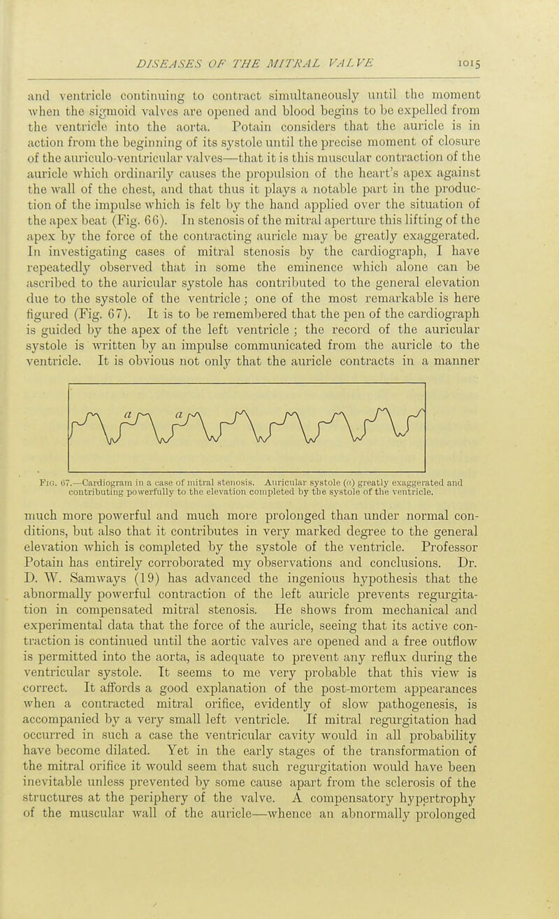 and ventricle continuing to contract simultaneously until the moment when the sigmoid valves are opened and blood begins to be expelled from the ventricle into the aorta. Potain considers that the auricle is in action from the beginning of its systole until the precise moment of closure of the auriculo-ventricular valves—that it is this muscular contraction of the auricle which ordinarily causes the projjulsion of the heart's apex against the wall of the chest, and that thus it plays a notable part in the produc- tion of the impulse which is felt by the hand applied over the situation of the apex beat (Fig. 66). In stenosis of the mitral aperture this lifting of the apex by the force of the contracting auricle may be greatly exaggerated. In investigating cases of mitral stenosis by the cardiograph, I have repeatedly observed that in some the eminence which alone can be ascribed to the auricular systole has contril^uted to the general elevation due to the systole of the ventricle; one of the most remarkable is here figured (Fig. 67). It is to be remembered that the j)en of the cardiograph is guided by the apex of the left ventricle ; the record of the auricular systole is written by an impulse communicated from the auricle to the ventricle. It is obvious not only that the aviricle contracts in a manner Fjo. 07.—Cardiogram in a ease of mitral stenosis. Auricular systole (a) greatly exaggerated and contributing powerfully to the elevation completed by the systole of the ventricle. much more powerful and much more prolonged than under normal con- ditions, but also that it contributes in very marked degree to the general elevation which is completed by the systole of the ventricle. Professor Potain has entirely corroborated my observations and conclusions. Dr. D. W. Samways (19) has advanced the ingenious hypothesis that the abnormally powerful contraction of the left auricle prevents regurgita- tion in compensated mitral stenosis. He shows from mechanical and experimental data that the force of the auricle, seeing that its active con- traction is continued until the aortic valves are opened and a free outflow is permitted into the aorta, is adequate to jDrevent any reflux during the ventricular systole. It seems to me very probable that this view is correct. It affords a good explanation of the post-mortem appearances when a contracted mitral orifice, evidently of slow pathogenesis, is accompanied by a very small left ventricle. If mitral regurgitation had occurred in such a case the ventricular cavity would in all probability have become dilated. Yet in the early stages of the transformation of the mitral orifice it would seem that such regurgitation would have been inevitable unless prevented by some cause apart from the sclerosis of the structures at the periphery of the valve. A compensatory hypertrophy of the muscular wall of the auricle—whence an abnormally prolonged