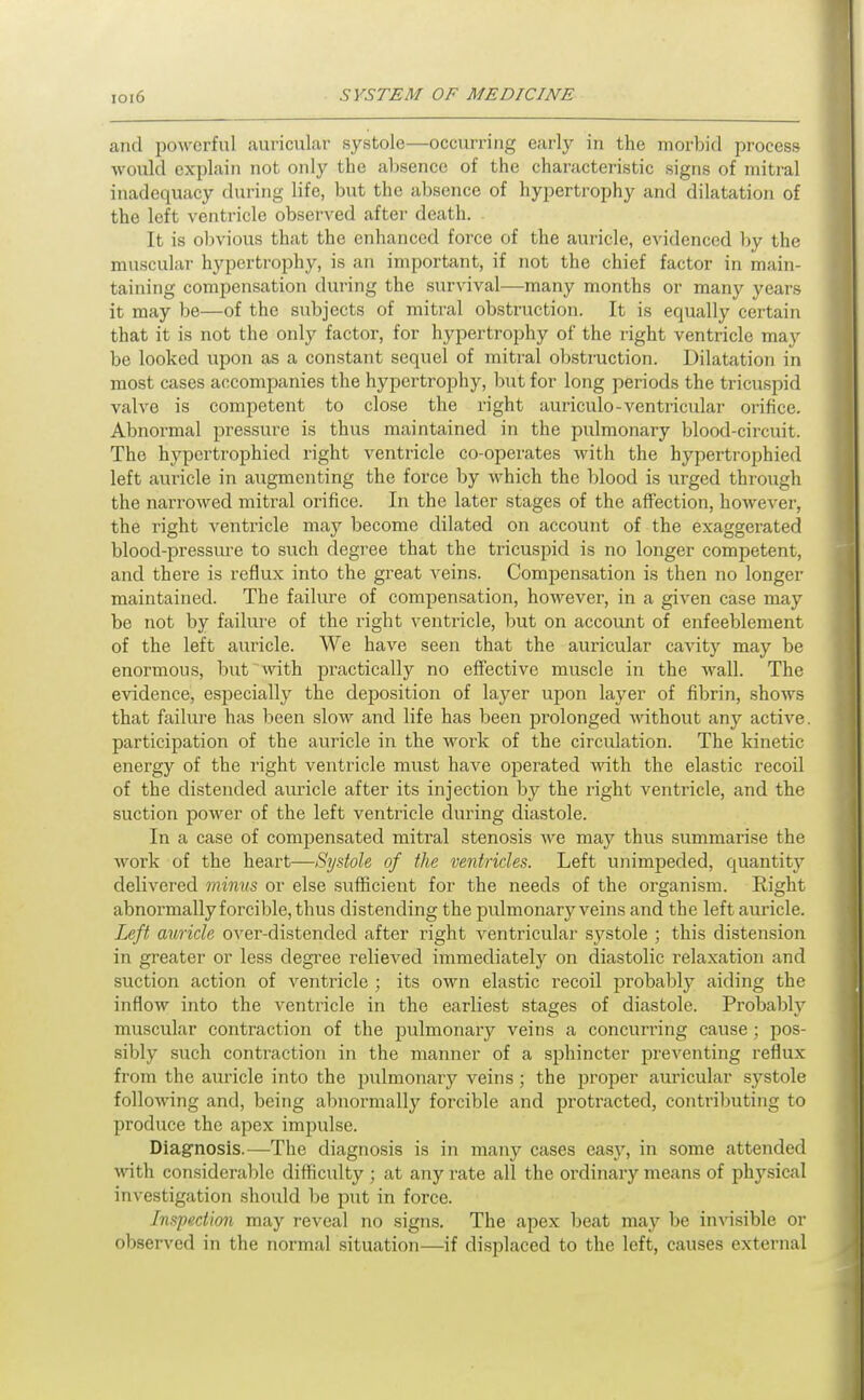 and jDowcrfnl auricular systole—occurring early in the morbid process would explain not only the al)sence of the characteristic signs of mitral inadequacy during life, but the absence of hypertrophy and dilatation of the left ventricle observed after death. It is obvious that the enhanced force of the auricle, evidenced by the muscular hypertrophy, is an important, if not the chief factor in main- taining compensation during the survival—many months or many years it may be—of the subjects of mitral obstruction. It is equally certain that it is not the only factor, for hypertrophy of the right ventricle may be looked upon as a constant sequel of mitral obstraction. Dilatation in most cases accompanies the hypertrophy, but for long periods the tricuspid valve is competent to close the right auriculo-ventricular orifice. Abnormal pressure is thus maintained in the pulmonary blood-circuit. The hypcrtrophied right ventricle co-operates with the hypertrophied left auricle in augmenting the force by which the blood is urged through the narrowed mitral orifice. In the later stages of the affection, however, the right ventricle may become dilated on account of the exaggerated blood-pressure to such degree that the tricuspid is no longer competent, and there is reflux into the great veins. Compen.sation is then no longer maintained. The failure of compensation, however, in a given case may be not by failure of the right ventricle, but on account of enfeeblement of the left auricle. We have seen that the auricular cavity may be enormous, but with practically no effective muscle in the wall. The evidence, esiiecially the deposition of layer upon layer of fibrin, .shows that failure has been slow and life has been prolonged without any active, participation of the auricle in the work of the circulation. The kinetic energy of the right ventricle must have operated with the elastic recoil of the distended auricle after its injection by the right ventricle, and the suction power of the left ventricle during diastole. In a case of compensated mitral stenosis Ave may thus summarise the work of the heart—Systole of the ventricles. Left unimpeded, quantit}' delivered minus or else sufficient for the needs of the organism. Right abnormally forcible, thus distending the pulmonary veins and the left auricle. Left auricle over-distended after right ventricular systole ; this distension in greater or less degree relieved immediately on diastolic relaxation and suction action of ventricle ; its own elastic recoil probably aiding the inflow into the ventricle in the earliest stages of diastole. Probably' muscular contraction of the pulmonary veins a concurring cause; pos- sibly such contraction in the manner of a sphincter preventing i-eflux from the auricle into the pulmonary veins; the proper auricular systole folloMnng and, being abnormally forcible and protracted, contributing to produce the apex impulse. Diagnosis.—The diagnosis is in many cases easj'', in some attended with considerable difficulty ; at any rate all the ordinary means of physical investigation should be put in force. Inspection may reveal no signs. The apex beat may be invisible or observed in the normal situation—if displaced to the left, causes external