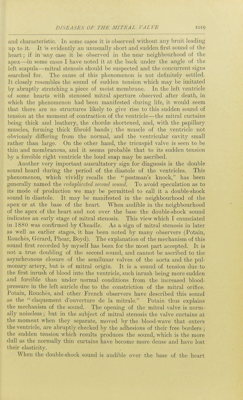 ;uid chiinicteristic. In some cases it is observed without any bruit leading up to it. It is evidently an unusually short and sudden first sound of the heart; if in any case it be observed in the near neighbourhood of the apex—in some cases I have noted it at the back under the angle of the left scapula—mitral stenosis should be suspected and the concurrent signs searched for. The cause of this phenomenon is not definitely settled. It closely resembles the sound of sudden tension which may be imitated by abruptly stretching a piece of moist membrane. In the left ventricle of some hearts with stenosed mitral aperture observed after death, in which the phenomenon had been manifested during life, it would seem that there are no structures likely to give rise to this sudden sound of tension at the moment of contraction of the ventricle—the mitral curtains being thick and leathery, the chordte shortened, and, with the pajaillary muscles, forming thick fibroid bands; the muscle of the ventricle not obviously differing from the normal, and the ventricular cavity small rather than large. On the other hand, the tricuspid valve is seen to be thin and membranous, and it seems probable that to its sudden tension by a forcible right ventricle the loud snap may be ascribed. Another very important auscultatory sign for diagnosis is the double sound heard during the period of the diastole of the ventricles. This phenomenon, which vividly recalls the postman's knock, has been generally named the reduplicated second sound. To avoid speculation as to its mode of production we may be permitted to call it a double-shock sound in diastole. It may be manifested in the neighbourhood of the apex or at the base of the heart. When audible in the neighbourhood of the apex of the heart and not over the base the double-shock sound indicates an early stage of mitral stenosis. This view which I enunciated in 1880 was confirmed by Cheadle. As a sign of mitral stenosis in later as well as earlier stages, it has been noted by many observers (Potain, Rouches, Gerard, Phear, Boyd). The explanation of the mechanism of this sound first recorded by myself has been for the most part accepted. It is not a true doubling of the second sound, and cannot be ascribed to the asynchronous closure of the semilunar valves of the aorta and the pul- monary artery, but is of mitral origin. It is a sound of tension due to the first inrush of blood into the ventricle, such inrush being more sudden and forcible than under normal conditions from the increased blood- pressure in the left auricle due to the constriction of the mitral orifice. Potain, Eouches, and other French observers have described this sound as the claquement d'ouverture de la mitrale. Potain thus explains the mechanism of the sound. The opening of the mitral A'alve is norm- ally noiseless; but in the subject of mitral stenosis the valve curtains at the moment when they separate, moved by the blood-Avave that enters the ventricle, are abruptly checked by the adhesions of their free borders ; the sudden tension which results produces the sound, which is the more dull as the normally thin curtains have become more dense and have lost their elasticity. When the double-shock sound is audible over the base of the heart