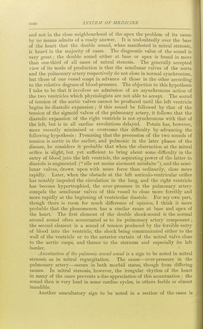 and not in the close neighbourhood of the apex the prol)leni of its cause by no means admits of a ready answer. It is undoubtedly over the base of the heart that the double sound, when manifested in mitral stenosis, is heard in the majority of cases. The diagnostic value of the sound is very great; the double sound either at base or apex is found in moi (! than one-third of all cases of mitral stenosis. The generally accepted view of its mode of production is that the semilunar valves of the aorta and the pulmonary artery respectively do not close in normal synchronism, but those of one vessel coajjt in advance of those in the other according to the relative degrees of blood-pressure. The objection to this hypothesis I take to be that it involves an admission of an asynchronous action of the two ventricles which physiologists are not able to accept. The sound of tension of the aortic valves cannot be produced until the left ventricle begins its diastolic expansion; if this sound be followed by that of the tension of the sigmoid valves of the pulmonary artery, it follows that the diastolic expansion of the right ventricle is not synchronous -wnth that of the left, but is in all cardiac revolutions delayed. Potain has, however, more recently minimised or overcome this difficulty by advancing the following hypothesis : Premising that the precession of the two sounds of tension is aortic in the earlier, and pulmonic in the later phases of the disease, he considers it jjrobable that when the obstruction at the mitral orifice is slight, but yet sufficient to bring about some difficulty in the entry of blood into the left ventricle, the aspirating power of the latter in diastole is augmented ( elle est moins aisement satisfaite ), and the semi- lunar valves, drawn upon with more force than ordinarily, close more rapidly. Later, when the obstacle at the left auriculo-A'entricular orifice has notably impeded the circulation in the lung, and the right ventricle has become hypertrophied, the over-pressure in the pulmonary artery compels the semilunar valves of this vessel to close more forcibly and more rapidly at the beginning of ventricular diastole. For my OAvn part, though there is room for much difference of opinion, I think it more probable that the phenomenon has a similar cause at base and apex of the heart. The first element of the double shock-sound is the normal second sound often accentuated as to its pulmonary artery component \ the second element is a sound of tension produced by the forcible entry of blood into the ventricle, the shock being communicated either to the wall of the ventricle or to the anterior curtain of the mitral valve close to the aortic cusps, and thence to the sternum and especially its left border. Accmtiuiiion of the pulmonic second sound is a sign to be noted in mitral stenosis as in mitral regurgitation. The cause—over-pressure in the pulmonary artery—occurs in both morbid states, though from differing causes. In mitral stenosis, howcA'er, the irregular rhythm of the heart in many of the cases prevents a due appreciation of this accentuation ; the sound then is very loud in some cardiac cycles, in others feeble or almost inaudible. Another auscultatory sign to be noted in a section of the cases ia