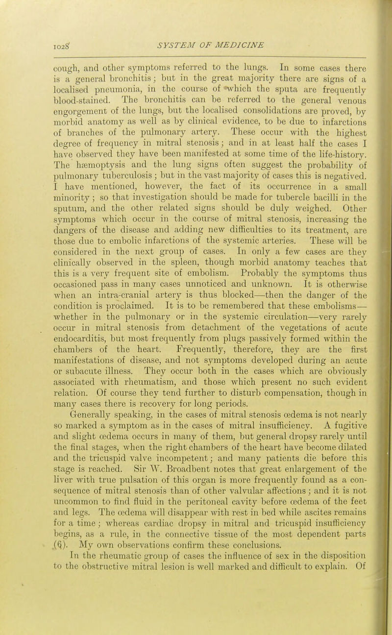 cough, and other symptoms referred to the hings. In some cases there is a general bronchitis; but in the great majority there are signs of a localised pneumonia, in the course of which the sputa are frequently blood-stained. The bronchitis can be referred to the general venous engorgement of the lungs, but the localised consolidations are proved, by morbid anatomy as M^ell as by clinical evidence, to be due to infarctions of branches of the pulmonary artery. These occur with the highest degree of frequency in mitral stenosis; and in at least half the cases I have observed they have been manifested at some time of the life-history. The hemoptysis and the lung signs often suggest the probability of pulmonary tuberculosis ; but in the vast majority of cases this is negatived. I have mentioned, however, the fact of its occurrence in a small minority; so that investigation should be made for tubercle bacilli in the sputum, and the other related signs should be duly weighed. Other symptoms M'hich occur in the course of mitral stenosis, increasing the dangers of the disease and adding new difficulties to its treatment, are those due to embolic infarctions of the systemic arteries. These \n\\ be considered in the next group of cases. In only a few cases are they clinically observed in the spleen, though morbid anatomy teaches that this is a very frequent site of embolism. Probably the symptoms thus occasioned pass in many cases unnoticed and unknown. It is otherwise when an intra-cranial artery is thus blocked—then the danger of the condition is proclaimed. It is to be remembered that these embolisms— whether in the pulmonary or in the systemic circulation—very rarely occur in mitral stenosis from detachment of the vegetations of acute endocarditis, but most frequently from plugs passively formed within the chambers of the heart. Frequently, therefore, they are the first manifestations of disease, and not symptoms developed during an acute or subacute illness. They occur both in the cases which are obviously associated with rheumatism, and those which present no such evident relation. Of course they tend further to disturb compensation, though in many cases there is recovery for long periods. Generally speaking, in the cases of mitral stenosis oedema is not nearly so marked a symptom as in the cases of mitral insufficiency. A fugitive and slight oedema occurs in many of them, but general dropsy rarely until the final stages, when the right chambers of the heart have become dilated and the tricuspid valve incompetent; and many patients die before this stage is reached. Sir W. Broadbent notes that great enlargement of tbc liver with true pulsation of this organ is more frequently found as a con- sequence of mitral stenosis than of other valvular affections; and it is not uncommon to find fluid in the peritoneal cavitj' before oedema of the feet and legs. The oedema will disappeai- with rest in bed Avhile ascites remains for a time ; whereas cardiac dropsy in mitral and tricuspid insufficiency begins, as a rule, in the connective tissue of the most dependent parts My own observations confirm these conclusions. In the rheumatic group of cases the influence of sex in the disposition to the obstructive mitral lesion is well marked and diflicult to explain. Of