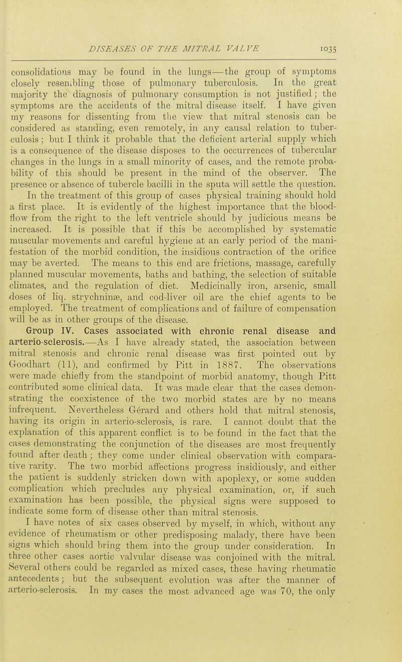 consolidatioTis may be found in the lungs—the group of symptoms closclj'- resenibling those of puhnonavy tuberculosis. In the great majority the diagnosis of pulmonary consumption is not justified; the symptoms are the accidents of the mitral disease itself. I have given my reasons for dissenting fi'om the view that mitral stenosis can be considered as standing, even remotely, in any causal relation to tuber- culosis ; but I think it probable that the deficient arterial supply which is a consequence of the disease disposes to the occurrences of tubercular changes in the lungs in a small minority of cases, and the remote proba- bility of this should be present in the mind of the observer. The presence or absence of tubercle bacilli in the sputa will settle the question. In the treatment of this group of cases physical training should hold a first place. It is evidently of the highest importance that the blood- fiow from the right to the left ventricle should by judicious means be increased. It is possible that if this be accomplished by systematic muscular movements and careful hygiene at an early period of the mani- festation of the morbid condition, the insidious contraction of the orifice may be averted. The means to this end are frictions, massage, carefully planned muscular movements, baths and bathing, the selection of suitable climates, and the regulation of diet. Medicinally iron, arsenic, small doses of liq. strychninae, and cod-liver oil are the chief agents to be employed. The treatment of complications and of failure of compensation \y\\\ be as in other groups of the disease. Group IV. Cases associated with ehronie renal disease and arterio-selerosis.—As 1 have already stated, the association between mitral stenosis and chronic renal disease was first pointed out by Goodhart (11), and confirmed by Pitt in 1887. The observations were made chiefly from the standpoint of morbid anatomy, though Pitt contributed some clinical data. It was made clear that the cases demon- strating the coexistence of the two morbid states are by no means infrequent. Nevertheless Gerard and others hold that mitral stenosis, having its origin in arterio-selerosis, is rare. I cannot doubt that the explanation of this apparent conflict is to be found in the fact that the cases demonstrating the conjunction of the diseases are most frequently found after death; they come under clinical observation with compara- tive rarity. The two morbid aff'ections progress insidiously, and either the patient is suddenly stricken down Math apoplexy, or some sudden complication which precludes any physical examination, or, if such examination has been possible, the physical signs were supposed to indicate some form of disease other than mitral stenosis. I have notes of six cases observed by myself, in which, without any evidence of rheumatism or other predisposing malady, there have been signs which should bring them into the group under considei\ation. In three other cases aortic valvular disease was conjoined with the mitral. Several others could be regarded as mixed cases, these having rheumatic antecedents; but the subsequent evolution was after the manner of arterio-selerosis. In my cases the most advanced age was 70, the only