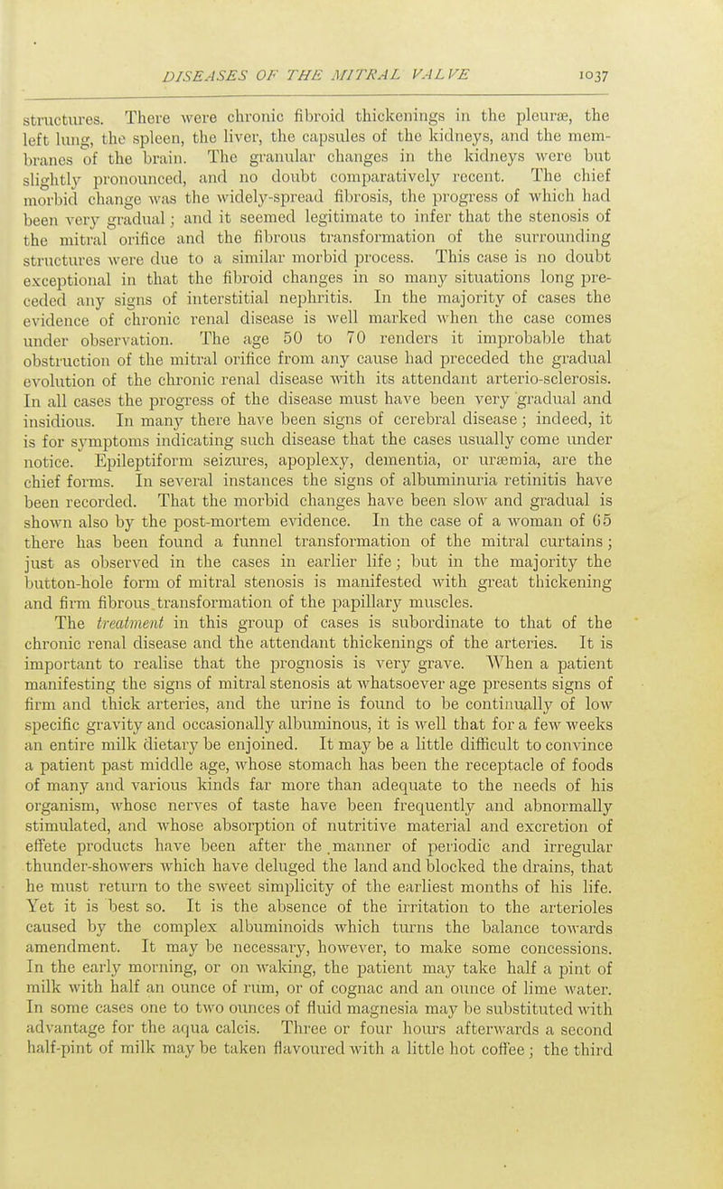 structures. There were chronic fibroid thickenings in the pleurae, the left lung, the spleen, the liver, the capsules of the kidneys, and the mem- branes of the brain. The granular changes in the kidneys were but slightly pronounced, and no doubt comparatively recent. The chief morbid change was the widely-spread fibrosis, the progress of which had been very gradual; and it seemed legitimate to infer that the stenosis of the mitral orifice and the fibrous transformation of the surrounding structures Avere due to a similar morbid jjrocess. This case is no doubt exceptional in that the fibroid changes in so many situations long pre- ceded any signs of interstitial nephritis. In the majority of cases the evidence of chronic renal disease is well marked when the case comes under observation. The age 50 to 70 renders it imj^robable that obstruction of the mitral orifice from any cause had preceded the gradual evolution of the chronic renal disease with its attendant arterio-sclerosis. In all cases the progress of the disease must have been very gradual and insidious. In many there have been signs of cerebral disease; indeed, it is for symptoms indicating such disease that the cases usually come under notice. Epileptiform seizures, apoplexy, dementia, or ursemia, are the chief forms. In several instances the signs of albuminuria retinitis have been recorded. That the morbid changes have been slow and gradual is shown also by the post-mortem evidence. In the case of a woman of G5 there has been found a funnel transformation of the mitral curtains; just as observed in the cases in earlier life; but in the majority the button-hole form of mitral stenosis is manifested with great thickening and firm fibrous transformation of the papillary muscles. The treatment in this group of cases is subordinate to that of the chronic renal disease and the attendant thickenings of the arteries. It is important to realise that the prognosis is very grave. When a patient manifesting the signs of mitral stenosis at whatsoever age presents signs of firm and thick arteries, and the urine is found to be continually of low specific gravity and occasionally albuminous, it is well that for a few weeks an entire milk dietary be enjoined. It may be a little difficult to convince a patient past middle age, whose stomach has been the receptacle of foods of many and various kinds far more than adequate to the needs of his organism, whose nerves of taste have been frequently and abnormally stimulated, and whose absorption of nutritive material and excretion of effete products have been after the .manner of periodic and irregular thunder-showers Avhich have deluged the land and blocked the drains, that he must return to the sweet simplicity of the earliest months of his life. Yet it is best so. It is the absence of the irritation to the arterioles caused by the complex albuminoids which turns the balance towards amendment. It may be necessary, however, to make some concessions. In the early morning, or on Avaking, the patient may take half a pint of milk Avith half an ounce of rum, or of cognac and an ounce of lime water. In some cases one to tAvo ounces of fluid magnesia may be substituted Avith advantage for the aqua calcis. Three or four hom^s afterAvards a second half-pint of milk may be taken flavoured with a little hot coffee ; the third