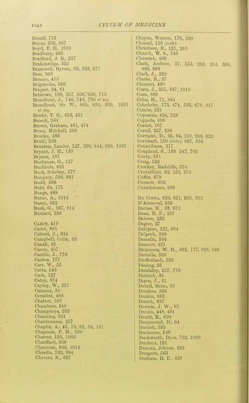 Boxoll, 713 Bovee, 258, 887 Boyd, F. D., 1019 Bra(ll)ury, 963 Bradford, J. R., 237 Brakenridge, 522 Bramwell, Byroni, 83, 522, 977 Bree, 300 Bremer, 413 Brigstocke, 550 Briquet, 34, 61 Bristowe, 106, 257, 509,'628, 713 Broiidbeiit, J., 740, 743, 780 el seq. Broadbent, Sir W., 805, 834, 939, 1001 el seq. Brodie, T. G., 416, 451 Broeck, 584 Brown, Grabam, 461, 474 Bruce, Mitcbell, 206 Brucke, 466 Bruld, 539 Brunton, Lauder, 127, 200, 844, 999, 1031 Bryant, J. H., 130 Bryson, 587 Bucbanan, G., 157 Bucbbolz, 835 Bucb, Scbebey, 577 Bucquoy, 588, 991 Budd, 566 Bubl, 64, 175 Bunge, 488 Burns, A., 1014 Busey, 562 Busk, G., 597, 614 Buzzard, 588 Cabot, 410 Cadet, 861 Calvert, J., 344 Campbell, Colin, 83 Canali, 35 Canon, 457 Cautlie, J., 776 Canton, 707 Carr, W., 55 Carta, 546 Cash, 127 Caton, 874 Cayley, W., 237 Cazeaux, 30 Ceradini, 466 Clialvet, 597 Chambers, 649 Chanipneys, 285 Channing, 521 Chantemesse, 257 Chaplin, A., 45, 73, 82, 84, 167 Chapman, P. M., 939 Charcot, 150, 1005 Chauffard, 366 Chauveau, 939, 1014 Cheadle, 733, 984 Chevers, N., 697 Cheyne, Watson, 178, 569 Cliomel, 150 {note) Christison, R., 121, 243 Church, W. S., 740 Chvostek, 490 Clark, Andrew, 37, 153, 206, 244, 300 489, 993 Clark, J., 222 Clarke, R., 27 Clement, 490 Coats, J., 251, 887, 1010 Coen, 860 Cohn, H., 71, 884 Cohnheini, 173, 474, 533, 670, 917 Combe, 521 Copeman, 424, 528 Coppola, 496 Cornet, 167 Cornil, 227, 638 Corrigan, D., 30, 64,, 150, 243, 922 Corvisart, 150 {nole), 697, 834 Councilman, 317 Coupland, S., 109 547, 702 Couty, 581 Craig, 522 Crocker, Radclifle, 574 Cruveilhier, 92, 150. 970 Cutfer, 979 Cnruow, 602 Curschmann, 296 Da Costa, 820, 851, 903, 912 D'Arsonval, 859 Davies, H., 38, 972 Dean, H. P., 237 Debove, 232 Degler, 27 Delepine, 321, 884 Delpech, 588 Demelin, 564 Demoor, 421 Dickinson, W. H., 605, 777, 86S. 946 Dieballa, 536 Dieffenbach, 559 Diesing, 25 Dieulafoy, 257, 776 Dittrich, 35 Dixon, J., 31 Dobell, Brian, 85 Donders, 336 Donkiu, 863 Dorsch, 697 Downie, J. W., 83 Drouin, 448, 491 Druitt, R., 629 Drunimond, D., 64 Duchek, 593 Duchenne, 549 Duckwortii, Dyce, 703, 1029 Duclaux, 181 Duncan, Johann, 482 Dungern, 563 Durham, H. E., 458