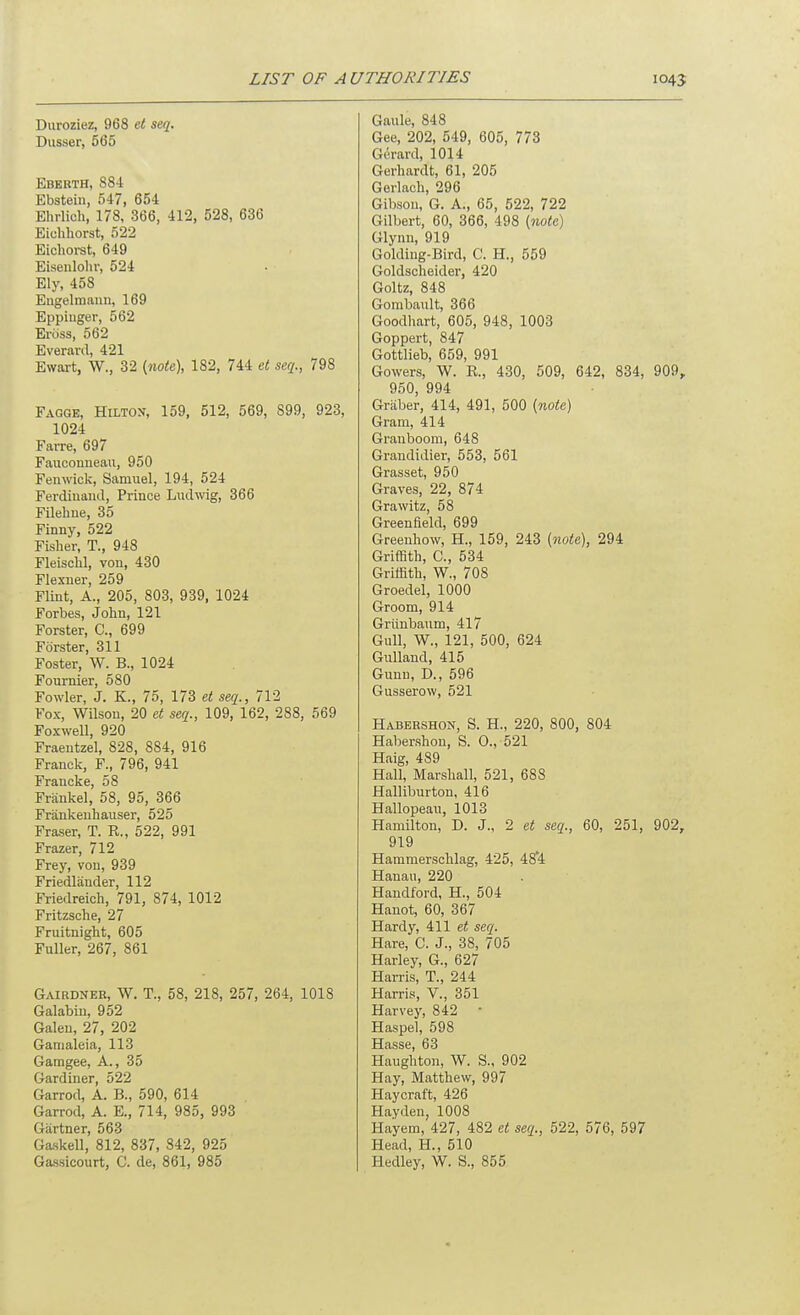 Duroziez, 968 et seq. Dusser, 565 Eberth, 884 Ebstein, 547, 654 Ehrlich, 178, 366, 412, 528, 636 Eiohhorst, 522 Eichorst, 649 Eisenlolir, 524 Ely, 458 Eugelmaun, 169 Eppinger, 562 Eross, 562 Everard, 421 Ewart, W., 32 {note), 182, 744 et seq., 798 Fagge, Hilton, 159, 512, 569, 899, 923, 1024 Farre, 697 Faiiconneau, 950 Fenwick, Samuel, 194, 524 Ferdinand, Prince Liidwig, 366 Filehne, 35 Finny, 522 Fisher, T., 948 Fleisclil, von, 430 Flexner, 259 Flint, A., 205, 803, 939, 1024 Forbes, Jolin, 121 Forster, C, 699 Forster, 311 Foster, W. B., 1024 Foumier, 580 Fowler, J. K., 75, 173 et seq., 712 Fox, Wilson, 20 et seq., 109, 162, 288, 569 Foxwell, 920 Fraentzel, 828, 884, 916 Franck, F., 796, 941 Francke, 58 Frankel, 58, 95, 366 Frankeuhauser, 525 Fraser, T. R., 522, 991 Frazer, 712 Frey, von, 939 Friedlander, 112 Friedreich, 791, 874, 1012 Fritzsche, 27 Fruitnight, 605 Fuller, 267, 861 Gairdner, W. T., 58, 218, 257, 264, 1018 Galabin, 952 Galen, 27, 202 Gamaleia, 113 Gamgee, A., 35 Gardiner, 522 Garrod, A. B., 590, 614 Garrod, A. E., 714, 985, 993 Gartner, 563 Gaskell, 812, 837, 342, 925 Gassicourt, C. de, 861, 985 Gaule, 848 Gee, 202, 549, 605, 773 Gerard, 1014 Gerhardt, 61, 205 Gorlach, 296 Gibson, G. A., 65, 522, 722 Gilbert, 60, 366, 498 {note) Glynn, 919 Golding-Bird, C. H., 559 Goldscheider, 420 Goltz, 848 Gombault, 366 Goodliart, 605, 948, 1003 Goppert, 847 Gottlieb, 659, 991 Gowers, W. R., 430, 509, 642, 834, 909, 950, 994 Graber, 414, 491, 500 {note) Gram, 414 Granboora, 648 Grandidier, 553, 561 Grasset, 950 Graves, 22, 874 Grawitz, 58 Greenfield, 699 Greenhow, H., 159, 243 {note), 294 Griffith, C, 534 Griffith, W., 708 Groedel, 1000 Groom, 914 Griinbaum, 417 Gull, W., 121, 500, 624 Gulland, 415 Gunn, D., 596 Gusserow, 521 Habershon, S. H., 220, 800, 804 Habershon, S. 0., 521 Haig, 489 Hall, Marshall, 521, 688 Halliburton, 416 Hallopeau, 1013 Hamilton, D. J., 2 et seq., 60, 251, 902, 919 Hammerschlag, 425, 48*4 Hanau, 220 Handford, H., 504 Hanot, 60, 367 Hardy, 411 et seq. Hare, C. J., 38, 705 Harley, G., 627 Harris, T., 244 Harris, V., 351 Harvey, 842 • Haspel, 598 Hasse, 63 Haughton, W. S., 902 Hay, Matthew, 997 Haycraft, 426 Hayden, 1008 Hayem, 427, 482 et seq., 522, 576, 597 Head, H., 510 Hedley, W. S., 855