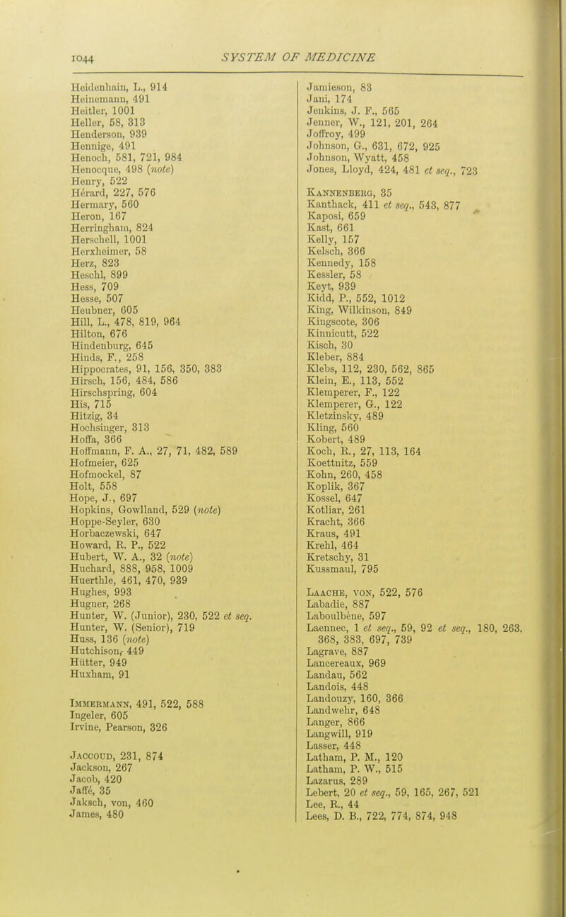 Heicleuhain, L., 914 Heineinaiiii, 491 Heitler, 1001 Heller, 58, 313 Heuderson, 939 Hennige, 491 Henoch, 581, 721, 984 Heiiocque, 498 {note) Henry, 522 Herard, 227, 576 Herniary, 560 Heron, 167 Herringhain, 824 Herschell, 1001 Herxheimer, 58 Herz, 823 Heschl, 899 Hess, 709 Hesse, 507 Heubner, 605 Hill, L., 478, 819, 964 Hilton, 676 Hiudeuburg, 645 Hiuds, F., 258 Hippocrates, 91, 156, 350, 383 Hirsch, 156, 484, 586 Hirschspring, 604 His, 715 Hitzig, 34 Hoclisinger, 313 Hoffa, 366 Hoffmann, F. A., 27, 71, 482, 589 Hofmeier, 625 Hofmockel, 87 Holt, 558 Hope, J., 697 Hopkins, Gowlland, 529 (note) Hoppe-Seyler, 630 Horbaozewski, 647 Howard, R. P., 522 Hubert, W. A., 32 {note) Hucliard, 888, 958, 1009 Huerthle, 461, 470, 939 Hughes, 993 Hugner, 268 Hunter, W. (Junior), 230, 522 et seq. Hunter, W. (Senior), 719 Huss, 136 {note) Hutchison,- 449 Hiitter, 949 Huxham, 91 Immeumann, 491, 522, 588 Ingeler, 605 Irvine, Pearson, 326 Jaccoud, 231, 874 Jackson, 267 Jacob, 420 Jaffi', 35 Jaksch, von, 460 James, 480 Janiieson, 83 Jani, 174 Jenkins, J. F., 565 Jenner, W., 121, 201, 264 Joffroy, 499 Johnson, G., 631, 672, 925 Johnson, Wyatt, 458 Jones, Lloyd, 424, 481 et seq., 723 Kannenberg, 35 Kanthack, 411 et seq., 543, 877 Kaposi, 659 Kast, 661 Kelly, 157 Kelsch, 366 Kennedy, 158 Kessler, 58 Keyt, 939 Kidd, P., 552, 1012 King, Wilkinson, 849 Kiugscote, 306 Kinnicutt, 522 Kisch, 30 Kleber, 884 Klebs, 112, 230. 562, 865 Klein, E., 113, 552 Klemperer, F., 122 Klemperer, G., 122 Kletziusky, 489 Kling, 560 Kobert, 489 Koch, R., 27, 113, 164 Koettnitz, 559 Kohn, 260, 458 Koplik, 367 Kossel, 647 Kotliar, 261 Kracht, 366 Kraus, 491 Krehl, 464 Kretschy, 31 Kussmaul, 795 Laache, von, 522, 576 Labadie, 887 Laboulbene, 597 Laennec, 1 et seq., 59, 92 et seq., 180, 263. 368, 383, 697, 739 Lagrave, 887 Laucereaux, 969 Landau, 562 Landois, 448 Landouzy, 160, 366 Landwehr, 648 Laiiger, 866 Laugwill, 919 Lasser, 448 Latham, P. M., 120 Latham, P. W., 515 Lazarus, 289 Lebert, 20 et seq., 59, 165, 267, 521 Lee, R., 44 Lees, D. B., 722, 774, 874, 948