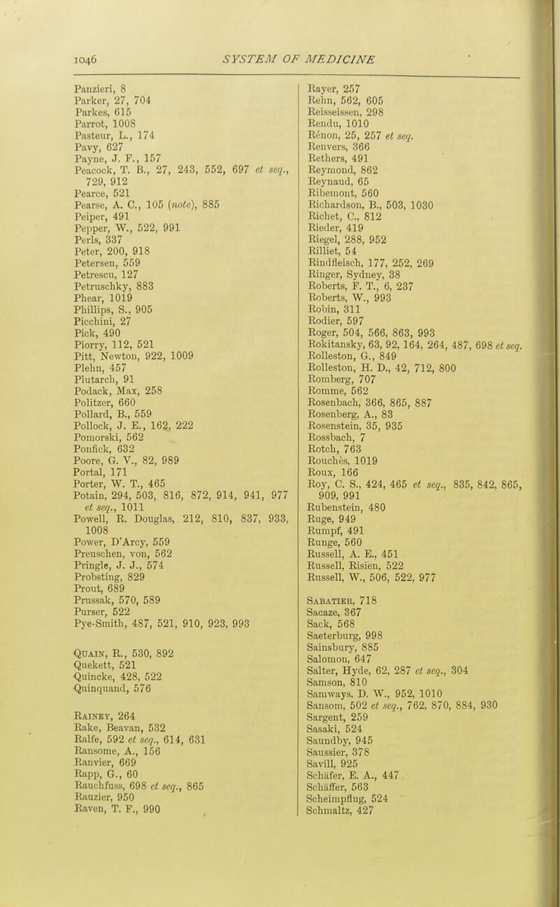 Panzieri, 8 Parker, 27, 704 Pnrkes, 615 Parrot, 1008 Pasteur, L., 174 Pavy, 627 Payne, J. F., 157 Peacock, T. B., 27, 243, 552, 697 et seq., 729, 912 Pearce, 521 Pearse, A. C, 105 {?w<e), 885 Peiper, 491 Peiiper, W., 522, 991 Perls, 337 Peter, 200, 918 Petersen, 559 Petrescu, 127 Petnischky, 883 Phear, 1019 Phillips, S., 905 Picchini, 27 Pick, 490 Piorry, 112, 521 Pitt, Newton, 922, 1009 Plelm, 457 Plutarcli, 91 Podack, Max, 258 Politzer, 660 Pollard, B., 559 Pollock, J. E., 162, 222 Pomorski, 562 Ponflck, 632 Poore, G. V., 82, 989 Portal, 171 Porter, W. T., 465 Potain, 294, 503, 816, 872, 914, 941, 977 et seq., 1011 Powell, R. Douglas, 212, 810, 837, 933, 1008 Power, D'Arcy, 559 Preuschen, von, 562 Pringle, J. J., 574 Probsting, 829 Prout, 689 Prussak, 570, 589 Purser, 522 Pye-Smith, 487, 521, 910, 923, 993 QuAiN, R., 530, 892 Quekett, 521 <5uincke, 428, 522 <Juinquand, 576 Rainey, 264 Rake, Beavan, 532 Ralfe, 592 el seq., 614, 631 Ransome, A., 156 Ranvier, 669 Rapp, G., 60 Rauclifuss, 698 et seq., 865 Rauzier, 950 Raven, T. F., 990 Rayer, 257 Rehn, 562, 605 Reisseissen, 298 Rendu, 1010 Renon, 25, 257 et seq. Renvers, 366 Rethers, 491 Reymond, 862 Reynaud, 65 Ribemont, 560 Richardson, B., 503, 1030 Richet, C, 812 Rieder, 419 Riegel, 288, 952 Rilliet, 54 Rindfleisch, 177, 252, 269 Ringer, Sydney, 38 Roberts, F. T., 6, 237 Roberts, W., 993 Robin, 311 Rodier, 597 Roger, 504, 566, 863, 993 Rokitansky, 63, 92, 164, 264, 487, Q98etseq. RoUeston, G., 849 Rolleston, H. D., 42, 712, 800 Romberg, 707 Romme, 562 Rosenbach, 366, 865, 887 Rosenberg, A., 83 Rosenstein, 35, 935 Rossbach, 7 Rotch, 763 Pouches, 1019 Roux, 166 Roy, C. S., 424, 465 et seq., 835, 842, 865, 909, 991 Rubenstein, 480 Ruge, 949 Rumpf, 491 Runge, 560 Russell, A. E., 451 Russell, Risien, 522 Russell, W., 506, 522, 977 Sabatibr, 718 Sacaze, 367 Sack, 568 Saeterburg, 998 Sainsbur}', 885 Salomon, 647 Salter, Hyde, 62, 287 et seq., 304 Samson, 810 Samways, D. W., 952, 1010 Sansom, 502 et seq., 762, 870, 884, 930 Sargent, 259 Sasaki, 524 Saundby, 945 Saussier. 378 Savill, 925 Schiifer, E. A., 447 Schtiffer, 563 Scheimpflug, 524 Schmaltz, 427