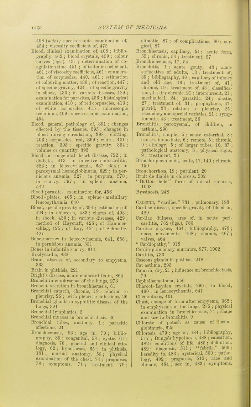 f 1050 SYSTEM OF MEDICINE 498 (note); spectroscopic examination of, 454 ; viscosity coeflicient of, 475 Blood, clinical examination of, 408 ; l)iblio- graphy, 462 ; blood crystals, 459 ; colour curves (figs.), 431 ; determination of co- agulation time, 451 ; of isotonic coefficient, 461 ; of viscosity coefficient, 461 ; enumera- tion of corpuscles, 440, 461 ; estimation of colouring niatter, 430 ; of reaction, 447 ; of specific gravity, 424 ; of sjiecific gravity in shock, 430 ; in various diseases, 429 ; exannnation for parasites, 456 ; histological examination, 410 ; of red corpuscles, 413 ; of white corpuscles, 415 ; microscopic technique, 409 ; spectroscopic examination, 454 Blood, general pathology of, 391 ; changes effected by the tissues, 395 ; changes in blood during circulation, 398 ; clotting, 403 ; corpuscles, red, 399 ; white, 401 ; reaction, 393 ; siDeciflc gravity, 394 ; volume or quantity, 393 Blood in congenital heart disease, 722 ; in diabetes, 413 ; in infective endocarditis, 883 ; in leuoocythajmia, 637, 654 ; in paroxysmal hemoglobinuria, 629 ; in per- nicious anremia, 527 ; in purpura, 570 ; in scurvy, 597 ; in splenic anajmia, 542 Blood parasites, examination for, 456 Blood - plates, 405; in sjileno - medullary leucocytha!mia, 640 Blood, specific gravity of, 394 ; estimation of, 424 ; in chlorosis, 483 ; charts of, 493 ; in shock, 430 ; in various diseases, 429 ; method of Haycraft, 426 ; of Hammer- schlag, 425 ; of Roy, 424 ; of Schmaltz, 427 Bone-marrow in leucocythfemia, 641, 656 ; in pernicious ansemia, 531 Bones in infantile scurvy, 611 Bradycardia, 832 Brain, abscess of, secondary to empyema, 363 Brain in phthisis, 221 Bright's disease, acute endocarditis in, 864 Bronchi in emphysema of the lungs, 273 Bronchi, secretion in bronchiectasis, 61 Bronchial catarrh, chronic, 19 ; relation to pleuris}-, 25 ; with pleuritic adhesions, 26 Bronchial glands in syphilitic disease of the lungs, 321 Bronchial lymphatics, 3 Bronchial mucosa in bronchiectasis, 60 Bronchial tubes, anatomy, 1; parasitic affections, 24 Bronchiectasis, 53 ; age in, 79 ; biblio- graphy, 89 ; congenital, 58 ; cystic, 61 ; diagnosis, 76 ; general and clinical etio- logy, 62 ; hypotheses, 65 ; in phthisis, 181 ; morliid anatomy, 58; physical examination of the chest. 74 ; prognosis, 78; symptoms, 71 ; treatment, 79; climatic, 87 ; of complications, 80; sur- gical, 87 Bronchiectasis, capillary, 54; acute form, 55 ; chronic, 54 ; treatment, 57 Bronchiolectasis, 17, 54 Bronchitis, 1 ; acute gouty, 43 ; acute suflbcative of adults, 13 ; treatment of, 39 ; bibliography, 49 ; capillary of infancy and old age, 16 ; treatment of, 41 ; chronic, 19 ; treatment of, 43 ; classifica- tion, 4 ; dry chronic, 21 ; intercurrent, 21 ; mechanical, 24 ; parasitic, 24 ; plastic, 27 ; treatment of, 31 ; prophylaxis, 47 ; putrid, 33; relation to pleurisy, 25 ; secondary and special varieties, 21 ; symp- tomatic, 43 ; treatment, 36 Bronchitis, paroxysmal, of children, in asthma, 290 Bronchitis, simple, 5 ; acute catarrhal, 8 ; causes, immediate, 6 ; remote, 5 ; chronic, 9 ; etiology, 5 ; of larger tubes, 10, 37 ; pathological anatomy, 8 ; physical signs, 9 ; treatment, 36 Broncho-pneumonia, acute, 17, 140 ; chronic, 150 Bronchorrhcea, 19 ; purulent, 20 Bruit de diable in chlorosis, 502  Button - hole  form of mitral stenosis, 1008 Byssiuosis, 248 Calculi, cardiac, 731 ; pulmonarj', 193 Cardiac disease, specific gravity of blood in, 429 Cardiac dulness, area of, in acute peri- carditis, 762 (figs.), 760 Cardiac physics, 464 ; bibliography, 478 ; mass movements, 468; sounds, 467 ; valves, 464 Cardiopathy, 918 Cardio-pulmonary murmurs, 977, 1002 Carditis, 733 Caseous glands in phthisis, 218 Cat asthma, 293 Catarrh, dry, 21 ; influence on bronchiectasis, 70 Cephalhreraatoma, 556 Charcot - Leydeu crystals, 296; iu blood, 460 ; in leucocythsemia, 647 Chemiotaxis, 401 Chest, chauge of form after empyema, 362 ; iu emphysema of the lungs, 275 ; physical examination in bronchiectasis, 74 ; shape and size iu bronchitis, 9 Chlorate of potash as cause of ^haemo- globinuria, 625 Chlorosis, 479 ; age in, 484 ; bibliography, 517 ; Buuge's hypothesis, 488 ; causation. 482 ; conditions of life, 485 ; definition. 482; diagnoses, 611; febrile, 500: heredity in, 483 ; hysterical. 500 ; patho- logy, 492 ; prognosis, 512 ; race and clim.ate, 484 ; sex iu, 483; symptom.s.