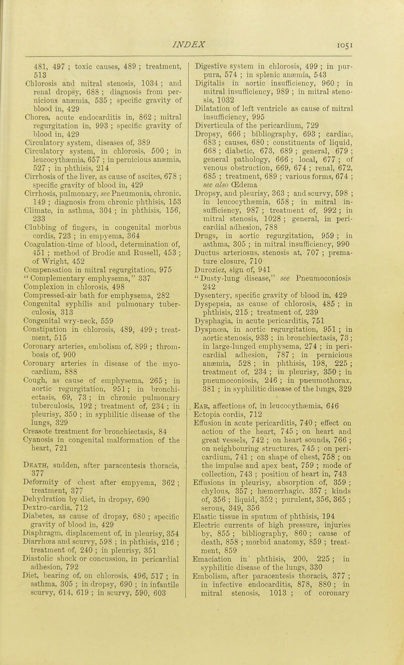 481, 497 ; toxic causes, 489 ; treatment, 513 Chlorosis and mitral stenosis, 1034 ; and renal dropsy, 688 ; diagnosis from per- nicious anajniia, 535 ; specific gi'avity of blood in, 429 Cliorea, acute endocarditis in, 862 ; mitral regurgitation in, 993 ; specific gi-avity of blood in, 429 Circulatory system, diseases of, 389 Circulatory system, in chlorosis, 500 ; in leiicocythoemia, 657 ; in pernicious auEemia, 527 ; in phthisis, 214 Cirrhosis of the liver, as cause of ascites, 678 ; specific gi-avity of blood in, 429 Cirrhosis, pulmonary, sac Pneumonia, chronic. 149 ; diagnosis from chronic phthisis, 153 Climate, in asthma, 304 ; in phthisis, 156, 233 Clubbing of fingers, in congenital morbus cordis, 723 ; in empyema, 364 Coagulation-time of blood, determination of, 451 ; method of Brodie and Russell, 453 ; of Wright, 452 Compensation in mitral regurgitation, 975 Complementary emphysema, 337 Complexion in chlorosis, 498 Compressed-air bath for emphysema, 282 Congenital syphilis and pulmonary tuber- culosis, 313 Congenital wry-neck, 559 Constipation in chlorosis, 489, 499 ; treat- ment, 515 Coronary arteries, embolism of, 899 ; throm- bosis of, 900 Coronary arteries in disease of the myo- cardium, 888 Cough, as cause of emjDhysema, 265 ; in aortic regurgitation, 951; in bronchi- ectasis, 69, 73 ; in chronic pulmonary tuberculosis, 192 ; treatment of, 234 ; in pleurisy, 350 ; in syphilitic disease of the lungs, 329 Creasote treatment for bronchiectasis, 84 Cyanosis in congenital malformation of the heart, 721 Death, sudden, after paracentesis thoracis, 377 Deformity of chest after emi^yema, 362 ; treatment, 377 Dehydration by diet, in dropsy, 690 Dextro-cardia, 712 Diabetes, as cause of dropsy, 680 ; specific gravity of blood in, 429 Diaphragm, displacement of, in pleurisy, 354 Diarrhoea and scurvy, 598 ; in phthisis, 216 ; treatment of, 240 ; in pleurisy, 351 Diastolic shock or concussion, in pericardial adhesion, 792 Diet, bearing of, on chlorosis, 496, 517 ; in asthma, 305 ; in dropsy, 690 ; in infantile scurvy, 614, 619 ; in scurvy, 590, 603 Digestive system in chlorosis, 499 ; in i)ur- pura, 574 ; in sjjlenic ana;nua, 543 Digitalis in aortic insufficiency, 960 ; in mitral insuHiciency, 989 ; in mitral steno- sis, 1032 Dilatation of left ventricle as cause of mitral insufliciency, 995 Diverticula of the pericardium, 729 Dropsy, 666 ; bibliogi'apliy, 693 ; cardiac, 683 ; causes, 680 ; constituents of liquid, 668 ; diabetic, 673, 689 ; general, 679 ; general pathology, 666 ; local, 677 ; of venous obstruction, 669, 674 ; renal, 672, 685 ; treatment, 689 ; various forms, 674 ; see also (Edema Dropsy, and pleurisy, 363 ; and scurvy, 598 ; in leucocythsemia, 658 ; in mitral in- sufficiency, 987 ; treatment of, 992 ; in mitral stenosis, 1028 ; general, in peri- cardial adhesion, 788 Drugs, in aortic regurgitation, 959 ; in asthma, 305 ; in mitral insufficiency, 990 Ductus arteriosus, stenosis at, 707 ; prema- ture closure, 710 Duroziez, sign of, 941  Dusty-lung disease, see Pneumoconiosis 242 Dysentery, specific gravity of blood in, 429 Dyspepsia, as cause of chlorosis, 485 ; in phthisis, 215 ; treatment of, 239 Dysphagia, in acute pericarditis, 751 Dyspnoea, in aortic regurgitation, 951 ; in aortic stenosis, 933 ; in bronchiectasis, 73 : in large-luuged emphysema, 274 ; in peri- cardial adhesion, 787 ; in pernicious ansemia, 528 ; in phthisis, 198, 225 ; treatment of, 234 ; in pleurisy, 350 ; in pneumoconiosis, 246 ; in pneumothorax, 381 ; in syphilitic disease of the lungs, 329 . Eab, aftections of, in leucocythsemia, 646 Ectopia cordis, 712 Effusion in acute pericarditis, 740 ; effect on action of the heart, 745 ; on heart and great vessels, 742 ; on heart sounds, 766 ; on neighbouring structures, 745 ; on peri- cardium, 741 ; on shape of chest, 758 ; on the impulse and apex beat, 759 ; mode of collection, 743 ; jsosition of heart in, 743 Effusions in pleurisy, absorption of, 359 ; chylous, 357 ; hfemoiTliagic, 357 ; kinds of, 356 ; liquid, 352 ; purulent, 356, 365 ; serous, 349, 356 Elastic tissue in sputum of phthisis, 194 Electric currents of high pressure, injairies by, 855 ; bibliography, 860 ; cause of death, 858 ; morbid anatomy, 859 ; treat- ment, 859 Emaciation in' phthisis, 200, 225 ; in syphilitic disease of the lungs, 330 Embolism, after paracentesis thoracis, 377 ; in infective endocarditis, 878, 880 ; in mitral stenosis, 1013 ; of coronary