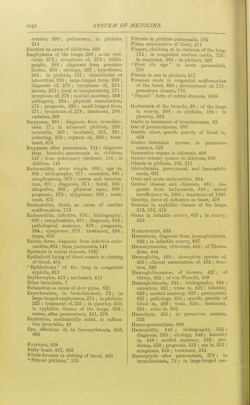 arteries, 899 ; pulmonary, in plithisis, 214 Emotion as cause of chlorosis, 486 Emphysema of the lungs, 263 ; acute vesi- cular, 272 ; symptoms of, 279 ; biblio- graphy, 286 ; diagnosis from pneumo- thorax, 383 ; etiology, 267 ; hypotheses, 264 ; in phthisis, 181 ; interlobular or interstitial, 285 ; large-lunged form, 269 ; diagnosis of, 279 ; symptoms of, 274 ; lesions, 272 ; local or compensatory, 271 ; symptoms of, 278 ; niorViid anatomy, 269 ; pathogeny, 264 ; physical examination, 275 ; prognosis, 280 ; small-lunged form, 271 ; symptoms of, 278 ; treatment, 280 ; varieties, 269 Empyema, 360 ; diagnosis from bronchiec- tasis, 77; in advanced phthisis, 238 ; incurable, 361 ; loculated, 357, 361 ; pulsating, 358 ; rupture of, 360 ; treat- ment, 374 Empyema after pneumonia, 124 ; diagnosis from broncho-pneumonia in children, 147 ; from pulmonary cirrhosis, 154 ; in children, 145 Endocarditis, acute simple, 860 ; age in, 865 ; bibliography, 875 ; causation, 861 ; complications, 870 ; course and termina- tion, 871 ; diagnosis, 871 ; festal, 865 ; idiopathic, 865 ; physical signs, 868 ; prognosis, 873 ; symptoms, 868 ; treat- ment, 873 Endocarditis, fojtal, as cause of cardiac malformation, 713 Endocarditis, infective, 876 ; bibliography, 885 ; complications, 881 ; diagnosis, 882 ; pathological anatomy, 876 ; i^roguosis, 884 ; symptoms, 878 ; treatment, 884 ; types, 878 Enteric fever, diagnosis from infective endo- carditis, 882 ; from pneumonia, 148 Epistaxis in mitral stenosis, 1027 Epithelioid lining of blood-vessels in clotting of blood, 404 Epithelioma of the lung in congenital syphilis, 312 Erythrocytes, 413 ; nucleated, 415 Ether bronchitis, 7 Exhaustion as cause of slow pulse, 835 Expectoration, in bronchiectasis, 73; in large-lunged emphysema, 274 ; in phthisis, 225 ; treatment of, 235 ; in pleurisy. 350; in syphilitic disease of the lungs, 330 ; serous, after paracentesis, 351, 376 Expiration, mechanically aided, in suffoca- tive bronchitis, 40 Eye, affections of, in leucocythsemia, 646, 660 Fainting, 838 Fatty heart, 887. 893 Fil)rin-ferment in clotting of blood, 403  Fibroid phthisis, 153 Fibrosis in phthisis pulmonalis, 182 Films, examination of blood, 411 Fingers, clubbing of, in cirrhosis of the lung, 162 ; in congenital morbus cordis, 723 ; in empyema, 364 ; in phthisis, 202 First rib sign in acute pericarditis, 758 Fistula in ano in phthisis, 217 Foramen ovale in congenital malformation of the heart, 699 ; development of, 715 ; premature closure, 710  Funnel  form of mitral stenosis, 1008 Gangrene of the bronchi, 60 ; of the lungs in scurvy, 598 ; in phthisis, 184 ; in pleurisy, 362 Garlic in treatment of bronchiectasis, 82 Gas of pneumothorax, 380 Gastric ulcer, specific gravity of blood in 429 Gastro - intestinal system in pernicious anajmia, 528 Generative organs in chlorosis, 486 Genito-urinary system in chlorosis, 509 Glands in phthisis, 185, 211 Globulinuria, paroxysmal, and hsemoglobi- nuria, 631 Gout and acute endocarditis, 864. Graves' disease and chlorosis, 491 ; dia- gnosis from tachycardia, 830; mitral insiifficiency in, 1004 ; treatment of, 1005 Gravity, force of, influence on heart, 478 Gumma in syphilitic disease of the lungs, 313, 316, 319 Gums in infantile scurvy, 607 ; in scurvy, 593 H^EMATOIDIN, 460 Hrematuria, diagnosis from hjenioglobinuria, 622 ; in infantile scurvy, 607 Hffimocytoraeter, of Gowers, 442 ; of Thoma- Zeiss, 444 Hemoglobin, 460 ; absorption spectra of, 455 ; clinical examination of, 432 ; func- tion, 399 Hfemoglobinometer, of Gowers, 437 ; of Oliver, 432 ; of von Fleischl, 439 Hsemoglobinuria, 621 ; bibliography, 634 ; causation, 621 ; urine in, 622 ; infantile, 626 ; morbid anatomy, 625 ; paroxysmal, 627 ; pathology, 624 ; specific gravity of blood in, 429 ; toxic, 624; treatment, 633 ; urine in, 622 Heemolysis, 401 ; in pernicious anaemia, 532 Hpemo-pericardiuni, 800 Htemophilia, 548 ; bibliogi'aphy, 555 ; diagnosis, 553 ; etiology, 549 ; heredity in, 549 ; morbid anatomy, 552; pro- droma, 550 ; prognosis, 553 ; sex in, 553 ; symptoms, 549 ; treatment, 554 Haemoptysis after paracentesis, 376 ; in bronchiectasis, 74 ; in large-luuged em-