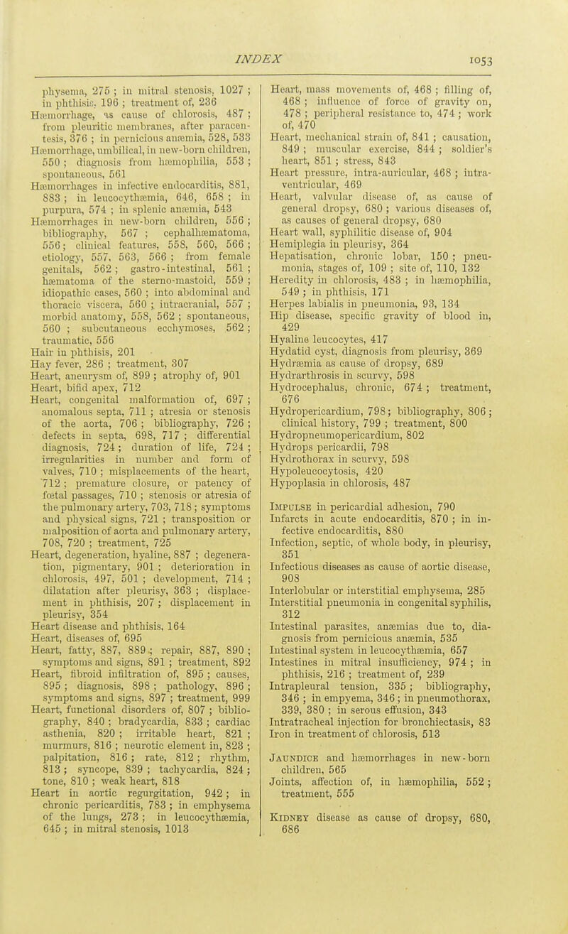 lihysenia, 275 ; in uiitriil stenosis. 1027 ; iu phthisis. 196 ; treatment of, 236 Hteniorrhage, as canse of chlorosis, 487 ; from pleuritic membranes, after paracen- tesis, 376 ; in pernicious antemia, 528, 533 Hsemorrhage, umbilical, in new-born children, 550 ; diagnosis from hainiophilia, 553 ; spontaneous, 561 Hsemon-hages in inl'ective endocarditis, 881, 883 ; in leucocythremia, 646, 658 ; in purpura, 574 ; iu splenic anreniia, 543 Htemorrhages in new-born children, 556 ; bibliography, 567 ; cephalhasmatoma, 556; clinical features, 558, 560, 566 ; etiology, 557, 563, 566 ; from female genitals, 562; gastro-intestinal, 561; htematoma of the steruo-mastoid, 559 ; idiopathic cases, 560 ; into abdominal and thoracic viscera, 560 ;, intracranial, 557 ; morbid anatomy, 558, 562 ; spontaneous, 560 : subcutaneous ecchymoses, 562 ; traumatic, 556 Hair iu phthisis, 201 Hay fever, 286 ; treatment, 307 Heart, aneurysm of, 899 ; atrojihy of, 901 Heart, bifid apex, 712 Heart, congenital malformation of, 697 ; anomalous septa, 711 ; atresia or stenosis of the aorta, 706 ; bibliography, 726 ; defects in septa, 698, 717 ; differential diagnosis, 724; duration of life, 724 ; irregularities iu number and form of valves, 710 ; misplacements of the heart, '712 ; prematiu'e closure, or patency of fcetal passages, 710 ; stenosis or atresia of the pulmonary artery, 703, 718 ; symptoms and physical signs, 721 ; transposition or malposition of aorta and pulmonary artery, 708, 720 ; treatment, 725 Heart, degeneration, hyaline, 887 ; degenera- tion, pigmentary, 901 ; deterioration in chlorosis, 497, 501 ; development, 714 ; dilatation after pleurisy, 363 ; displace- ment in phthisis, 207 ; displacement in pleurisy, 354 Heart disease and phthisis, 164 Heart, diseases of, 695 Heart, fatty, 887, 889 ; repair, 887, 890 ; symptoms and signs, 891 ; treatment, 892 Heart, fibroid infiltration of, 895 ; causes, 895 ; diagnosis, 898 ; pathology, 896 ; symptoms and signs, 897 ; treatment, 999 Heart, functional disorders of, 807 ; biblio- graphy, 840 ; bradycardia, 833 ; cardiac asthenia, 820 ; irritable heart, 821 ; murmurs, 816 ; neurotic element in, 823 ; palpitation, 816 ; rate, 812 ; rhythm, 813 ; syncope, 839 ; tachycardia, 824 ; tone, 810 ; weak heart, 818 Heart iu aortic regurgitation, 942 ; in chronic pericarditis, 783 ; in emphysema of the lungs, 273 ; in leucocythremia, 645 ; in mitral stenosis, 1013 Heart, mass movements of, 468 ; filling of, 468 ; iulluence of force of gravity on, 478 ; peripheral resistance to, 474 ; work of, 470 Heart, mechanical strain of, 841 ; causation, 849 ; muscular exercise, 844 ; soldier's heart, 851 ; stress, 843 Heart pressure, intra-auricular, 468 ; intra- ventricular, 469 Heart, valvular disease of, as canse of general dropsy, 680 ; various diseases of, as causes of general dropsy, 680 Heart wall, syphilitic disease of, 904 Hemiplegia in pleurisy, 364 Hepatisation, chronic lobar, 150 ; pneu- monia, stages of, 109 ; site of, 110, 132 Heredity in chlorosis, 483 ; in hemophilia, 549 ; in phthisis, 171 Herpes labialis in pneumonia, 93, 134 Hip disease, specific gravity of blood in, 429 Hyaline leucocytes, 417 Hydatid cyst, diagnosis from pleurisy, 369 Hydrcemia as canse of dropsy, 689 Hydrarthrosis in scurvy, 598 Hydrocephalus, chronic, 674 ; treatment, 676 Hydropericardium, 798; bibliography, 806; clinical history, 799 ; treatment, 800 Hydropneumopericardium, 802 Hydrops pericardii, 798 Hydrothorax in scurvy, 598 Hypoleucocytosis, 420 HypoiDlasia in chlorosis, 487 iMpaLSE in pericardial adhesion, 790 Infarcts in acute endocarditis, 870 ; in in- fective endocarditis, 880 Infection, septic, of whole body, in pleurisy, 351 Infectious diseases as cause of aortic disease, 908 Interlobular or interstitial emphysema, 285 Interstitial pneumonia iu congenital syphilis, 312 Intestinal parasites, anEemias due to, dia- gnosis from pernicious anaemia, 535 Intestinal system in leucocj-thsemia, 657 Intestines in mitral insufficiency, 974 ; in phthisis, 216 ; treatment of, 239 Intrapleural tension, 335 ; bibliography, 346 ; in empyema, 346 ; in pneumothorax, 339, 380 ; iu serous eftusion, 343 Intratracheal injection for bronchiectasis, 83 Iron in treatment of chlorosis, 513 Jaundice and haemorrhages in new-born children, 565 Joints, affection of, in hasmophilia, 552 ; treatment, 555 Kidney disease as cause of dropsy, 680, 686
