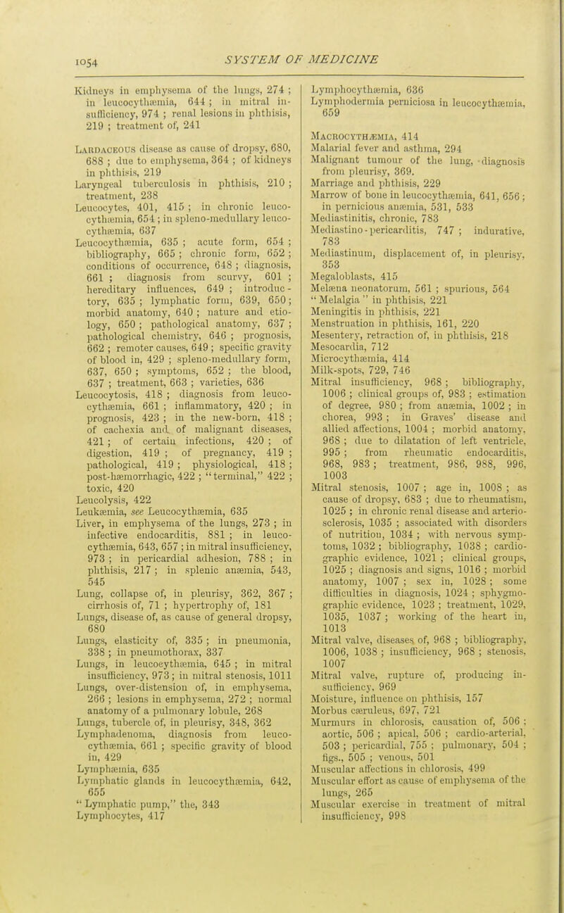 Kidneys in emphysema of tlie lungs, 274 ; in leucocytluemia, 644 ; in mitral in- sufliciency, 974 ; renal lesions in phthisis, 219 ; treatment of, 241 Labdaceous disease as cause of dropsy, 680, 688 ; due to emphysema, 364 ; of kidneys in phtlii.^is, 219 Laryngeal tuberculosis in phthisis, 210 ; treatment, 238 Leucocytes, 401, 415 ; in chronic leuco- cythicmia, 654 ; in spleno-medullary leuco- cylhiemia, 637 Leucocythtcmia, 635 ; acute form, 654 ; bibliograpliy, 665 ; chronic form, 652 ; conditions of occurrence, 648 ; diagnosis, 661 ; diagnosis from scurvy, 601 ; hereditary influences, 649 ; introduc- tory, 635 ; lymphatic form, 639, 650; morbid anatomy, 640 ; nature and etio- logy, 650 ; pathological anatomy, 637 ; pathological chemistry, 646 ; prognosis, 662 ; remoter causes, 649 ; specific gravity of blood in, 429 ; spleno-medullary form, 637, 650 ; symptoms, 652 ; the blood, 637 ; treatment, 663 ; varieties, 636 Leucocytosis, 418 ; diagnosis from leuco- cythiEmia, 661 ; inflammatory, 420 ; in prognosis, 423 ; in the new-born, 418 ; of cachexia and of malignant diseases, 421 ; of certaiu infectious, 420 ; of digestion, 419 ; of pregnancy, 419 ; pathological, 419 ; physiological, 418 ; post-hgemorrhagic, 422 ; terminal, 422 ; toxic, 420 Leucolysis, 422 Leuktemia, see Leucocythjemia, 635 Liver, in emphysema of the lungs, 273 ; in infective endocarditis, 881 ; in leuco- cythsemia, 643, 657 ; in mitral insuSiciency, 973 ; in pericardial adhesion, 788 ; in phthisis, 217 ; in splenic anaemia, 543, 545 Lung, collapse of, in pleurisy, 362, 367 ; cirrhosis of, 71 ; hypertrophy of, 181 Lungs, disease of, as cause of general dropsy, 680 Lungs, elasticity of, 335 ; in pneumonia, 338 ; in pneumothorax, 337 Lungs, in leucoeythtemia, 645 ; in mitral insufficiency, 973; in mitral stenosis, 1011 Lungs, over-distension of, in emphysema, 266 ; lesions iu emphysema, 272 ; normal anatomy of a pulmonary lobule, 268 Lungs, tubercle of, in pleurisy, 348, 362 Lymphadenoma, diagnosis from leuco- cythoemia, 661 ; speciBc gravity of blood in, 429 Lymphajinia, 635 Lymphatic glands in leucocytha;niia, 642, 655  Lymphatic pump, the, 343 Lymphocytes, 417 Lymphocythicmia, 636 Lymphodermia peruiciosa in leucocythsemia, 659 MACnOCYTHiEMIA, 414 Malarial fever and asthma, 294 Malignant tumour of the lung, -diagnosis from i)leurisy, 369. Marriage and i)hthisis, 229 Marrow of bone in leucocythajmia, 641, 656 ; in pernicious an;emia, 531, 533 Mediastinitis, chronic, 783 Mediastino-pericarditis, 747 ; indurative, 783 Mediastinum, displacement of, in pleurisy, 353 Megaloljlasts, 415 Melfena neonatorum, 561 ; spurious, 564  Melalgia  in phthisis, 221 Meningitis in phthisis, 221 Menstruation in phthisis, 161, 220 Mesentery, retraction of, in plithLsis, 218 Mesocardia, 712 Microcythasmia, 414 Milk-spots, 729, 746 Mitral insuflicieucy, 968 ; bibliography, 1006 ; clinical groups of, 983 ; estimation of degree, 980 ; from anaemia, 1002 ; in chorea, 993 ; in Graves' disease anil allied affections, 1004 ; morbid anatomy, 968 ; due to dilatation of left ventricle, 995 ; from rheumatic endocarditis. 968, 983 ; treatment, 986, 988, 996, 1003 Mitral stenosis, 1007 ; age iu, 1008 ; as cause of dropsy, 683 ; due to rheumatism, 1025 ; in chronic renal disease and arterio- sclerosis, 1035 ; associated with disorders of nutrition, 1034 ; with nervous symp- toms, 1032 ; bibliography, 1038 ; cardio- graphic evidence, 1021 ; clinical groups, 1025 ; diagnosis and signs, 1016 ; morbid anatomy, 1007 ; sex in, 1028; some ditticulties in diagnosis, 1024 ; sphygmo- graphic evidence, 1023 ; treatment, 1029, 1035, 1037 ; working of the heart iu, 1013 Mitral valve, diseases, of, 968 ; bibliography, 1006, 1038 ; insufficiency, 968 ; stenosis, 1007 Mitral valve, rupture of, producing in- sufficiency, 969 Moisture, influence on phthisis, 157 Morbus cajruleus, 697, 721 Murmurs in chlorosis, causation of, 506 : aortic, 506 ; apical, 506 ; cardio-arterial. 503 ; pericardial, 755 : pulmonary, 504 ; figs., 505 ; venous, 501 Muscular affections in chlorosis, 499 Muscular effort as cause of emphysema of the lungs, 265 Muscular exercise in treatment of mitral insufficiency, 998