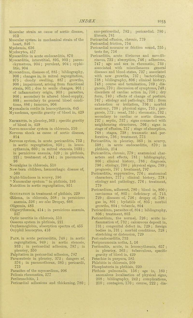 Muscular strain as cause of aortic disease, 912 JIuscular system in mechanical strain of the heart, 8-16 Myeteniia, 636 Myelocytes, 417 Myocarditis in acute endocarditis, 870 Myocarditis, interstitial, 895, 903 ; paren- chymatous, 904 ; purulent, 904 ; syphi- litic, 904 Myocardium, diseases of, 885 ; bibliogi-aphy, 906 ; changes in, in mitral regurgitation, 975 ; cloudy swelling, 887 ; growths, 906 ; impairment, arising from functional strain, 901 ; due to senile changes, 901 ; of inflammatory origin, 903 ; parasites, 906 ; secondary to altered blood-supply, 888 ; secondary to general blood condi- tions, 886 ; tumours, 906 Myomalacia cordis in leucocythreniia, 645 Myxcedema, specific gravity of blood in, 429 Nephritis, in pleurisy, 363 ; specific gravity of blood in, 429 Nervo-muscular system in chlorosis, 510 Nervous shock as cause of aortic disease, 914 Nervous system, in acute pericarditis, 752 ; in aortic regurgitation, 950 ; in leuco- cythpemia, 660 ; in mitral stenosis, 1032 ; in pernicious antemia, 529 ; in phthisis, 221 ; treatment of, 241 ; in pneumonia, 96 Neuralgias in chlorosis, 510 New-born children, hEemorrhagic disease of, 560 Night-blindness in scurvy, 596 Nummular sputum in phthisis, 193 Nutrition in aortic regurgitation, 951 Occupation in treatment of phthisis, 229 (Edema, in chlorosis, 508 ; in pernicious an£Bmia, 526 ; see al&o Dropsy, 666 OligEEmia, 483 Oligocythsemia, 414 ; in pernicious ausemia, 527 Optic neuritis in chlorosis, 510 Osseous system in phthisis, 221 Oxyhsemoglobin, absoristion spectra of, 455 Oxyphil leucocytes, 416 Pain, in acute pericarditis, 748 ; in aortic regurgitation, 949 ; in aortic stenosis, 933 ; in pericardial adhesion, 787 ; in pleurisy, 350 Palpitation in pericardial adhesion, 787 Paracentesis in pleurisy, 372 ; dangers of, 376 ; in pneumothorax, 385 ; pericardii, 775 Parasites of the myocardium, 906 Poliosis rheuniatica, 577 Peribronchitis, 1 Pericardial adhesions and thickening, 780 ; exo-pericardial, 782 ; pericardial, 780 ; fibrosis, 781 Pericardial effusion, chronic, 779 Pericardial friction, 754 Pericardial murmur or friction sound, 755 ; tests for, 756 Pericarditis, acute fibrinous and sero-fib- rinous, 732 ; absorption, 746 ; adhesions, 747 ; age and sex in rheumatic, 733 ; associated with miscellaneous general diseases and blood-states, 737 ; associated with new growths, 737 ; bacteriology, 738 ; bibliography, 806 ; clinical history, 748 ; course and termination, 769 ; dia- gnosis, 770 ; discussion of symptoms, 748; disorders of cardiac action in, 750 ; dry form, 740 ; effects of change of posture, 767 ; etiology and pathology, 732 ; from exhaustion or irritation, 736 ; morbid anatomy, 738 ; physical signs, 753 ; pro- gnosis, 772 ; renal, 735 ; rheumatic, 732 ; secondary to cardiac or aortic disease, 737 ; septic, 737 ; signs connected with neighbouring structures, 766 ; signs in stage of eflusion, 757 ; stage of absorption, 768 ; stages, 738 ; traumatic and per- forative, 736 ; treatment, 773 Pericarditis, in pleurisy, 363 ; in scurvy, 598 ; in acute endocarditis, 870 ; in phthisis, 214 Pericarditis, chronic, 779 ; anatomical char- acters and effects, 781 ; bibliography, 800 ; clinical history, 786 ; diagnosis, 796 ; etiology, 780 ; physical signs, 789 ; prognosis, 797 ; treatment, 797 Pericarditis, suppurative, 776 ; anatomical characters, 777 ; clinical history, 778 ; etiology and pathology, 776 ; treatment, 779 Pericardium, adherent, 780 ; blood in, 800 ; carcinoma of, 805 ; deficiency of, 713, 729 ; diseases of, 726 ; dropsy of, 798 ; gas in, 801 ; hydatids of, 805 ; morbid growths, 804 ; tubercle, 804 Pericardium, parasites of, 804 ; bibliography, 806 ; treatment, 805 Pericardium, the normal, 726; acute in- flammation of, 732 ; calcareous deposit in, 731 ; congenital defect in, 729 ; foreign bodies in, 731 ; morbid conditions, 728 ; stretching or distension, 729 Peri-endocarditis, 733 Peripneumonia notha, 1, 16 Peritonitis, acute, in leucocytlioemia, 657 ; in pleurisy, 363 ; tuberculous, specific gravity of blood in, 429 Petechiaj in purpura, 585 Phlebitis in chlorosis, 509 Phosphaturia in phthisis, 220 Phthisis pulmoualis, 156 ; age iu, 160 ; anomalous localisation of physical signs, 208 ; bibliography, 242 ; complications, 210 ; contagion, 170 ; course, 222 ; dia-