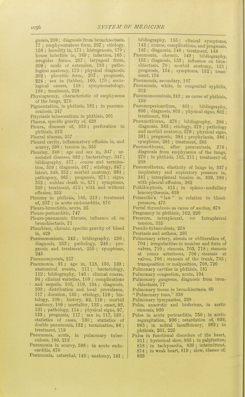 gnosis, 209 ; diagnosis from bronchiectasis, 77 ; enipliyseniatous form, 207 ; etiology, 156 ; heredity in, 171 ; histogenesis, 179 ; house infection in, 169 ; infection, 165 ; irregiihir forms, 207 ; laryngeal form, 209 ; mode of extension, 183 ; patho- logical anatomy, 175 ; physical diagnosis, 202 ; pleuritic form, 207 ; prognosis, 224 ; sex in (tables), 160, 170 ; socio- logical causes, 158 ; sympto]natology, 186 ; treatment, 228 Physiognomy, characteristic of emphysema of the lungs, 275 Pigmentation, in phthisis, 181; in pneumo- coniosis, 247 Pityriasis tabescentium in phthisis, 201 Plasma, specific gravity of, 428 Pleura, diseases of, 333 ; perforation in phthisis, 212 Pleural abscess, 357 Pleural cavity, inflammatory effusion in, and scurvy, 598 ; tension iu, 335 Pleurisy, 346 ; age and sex iu, 347 ; as- sociated diseases, 362 ; bacteriology, 347 ; bibliography, 377 ; course and termina- tion, 359 ; diagnosis, 367 ; etiology, 347 ; latent, 349, 352 ; morbid anatomy, 364 ; pathogeny, 365 ; prognosis, 371 ; signs, 352 ; sudden death in, 371 ; symptoms, 349 ; treatment, 572 ; with and without effusion, 352 Pleurisy in phthisis, 185, 213 ; treatment of, 237 ; in acute endocarditis, 870 Pleuro-bronchitis, acute, 25 Pleuro-pericarditis, 747 Pleuro-pneumonic fibrosis, influence of, on bronchiectasis, 71 Plumbism, chronic, specific gravity of blood, in, 429 Pneumoconiosis, 242 ; bibliography, 256 ; diagnosis, 253 ; pathology, 246 ; pro- gnosis and treatment, 255 ; symptoms, 245 Pneumomycosis, 257 Pneumonia, 91 ; age in, 118, 130, 138 ; anatomical events. 111 ; bacteriology, 112 ; bibliography, 140 ; clinical course, 94 ; clinical varieties, 108 ; complications ! and sequels, 105, 119, 134; diagnosis, 103 ; distribution and local prevalence, 117 ; duration, 135 ; etiology, 116 ; his- tology, 109 ; history, 92, 119 ; morbid anatomy, 109 ; mortality, 135 ; onset, 92, 131 ; pathology, 114 ; physical signs, 97, 133 ; prognosis, 117 ; sex in, 117, 130 ; statistics of cases, 130 ; statistics of double pneumonia, 132 ; termination, 96 ; treatment, 119 Pneumonia, acute, in pulmonary tuber- culosis, 180, 213 Pneumonia in scurvy, 598 ; in acute endo- carditis, 870 Pneumonia, catarrhal, 140 ; anatomy, 141 ; bibliograph)', 155 ; clinical symptoms, 142 ; course, complications, and prognosis, 145 ; diagnosis, 146 ; treatment, 148 Pneumonia, chronic, 149 ; bibliography, 155 ; diagnosis, 153 ; influence on bron- chiectasis, 70 ; morbid anatomy, 151 ; prognosis, 154 ; symptoms, 152; treat- ment, 154 Pneumonia, secondary, 107 Pneumonia, white, iu congenital syphilis 312 Pueumonoconiosis, 242 ; as cause of phthisis, 159 Pneumopericardium, 801 ; bibliography, 806 ; diagnosis, 803 ; physical signs, 802 ; treatment, 804 Pneumothorax, 378 ; bibliography, 386 ; diagnosis, 383 ; etiology, 378 ; ])athology and morbid anatomy, 379 ; physical signs, 381 ; prognosis, 384 ; prophylaxis, 386 ; symptoms, 381 ; treatment, 385 Pneumothorax, after paracentesis, 376 ; diagnosis from emphysema of the lungs, 279 ; in phthisis, 185, 211 ; treatment o£ 238 Pneumothorax, elasticity of lungs in, 337; inspiratory and expiratory pressure in, 341 ; intrapleural tension in, 339, 380 ; with pleural effusion, 362 Poikilocytosis, 415 ; iu spleno-medullary leuoocythaemia, 639 Poiseuille's law in relation to blood- pressure, 475 Portal thrombosis as cause of ascites, 678 Pregnancy iu phthisis, 162, 220 Pressure, intrapleural, see Intrapleural tension, 335 Pseudo-tuberculosis, 258 Psoriasis and asthma, 291 Pulmonary artery, atresia or obliteration of, 704 ; irregularities iu number aud form of valves, 710 ; stenosis, 703, 718 ; stenosis at conns arteriosus, 706 ; stenosis at valves, 706 ; stenosis of the trunk, 705 ; transposition or malposition, 708, 720 Pulmonary cavities in phthisis, 181 Pulmonary congestion, acute, 104 Pulmonary gangrene, diagnosis from bron- chiectasis, 77 Pulmonary tissue in bronchiectasis, 60  Pulmonary tone, 338 Pulmonary tympanites, 338 Pulse, anacrotic and bisferiens, in aortic stenosis, 930 Pulse iu acute pericarditis, 750 ; in aortic regurgitation, 936 ; retardation of, 939, 965 ; in mitral insufficiency, 982 ; in phthisis, 201, 225 Pulse in functional disorders of the heart, 811 ; hysterical slow, 835 ; in palpitation, 818 ; in tachycardia, 830 ; intermittent, 814 ; in weak heart, 819 ; slow, classes of, 833