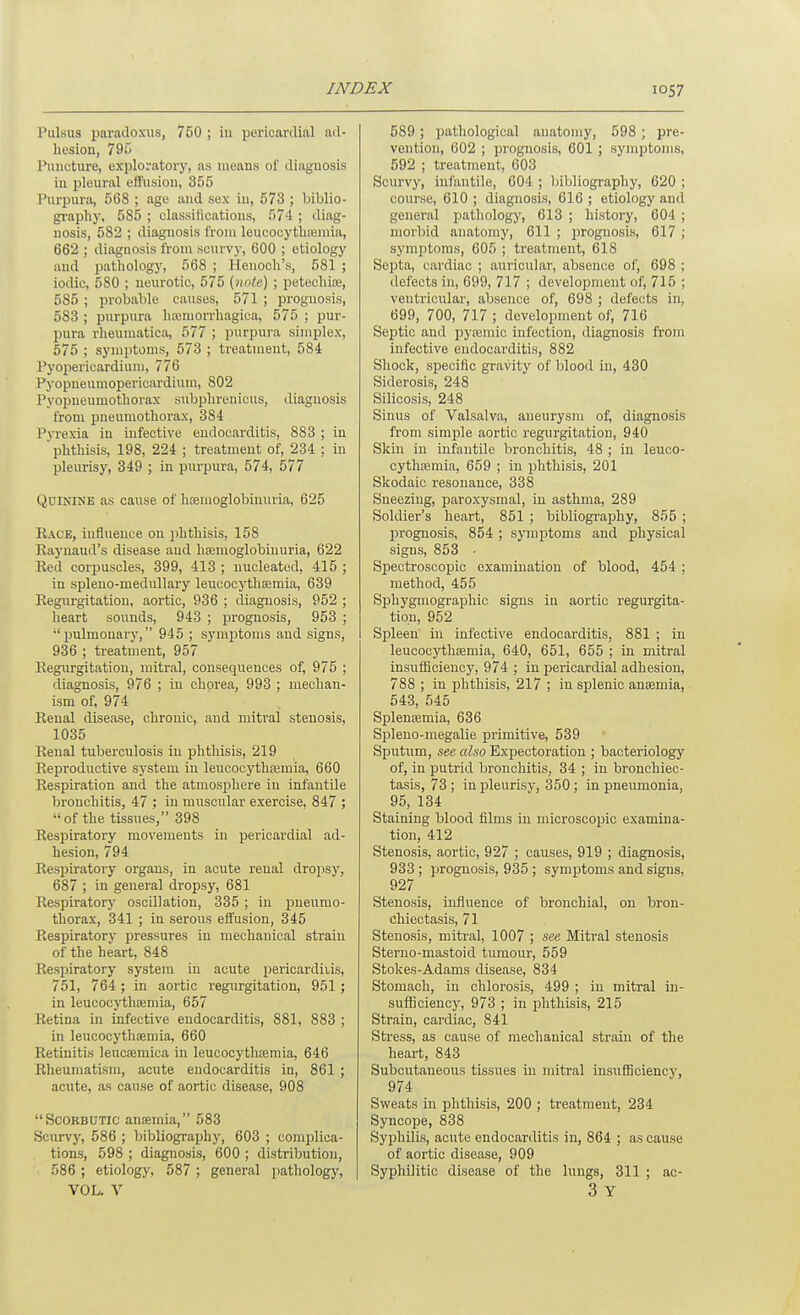 Pulsus paradoxus, 750 ; in pericardial ad- hesion, 795 Puncture, exploratory, as means of diagnosis iu pleural eft'usion, 355 Purpura, 568 ; age and sex in, 573 ; biblio- gi-aphy, 585 ; classifications, 574 ; diag- nosis, 582 ; diagnosis from leucocytliajmia, 662 ; diagnosis from scurvj-, 600 ; etiology and patliology, 568 ; Henoch's, 581 ; iodic, 580 ; neurotic, 575 {note) ; petechia, 585 ; probable causes, 571 ; prognosis, 583 ; purpura hteniorrhagica, 575 ; pur- pura rheumatica, 577 ; purpura simplex, 575 ; symptoms, 573 ; treatment, 584 Pyopericardium, 776 Pyopneumopericardium, 802 Pyopneumothorax subplirenicus, diagnosis from pneumothorax, 384 Pyrexia iu infective endocarditis, 883 ; in phthisis, 198, 224 ; treatment of, 234 ; in pleurisy, 349 ; in purpura, 574, 577 Quinine as cause of hsemoglobinuria, 625 Eace, influence on phthisis, 158 Eaj'uaud's disease and haanioglobiuuria, 622 Eed corpuscles, 399, 413 ; nucleated, 415 ; in spleno-meduUary leucocythaamia, 639 Eegurgitatiou, aortic, 936 ; diagnosis, 952 ; heart sounds, 943 ; prognosis, 953 ; pulmonary, 945 ; symptoms and signs, 936 ; treatment, 957 Eegurgitatiou, mitral, consequences of, 975 ; diagnosis, 976 ; iu chorea, 993 ; mechan- ism of, 974 Eeual disease, chronic, and mitral stenosis, 1035 Eenal tuberculosis in phthisis, 219 Eeproductive system in leucocythajmia, 660 Eespiration aud the atmosphere iu infantile bronchitis, 47 ; in muscular exercise, 847 ; of the tissues, 398 Eespiratory movements in pericardial ad- hesion, 794 Eespiratory organs, in acute renal dropsy, 687 ; in general dropsy, 681 Eespiratory oscillation, 335 ; in pneumo- thorax, 341 ; in serous effusion, 345 Eespiratory pressures in mechanical strain of the heart, 848 Eespiratory system in acute pericarditis, 751, 764 ; in aortic regurgitation, 951 ; in leucocythaemia, 657 Eetina in infective endocarditis, 881, 883 ; in leucocythaemia, 660 Eetinitis leucsemica in leucocythaemia, 646 Eheumatism, acute endocarditis in, 861 ; acute, as cause of aortic disease, 908 Scorbutic antemia, 583 Scurvy, 586 ; bibliography, 603 ; comijlica- tions, 598 ; diagnosis, 600 ; distribution, 586 ; etiology, 587 ; general pathology, VOL. V 589 ; pathological anatomy, 598 ; pre- vention, 602 ; prognosis, 601 ; symptoms, 592 ; treatment, 603 Scurvy, infantile, 604 ; lubliograpliy, 620 ; course, 610 ; diagnosis, 616 ; etiology and general pathology, 613 ; history, 604 ; morbid anatomy, 611 ; prognosis, 617 ; symptoms, 605 ; treatment, 618 Septa, cardiac ; auricular, absence of, 698 ; defects in, 699, 717 ; development of, 715 ; ventricular, absence of, 698 ; defects in, 699, 700, 717 ; development of, 716 Septic aud pyaemic infection, diagnosis from infective endocarditis, 882 Shock, specific gravity of blood in, 430 Siderosis, 248 Silicosis, 248 Sinus of Valsalva, aneurysm of, diagnosis from simple aortic regurgitation, 940 Skin in infantile bronchitis, 48 ; in leuco- cythffimia, 659 ; in phthisis, 201 Skodaic resonance, 838 Sneezing, paroxysmal, in asthma, 289 Soldier's heart, 851 ; bibliography, 855 ; prognosis, 854 ; symptoms and physical signs, 853 ■ Spectroscopic examination of blood, 454 ; method, 455 Sphygmographic signs in aortic regurgita- tion, 952 Spleen in infective endocarditis, 881 ; iu leucocythaamia, 640, 651, 655 ; in mitral insufficiency, 974 ; in pericardial adhesion, 788 ; in phthisis, 217 ; in splenic anemia, 543, 545 Splenaemia, 636 Spleno-megalie primitive, 539 Sputum, see also Expectoration ; bacteriology of, in putrid bronchitis, 34 ; in bronchiec- tasis, 73 ; in pleurisy, 350; in pneumonia, 95, 134 Staining blood films in microscopic examina- tion, 412 Stenosis, aortic, 927 ; causes, 919 ; diagnosis, 933; prognosis, 935; symptoms and signs, 927 Stenosis, influence of bronchial, on bron- chiectasis, 71 Stenosis, mitral, 1007 ; see Mitral stenosis Sterno-mastoid tumour, 559 Stokes-Adams disease, 834 Stomach, iu chlorosis, 499 ; in mitral in- sufficiency, 973 ; in phthisis, 215 Strain, cardiac, 841 Stress, as cause of mechanical strain of the heart, 843 Subcutaneous tissues in mitral insufficiency, 974 Sweats in phthisis, 200 ; treatment, 234 Syncope, 838 Syphilis, acute endocarditis in, 864 ; as cause of aortic disease, 909 Syphilitic disease of the lungs, 311 ; ac- 3 Y