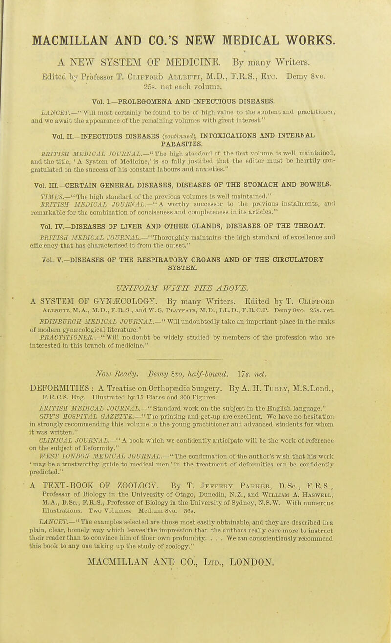 MACMILLAN AND CO.'S NEW MEDICAL WORKS. A NEW SYSTEM OF MEDICINE. By many Writers. Edited by Professor T. Clifford Allbutt, M.D., T'.R.S., Etc. Demy 8vo. 25s. net each volume. Vol. I.—PROLEGOMENA AND INFECTIOUS DISEASES. LANCET.— Will most certainly bn fouiitl to be of high value to the student ami practitioner, and we await the appoaraufu of the remaining volumes with gi-eat interest. Vol. U.—INFECTIOUS DISEASES {coiituined), INTOXICATIONS AND INTERNAL PARASITES. BRITISH MEDICAL JOURNAL.—'ne high stand.ird of the lirst volume is well maintained, and the title, 'A System of Medicine,' is so fully justilled that the editor must bo heartily con- gratulated on the success of his constant labours and anxieties. Vol. m.—CERTAIN GENERAL DISEASES, DISEASES OF THE STOMACH AND BOWELS. TIMES.—The high standard of the previous volumes is well maintained. BRITISH MEDICAL JOURNAL.— A worthy successor to the previous instalments, and remarkable for the combination of conciseness and completeness in its articles. Vol. rv.—DISEASES OF LIVER AND OTHER GLANDS, DISEASES OF THE THROAT. BRITISH MEDICAL J0i7-EiV./17,.— Thoroughly maintains the high standard of excellence and efficiency that has characterised it from the outset. Vol. v.—DISEASES OF THE RESPIRATORY ORGANS AND OF THE CIRCULATORY SYSTEM. UNIFORM WITH THE ABOVE. A SYSTEM OF GYNECOLOGY. By many Writers. Edited by T. ClifforT) Allbutt, M.A., M.D., P.R.S., and W. S. Playfair, M.D., LL.D., F.R.C.P. Demy Svo. 25s. net. EDINBURGH MEDICAL JOURNAL.— Will undoubtedly take an important place in the ranks of modem gyniecological literature. PRACTITIONER.—Will no doubt be widely studied by members of the profession who are interested in this branch of medicine. Nolu Heady. Demy Svo, half-bound. 17s. net. DEFORMITIES : A Treatise on Orthopfedic Surgery. By A. H. Tubby, M.S.Lond., F.R.C.S. Eng. Illustrated by 15 Plates and 300 Figures. BRITISH MEDICAL JOURNAL.— Standard work on the subject in the English language. GUY'S HOSPITAL Gjl^SrrjS.— The printing and get-up are excellent. We have no hesitation in strongly recommending this volume to the young practitioner and advanced students for whom it was written. CLINICAL JOURNAL.—A book which we confidently anticipate will be the work of reference on the subject of Deformity. WEST LONDON MEDICAL JOURNAL.— The confirmation of the author's wish that his work ' may be a trustworthy guide to medical men' in the treatment of deformities can be confidently predicted. A TEXT-BOOK OF ZOOLOGY. By T. Jeffery Parker, D.Sc, F.R.S., Professor of Biology in the University of Otago, Dunedin, N.Z., and William A. Haswell, M.A., D.Sc, F.R.S., Professor of Biology in the University of Sydney, N.S.W. With numerous Illustrations. Two Volumes. Medium Svo. 36s. LANCET.—The examples selected are those most easily obtainable, and they are described in a plain, clear, homely way which leaves the impression that the authors really care more to instruct their reader than to convince him of their own profundity. . . . We can conscientiously recommend this book to any one taking up the study of zoology.