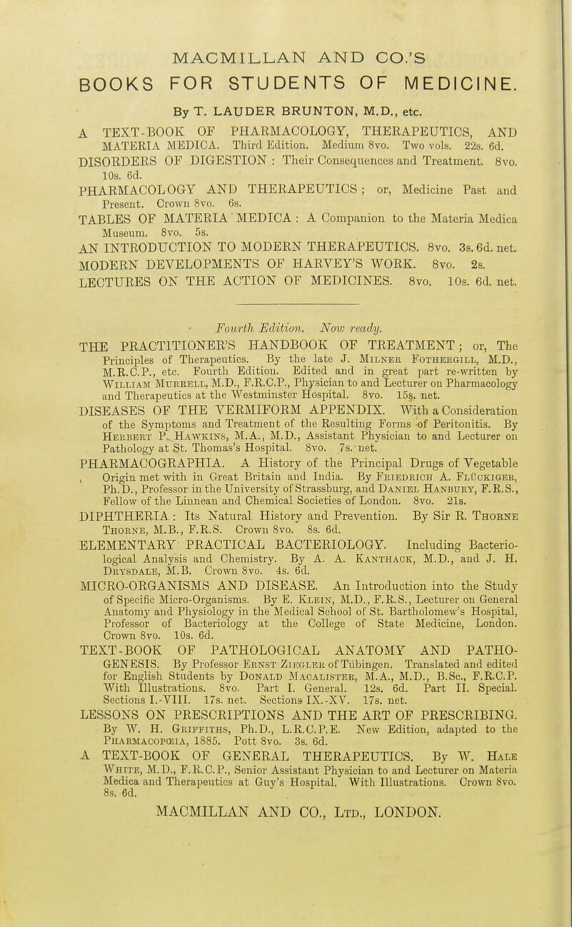 BOOKS FOR STUDENTS OF MEDICINE. By T. LAUDER BRUNTON, M.D., etc. A TEXT-BOOK OF PHARMACOLOGY, THERAPEUTICS, AND MATERIA MEDIC A. Third Edition. Medium 8vo. Two vols. 228. 6d. DISORDERS OF DIGESTION : Their Consequences and Treatment. 8vo. 10s. 6d. PHARMACOLOGY AND THERAPEUTICS; or, Medicine Past and Present. Crown 8vo. 6s. TABLES OF MATERIA' MEDICA : A Companion to the Materia Medica Museum. 8vo. 5s. AN INTRODUCTION TO MODERN THERAPEUTICS. 8vo. 3s. 6d. net. MODERN DEVELOPMENTS OF HARVEY'S WORK. 8vo. 2s. LECTURES ON THE ACTION OF MEDICINES. Svo. 10s. 6d. net. Fourth Edition. Novj ready. THE PRACTITIONER'S HANDBOOK OF TREATMENT; or, The Principles of Therapeutics. By the late J. Milnek Fothergili., M.D., M.R.C.P., etc. Fourth Edition. Edited and in great part re-written by William Mureell, M.D., F.R.C.P., Physician to and Lecturer on Pharmacology and Therapeutics at the Westminster Hospital. Svo. 15§. net. DISEASES OF THE VERMIFORM APPENDIX. With a Consideration of the Symptoms and Treatment of the Resulting Forms of Peritonitis. By Heubert P. Hawkins, M.A., M.D., Assistant Physician to and Lecturer on Pathology at St. Thomas's Hospital. Svo. 7s. net. PHARMACOGRAPHIA. A History of the Principal Drugs of Vegetable , Origin met with in Great Britain and India. By Friedrich A. Fluckigeh, Ph.D., Professor in the University of Strassburg, and Daniel Hanbury, F.R.S., Fellow of the Liunean and Chemical Societies of London. Svo. 21s. DIPHTHERIA : Its Natural History and Prevention. By Sir R. Thorne Thorne, M.B., F.R.S. Crown Svo. 8s. 6d. ELEMENTARY- PRACTICAL BACTERIOLOGY. Including Bacterio- logical Analysis and Chemistry. By A. A. Kanthack, M.D., and J. H. Drysdale, M.B. Crown Svo. 4s. 6d. MICRO-ORGANISMS AND DISEASE. An Introduction into the Study of Specific Micro-Organisms. By E. Klein, M.D., F.R.S., Lecturer on General Anatomy and Physiology in the Medical School of St. Bartholomew's Hospital, Professor of Bacteriology at the College of State Medicine, London. Crown Svo. 10s. 6d. TEXT-BOOK OF PATHOLOGICAL ANATOMY AND PATHO- GENESIS. By Professor Ernst Ziegler of Tubingen. Translated and edited for English Students by Donald JIacalister, M.A., M.D., B.Sc, F.R.C.P. With Illustrations. Svo. Part I. General. 12s. 6d. Part II. Sj)ecial. Sections I.-VIII. 17s.net. Sections IX.-XV. 17s. net. LESSONS ON PRESCRIPTIONS AND THE ART OF PRESCRIBING. By W. H. Griffiths, Ph.D., L.R.C.P.E. New Edition, adapted to the Pharmacopceia, 1885. Pott Svo. 3s. 6d. A TEXT-BOOK OF GENERAL THERAPEUTICS. By W. Hale White, M.D., F.R.C.P., Senior Assistant Physician to and Lecturer on Materia Medica and Therapeutics at Guy's Hospital. With Illustrations. Cro\vn Svo.