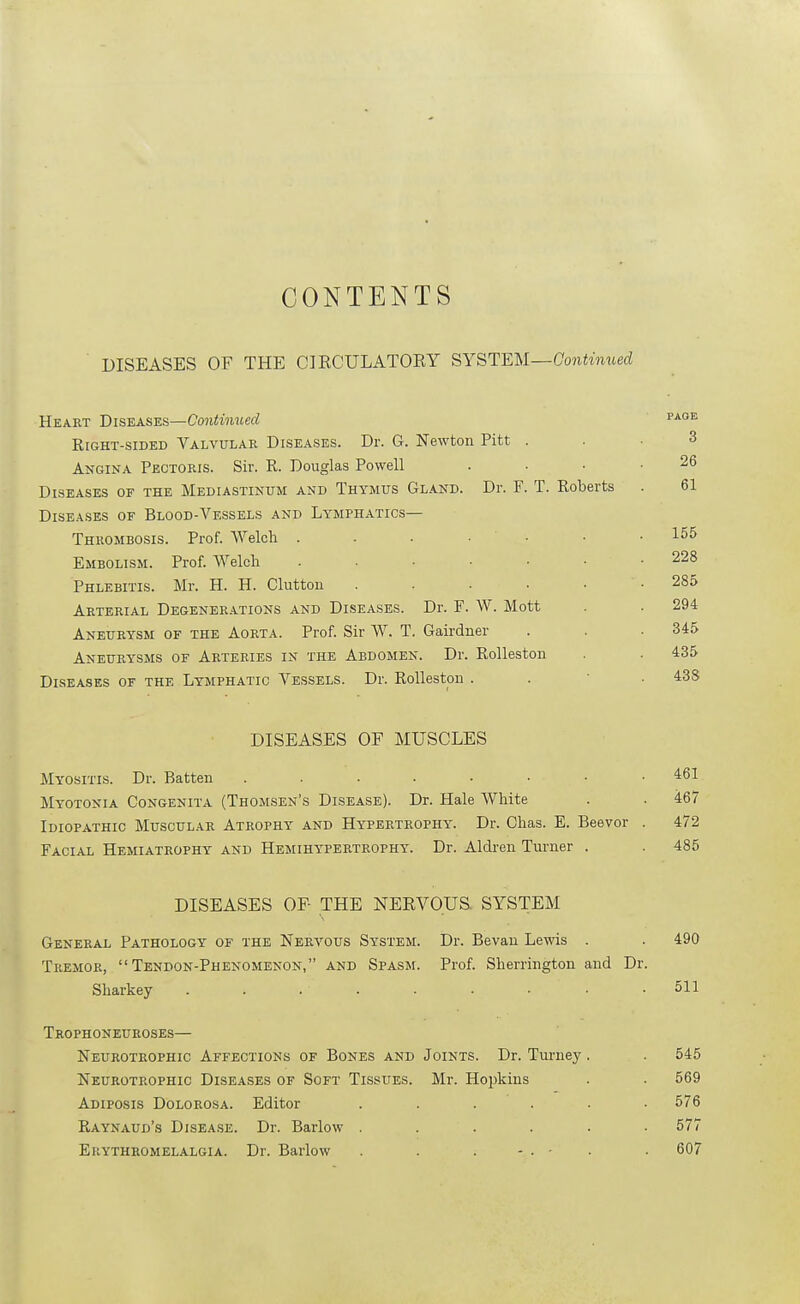 CONTENTS ■ DISEASES OF THE CIECULATOEY SYSTEM—Continued Heart Diseases—Continued Right-sided Valvulab Diseases. Dr. G. Newton Pitt . Angina Pectoris. Sir. R. Douglas Powell Diseases of the Mediastinum and Thymus Gland. Dr. F. T. Roberts Diseases of Blood-Vessels and Lymphatics- Thrombosis. Prof. Welcli . . . • • Embolism. Prof. Welch ...... Phlebitis. Mr. H. H. Glutton ..... Arterial Degener.ations and Diseases. Dr. F. W. Mott Aneurysm of the Aorta. Prof. Sir VV. T. Gairdner Aneurysms of Arteries in the Abdomen. Dr. Rolleston Diseases of the Lymphatic Vessels. Dr. Rolleston . DISEASES OF MUSCLES Myositis. Dr. Batten Myotonia Congenita (Thomsen's Disease). Dr. Hale White Idiopathic Muscular Atrophy and Hypertrophy. Dr. Chas. E. Beevor Facial Hemiatrophy and Hemihypertrophy. Dr. Aldren Turner . DISEASES OF THE NERVOUS, SYSTEM General Pathology of the Nervous System. Dr. Bevau Lewis . . 490 Tremor, Tendon-Phenomenon, and Spasm. Prof. Sherrington and Dr. Sharkey ......... 511 Trophoneuroses— Neurotrophic Affections of Bones and Joints. Dr. Turney. . 545 Neurotrophic Diseases of Soft Tissues. Mr. Hopkins . . 569 Adiposis Dolorosa. Editor ...... 576 Raynaud's Disea.se. Dr. Barlow ...... 577 Euythromelalgia. Dr. Barlow . . . - . - . . 607 26 61 155 228 285 294 345 435 43S 461 467 472 485