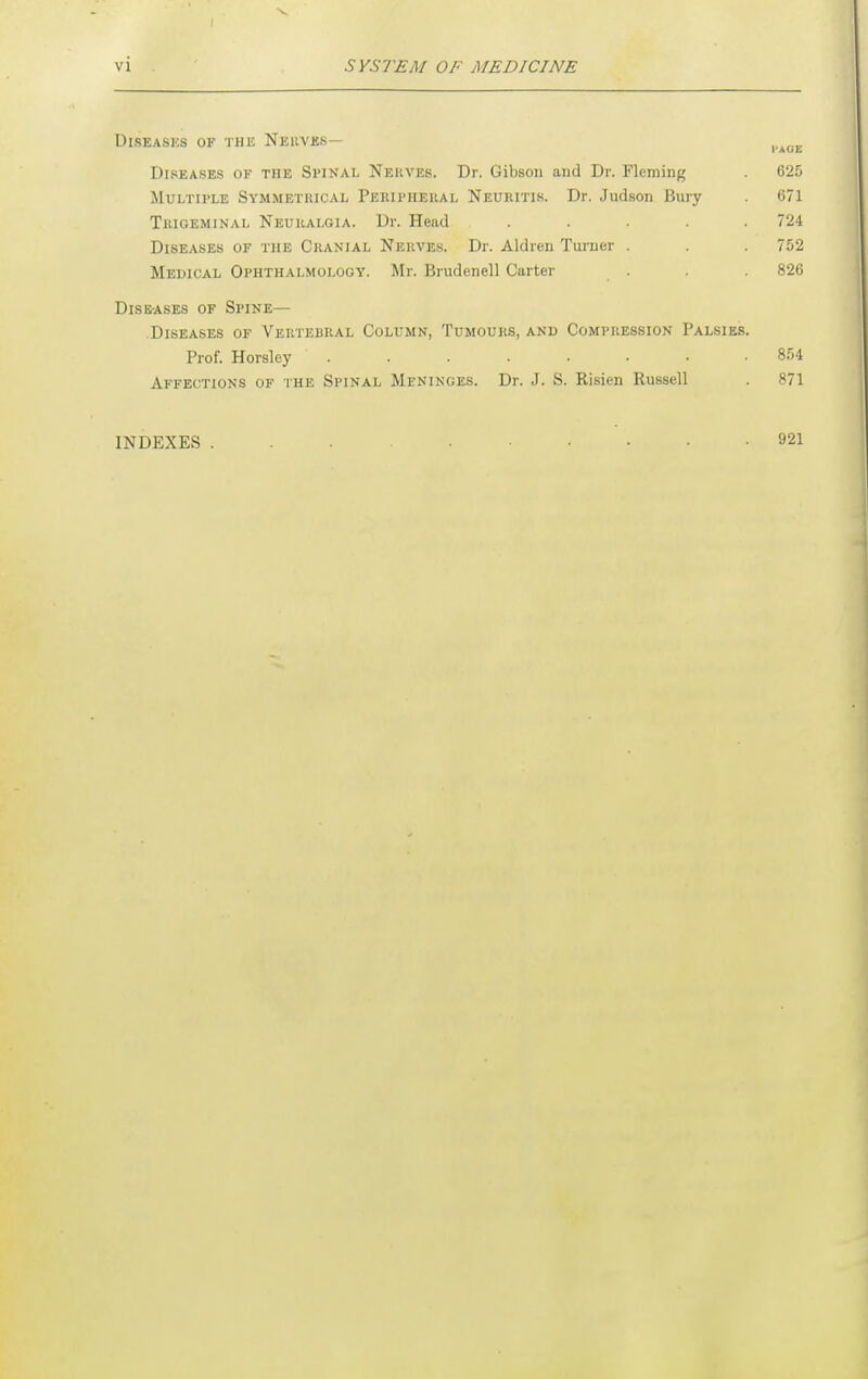 Diseases of the Neuvks— ^,„_ Diseases of the Spinal Nehves. Dr. Gibson and Dr. Fleming 625 Multiple Symmetrical Peripheral Neuritis. Dr. Judson Bury 671 Trigeminal Neuralgia. Dr. Head ..... 724 Diseases of the Cranial Nerves. Dr. Aldren Turner . . 752 Medical Ophthalmology. Mr. Brudenell Carter . . . 826 DisE-ASEs OF Spine— Diseases of Vertebral Column, Tumours, and Compression Palsies. Prof. Horsley ........ 854 Affections of the Spinal Meninges. Dr. J. S. Risien Russell . 871 INDEXES 921