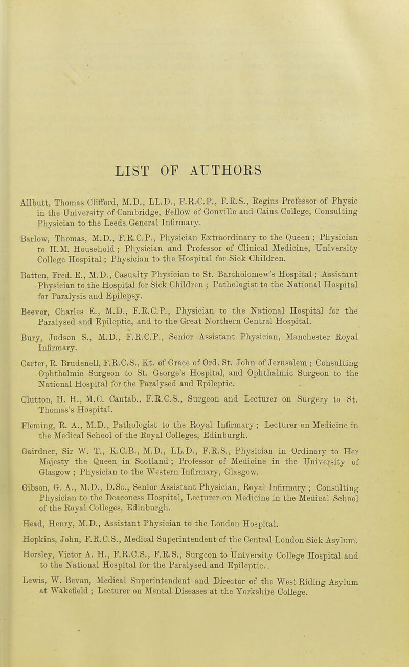 LIST OF ATITHOKS Allbutt, Thomas Clifford, M.D., LL.D., F.R.C.P., F.R.S., Regius Professor of Physic in the University of Cambridge, Fellow of Gonville and Cains College, Consulting Physician to the Leeds General Infirmary. Barlow, Thomas, M.D., F.R.C.P., Physician Extraordinary to the Queen ; Physician to H.M. Household ; Physician and Professor of Clinical Medicine, University College Hospital; Physician to the Hospital for Sick Children. Batten, Fred. E., M.D., Casualty Physician to St. Bartholomew's Hospital; Assistant Physician to the Hospital for Sick Children ; Pathologist to the National Hospital for Paralysis and Epilepsy. Beevor, Charles E., M.D., F.R.C.P., Physician to the National Hospital for the Paralysed and Epileptic, and to the Great Northern Central Hospital. Bury, Judson S., M.D., F.R.C.P., Senior Assistant Physician, Manchester Royal Infirmary. Carter, R. Brudenell, F.R.C.S., Kt. of Grace of Ord. St. John of Jerusalem ; Consulting Ophthalmic Surgeon to St. George's Hospital, and Ophthalmic Surgeon to the National Hospital for the Paralysed and Epileptic. Glutton, H. H., M.C. Cantab., F.R.C.S., Surgeon and Lecturer on Surgery to St. Thomas's Hospital. Fleming, R. A., M.D., Pathologist to the Royal Infirmary; Lecturer on Medicine in the Medical School of the Royal Colleges, Edinburgh. Gairdner, Sir ^Y. T., K.C.B., M.D., LL.D., F.R.S., Physician in Ordinary to Her Majesty the Queen in Scotland ; Professor of Medicine in the University of Glasgow ; Physician to the Western Infirmary, Glasgow. Gibson, G. A., M.D., D.Sc, Senior Assistant Physician, Royal Infirmary ; Consulting Physician to the Deaconess Hospital, Lecturer on Medicine in the Medical School of the Royal Colleges, Edinburgh. Head, Henry, M.D., Assistant Physician to the London Hospital. Hopkins, John, F.R.C.S., Medical Superintendent of the Central London Sick Asylum. Horsley, Victor A. H., F.R.C.S., F.R.S., Surgeon to University College Hospital and to the National Hospital for the Paralysed and Epileptic.. Lewis, W. Bevan, Medical Superintendent and Director of the West Riding Asylum at Wakefield ; Lecturer on Mental Diseases at the Yorkshire College.