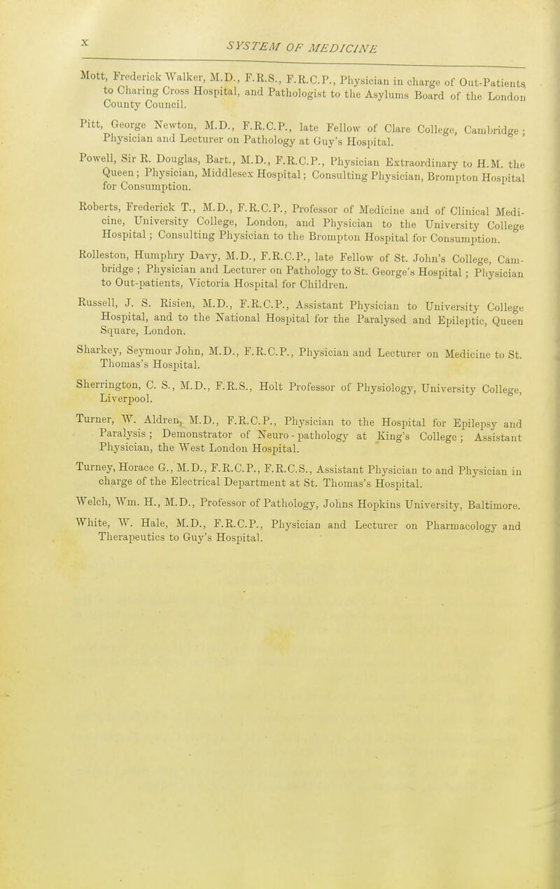Mott lYederick Walker, M.D., F.R.S., F.R.C.P., Physician in charge of Out-Patients to Charing Cross Hospital, and Pathologist to the Asylums Board of the London' County Council. Pitt George Newton, M.D., F.R.C.P., late Fellow of Clare College, Cam bridge ; Physician and Lecturer on Pathology at Guy's Hospital. Powell, Sir R. Douglas, Bart., M.D., F.R.C.P., Physician Extraordinary to H.M. the Queen; Physician, Middlesex Hospital; Consulting Physician, Brompton Hospital for Consumption. Roberts, Frederick T., M.D., F.R.C.P., Professor of Medicine and of Clinical Medi- cine, University College, London, and Physician to the University College Hospital; Consulting Physician to the Brompton Hospital for Con.sumption. Rolleston, Humphry Davy, M.D., F.R.C.P., late Fellow of St. John's College, Cam- bridge ; Physician and Lecturer on Pathology to St. George's Hospital; Physician to Out-i^atients, Victoria Hospital for Children. Russell, J. S. Risien, M.D., F.R.C.P., Assistant Physician to University College Hospital, and to the National Hospital for the Paralysed and Epileptic, Queen Square, London. Sharkey, Seymour John, M.D., F.R.C.P., Physician and Lecturer on Medicine to St. Thomas's Hospital. Sherrington, C. S., M.D., F.R.S., Holt Professor of Physiology, University College, Liverpool. ' Turner, W. Aldren, M.D., F.R.C.P., Physician to the Hospital for Epilepsy and Paralysis ; Demonstrator of Neuro - pathology at King's College ; Assistant Physician, the West Loudon Hospital. Turney, Horace G., M.D., F.R.C.P., F.R.C.S., Assistant Physician to and Physician in charge of the Electrical Department at St. Thomas's Hospital. Welch, Wm. H., M.D., Professor of Pathology, Johns Hopkins University, Baltimore. White, W. Hale, M.D., F.R.C.P., Physician and Lecturer on Pharmacology and Therapeutics to Guy's Hospital.