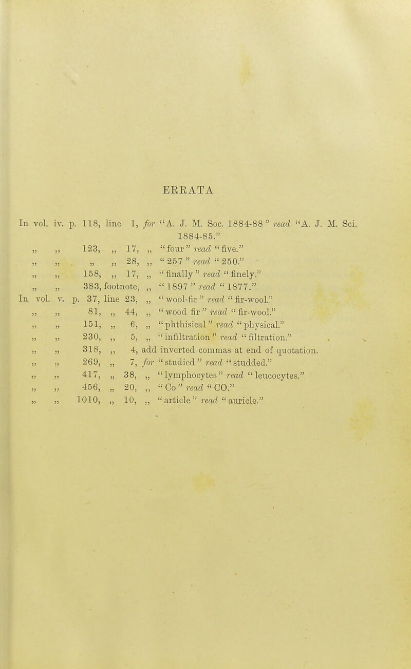 EKEATA In vol. iv. p. 118, line 1, for A. J. M. Soc. 1884-88 read A. J. M. Sci. 1884-85. 123, „ 17, „ four ?-eac^ five. „ . „ „ 28, „ 257  read 250. 158, „ 17, „  finally  reatZ  finely. „ „ 383, footnote, „  1897  jw?  1877. In vol. V. p. 37, line 23, „  wool-fir 7-eaf?  fir-wool. „ 81, „ 44, „  wood fir rmfZ  fir-wool. „ „ 151, „ 6, „ j)fithisical read physical. „ „ 230, ,, 5, „  infiltration read  filtration. !, „ 318, ,, 4, add inverted commas at end of quotation. 269, „ 7, /o?-  studied  rmcZ  studded. )) ,5 417, „ 38, „ lymphocytes reati leucocytes. 456, „ 20, „  Co  read  CO. 1010, „ 10, ,, '•• article rmrf  auricle.