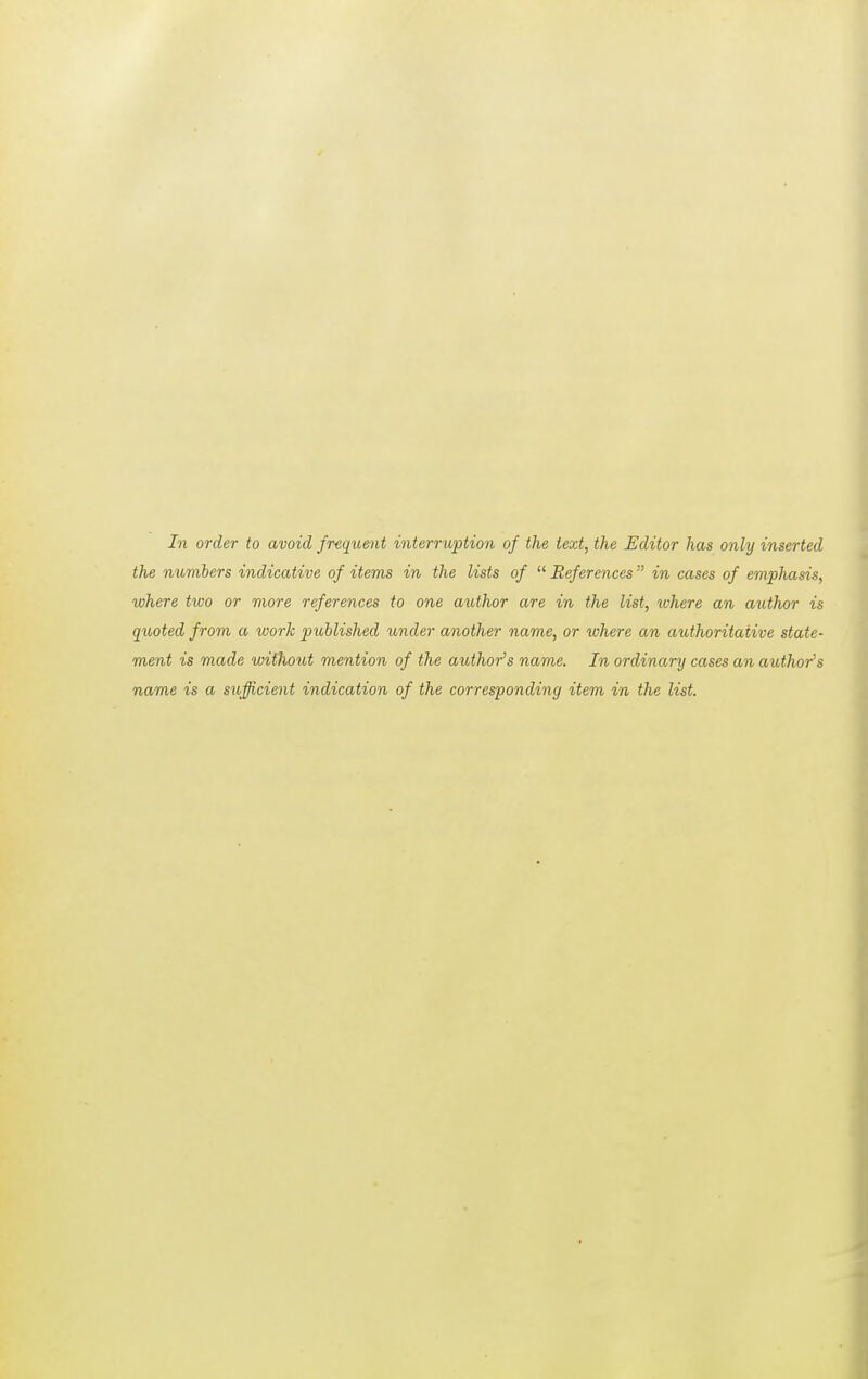 In order to avoid frequent interruption of the text, the Editor has only inserted the numbers indicative of items in the lists of  References  in cases of emphasis, where two or more references to one author are in the list, where an author is quoted from a work published under another name, or where an authoritative state- ment is made without mention of the author's name. In ordinary cases an author's name is a sufficient indication of the corresponding item in the list.