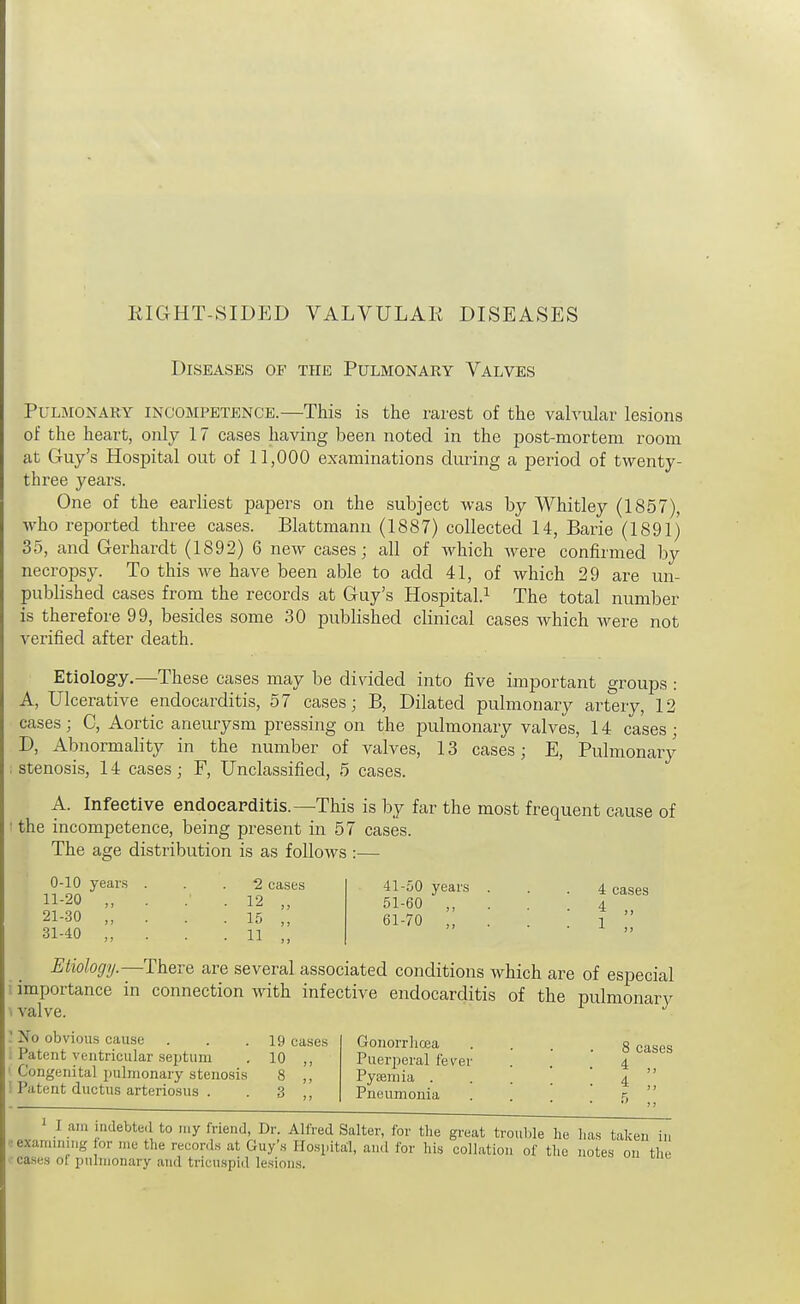 EIGHT-SIDED VALVULAK DISEASES Diseases of the Pulmonary Valves Pulmonary incompetence.—This is the rarest of the valvular lesions of the heart, only 17 cases having been noted in the post-mortem room at Guy's Hospital out of 11,000 examinations during a period of twenty- three years. One of the eai^liest papers on the subject was by Whitley (1857), who reported three cases. Blattmann (1887) collected 14, Barie (1891) 35, and Gerhardt (1892) 6 new cases; all of which were confirmed by necropsy. To this we have been able to add 41, of which 29 are un- published cases from the records at Guy's Hospital.^ The total number is therefore 99, besides some 30 published clinical cases which were not verified after death. Etiology.—These cases may be divided into five important groups : A, Ulcerative endocarditis, 57 cases; B, Dilated pulmonary arteiy, 12 cases; C, Aortic aneurysm pressing on the pulmonary valves, 14 cases ; D, Abnormahty in the number of valves, 13 cases; E, Pulmonary , stenosis, 14 cases; F, Unclassified, 5 cases. A. Infective endoeapditis.—This is by far the most frequent cause of ■ the incompetence, being present in 57 cases. The age distribution is as follows 0-10 years 11-20 „ 21-30 31-40 „ 2 cases 12 „ 15 „ 11 .. 41-50 years 51-60 „ 61-70 ,, 4 cases 4 „ 1 „ Etiology.—There are several associated conditions which are of especial importance in connection with infective endocarditis of the pulmonarv \ valve. ^ ' No obvious cause . . .19 cases Patent ventricular septum . 10 ,, Congenita] pulmonary stenosis 8 ,, '. Patent ductus arteriosus . . 3 ,, Gonorrlicea Puerperal fever Pyaemia . Pneumonia 8 cases 4 ., 1 I am inclebte.1 to my friend, Dr. Alfred Salter, for the great troul,le he has taken in ■•examuimg or me the records at Guy's Hospital, and for his collation of the notes on the cases of pulmonary and tricuspid lesions.