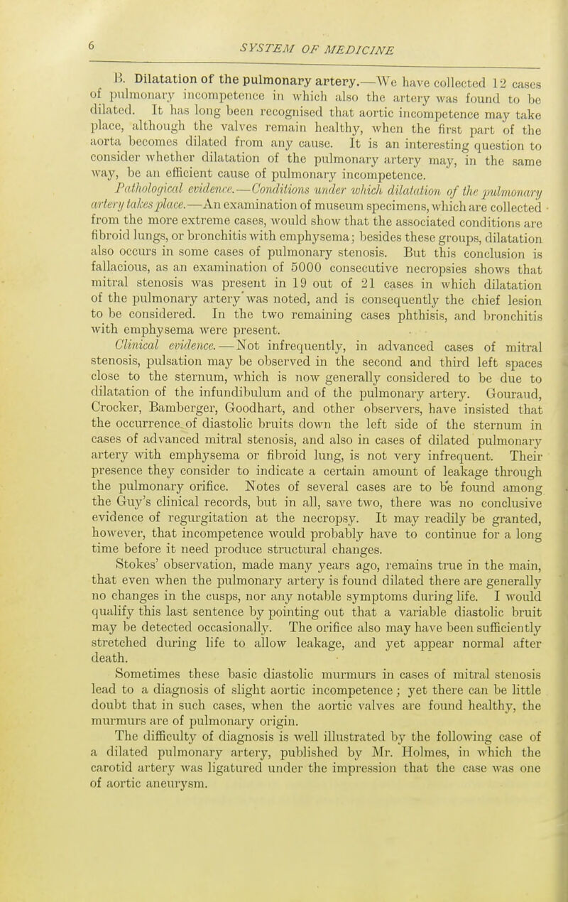 B. Dilatation of tlie pulmonary artery.—We have collected 12 cases of pulmonary incompetence in which also the artery was found to be dilated. It has long been recognised that aortic incompetence may take place, although the valves remain healthy, when the first part of the aorta becomes dilated from any cause. It is an interesting question to consider Avhether dilatation of the pulmonary artery may, in the same way, be an efficient cause of pulmonary incompetence. Pathological evidence.—Conditions under which dilatation of the 2}ulmo')mrij artery takes place.—An examination of museum specimens, which are collected from the more extreme cases, would show that the associated conditions are fibroid lungs, or bronchitis with emphysema; besides these groups, dilatation also occurs in some cases of pulmonary stenosis. But this conclusion is fallacious, as an examination of 5000 consecutive necropsies shows that mitral stenosis was present in 19 out of 21 cases in which dilatation of the pulmonary artery'was noted, and is consequently the chief lesion to be considered. In the two remaining cases phthisis, and bronchitis with emphysema were present. Clinical evidence.—Not infrequently, in advanced cases of mitral stenosis, pulsation may be observed in the second and third left spaces close to the sternum, Avhich is now generally considered to be due to dilatation of the infundibulum and of the pulmonary artery. Gouraud, Crocker, Bamberger, Goodhart, and other observers, have insisted that the occurrence of diastolic bruits down the left side of the sternum in cases of advanced mitral stenosis, and also in cases of dilated pulmonary artery with emphysema or fibroid lung, is not very infrequent. Their presence they consider to indicate a certain amount of leakage through the pulmonary orifice. Notes of several cases are to be found among the Guy's clinical records, but in all, save two, there was no conclusive evidence of regurgitation at the necropsy. It may readily be granted, however, that incompetence would probably have to continue for a long time before it need produce structural changes. Stokes' observation, made many years ago, I'emains true in the main, that even when the pulmonary artery is found dilated there are generally no changes in the cusps, nor any notable symptoms during life. I would qualify this last sentence by pointing out that a variable diastolic bruit may be detected occasionally. The orifice also may have been sufiiciently stretched during life to allow leakage, and yet appear normal after death. Sometimes these basic diastolic murmurs in cases of mitral stenosis lead to a diagnosis of slight aortic incompetence; yet there can be little doubt that in such cases, when the aortic valves are found healthy, the murmurs are of pulmonary origin. The difficulty of diagnosis is well illustrated by the following case of a dilated pulmonary artery, published by Mr. Holmes, in which the carotid artery was ligatured under the impression that the case was one of aortic aneurysm.