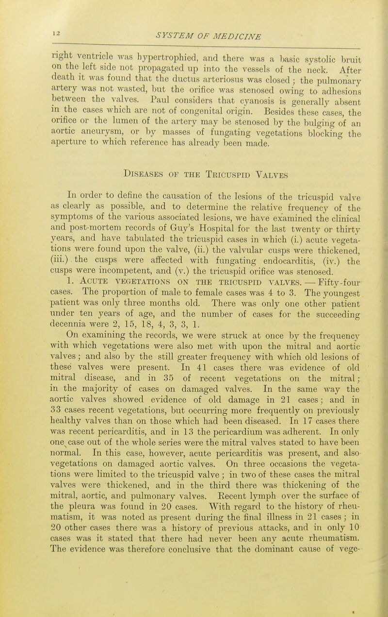 right ventricle was hypertrophied, and there was a basic systolic bruit on the left side not propagated up into the vessels of the neck. After death it was found that the ductus arteriosus was closed; the pulmonary artery was not wasted, but the orifice was stenosed owing to adhesions between the valves. Paul considers that cyanosis is generally absent in the cases which are not of congenital origin. Besides these cases, the orifice or the lumen of the artery may be stenosed by the bulging of an aortic aneurysm, or by masses of fungating vegetations blocking the aperture to which reference has already been made. Diseases of the Tricuspid Valves In order to define the causation of the lesions of the tricuspid vah-e as clearly as possible, and to determine the relative frequency of the symptoms of the various associated lesions, we have examined the clinical and post-mortem records of Guy's Hospital for the last twenty or thirty years, and have tabulated the tricuspid cases in which (i.) acute vegeta- tions were found upon the valve, (ii.) the valvular cusps were thickened, (iii.) the cusps were affected with fungating endocarditis, (iv.) the cusps were incompetent, and (v.) the tricuspid orifice was stenosed. 1. Acute vegetations on the tricuspid valves. — Fifty-four cases. The proportion of male to female cases was 4 to 3. The youngest patient was only three months old. There was only one other patient under ten years of age, and the number of cases for the succeeding decennia were 2, 15, 18, 4, 3, 3, 1. On examining the records, we were struck at once by the frequency Avith which vegetations were also met with upon the mitral and aortic valves; and also by the still greater frequency with which old lesions of these valves were present. In 41 cases there was evidence of old mitral disease, and in 35 of recent vegetations on the mitral; in the majority of cases on damaged valves. In the same way the aortic valves showed CAadence of old damage in 21 cases; and in 33 cases recent vegetations, but occurring more frequently on previouslj^ healthy valves than on those which had been diseased. In 17 cases there was recent pericarditis, and in 13 the pericardium was adherent. In only one^ case out of the whole series were the mitral valves stated to have been normal. In this case, however, acute pericarditis was present, and also vegetations on damaged aortic Valves. On three occasions the A^egeta- tions were limited to the tricuspid valve; in two of these cases the mitral valves were thickened, and in the third there was thickening of the mitral, aortic, and pulmonary valves. Recent lymph over the surface of the pleura was found in 20 cases. With regard to the history of rheu- matism, it was noted as present during the final illness in 21 cases; in 20 other cases there was a history of previous attacks, and in only 10 cases was it stated that there had never been any acute rheumatism. The evidence was therefore conclusive that the dominant cause of vege-