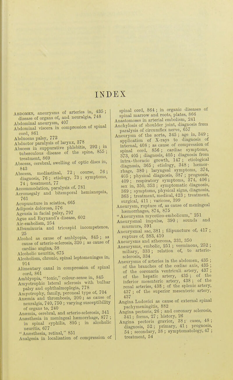 INDEX Abdomen, aneurysms of arteries iii, 435 ; disease of organs of, and neuralgia, 748 Abdominal aneurysm, 407 * • i Abdominal viscera in compression of spinal cord, 861 Abducens palsy, 772 Abductor paralysis of larynx, 378 Abscess in suppurative phlebitis, 292 ; in tuberculous disease of the spine, 855 ; treatment, 869 Abscess, cerebral, swelling of optic discs in, 843 „„ Abscess, mediastinal, 72; course, 7 b ; diagnosis, 76; etiology, 73; symptoms, 74 ; treatment, 77 Accommodation, paralysis of, 781 Acromegaly and bitemporal hemianopsia, 761 Acupuncture in sciatica, 665 Adiposis dolorosa, 576 Ageusia in facial palsy, 797 Ague and Kaynaud's disease, 602 Air-embolism, 254 Albummuria and tricuspid incompetence. 25 Alcohol as cause of amblyopia, 845 ; as cause of arterio-sclerosis, 320 ; as cause of cardiac angina, 38 Alcoholic neuritis, 675 Alcoholism, chronic, spinal leptomeninges in, 914 Alimentary canal in compression of spinal cord, 861 Amblyopia, toxic, colour-sense m, 845 Amyotrophic lateral sclerosis with bulbar palsy and ophthalmoplegia, 778 Amyotrophy, family, peroneal type of, 704 Ansemia and thrombosis, 200 ; as cause of neuralgia, 740, 750 ; varymg susceptibility of organs to, 240 Anifimia, cerebral, and arterio-sclerosis, 341 Anaesthesia in meningeal hemorrhage, 877 ; in spinal syphilis, 895 ; in alcoholic neuritis, 677 Anffisthesia, retinal, 851 Analgesia in localisation of compression of spinal cord, 864 ; in organic diseases of spinal marrow and roots, plates, 866 Anastomoses in arterial embolism, 241 Anchylosis of shoulder joint, diagnosis from paralysis of cii-cumilex nerve, 657 Aneurysm of the aorta, 345 ; age in, 349 ; application of X-rays to diagnosis of internal, 408 ; as cause of compression of spinal cord, 856 ; cardiac symptoms, 373, 405 ; diagnosis, 405; diagnosis from intra-thoracic growth, 147 ; etiological diagnosis, 365 ; etiology, 348 ; haimor- rhage, 380 ; laryngeal symptoms, 374, 405 ; physical diagnosis, 387 ; prognosis, 409 ; respiratory symptoms, 374, 406 ; sex in, 350, 353 ; symptomatic diagnosis, 369 ; symptoms, physical signs, diagnosis, 363 ; treatment, medical, 423 ; treatment, surgical, 411 ; varicose, 399 Aneurysm, rupture of, as cause of meningeal haemorrliages, 874, 875 Aneurysma mycotico-embolicum, 251 Aneurysmal impulse, 390 ; sounds and murmurs, 391 Aneurysmal sac, 381 ; filipuncture of, 417 ; rupture of, 383, 410 Aneurysms and atheroma, 331, 350 Aneurysms, embolic, 251 ; verminous, 252 ; miliary, 333 ; relation of, to arterio- sclerosis, 334 Aneurysms of arteries in the abdomen, 435 of the branches of the coeliao axis, 435 of the coronaria ventriculi artery, 437 of the hepatic artery, 435 ; of the inferior mesenteric artery, 438 ; of the renal arteries, 438 ; of the splenic artery, 437 ; of the superior mesenteric artery, 437 . , Angina Ludovici as cause of external spinal pachymeningitis, 882 Angina pectoris, 26 ; and coronary sclerosis, 341; forms, 27 ; history, 26 Angina pectoris gravior, 38; cases, 48 ; diagnosis, 52 ; primary, 41 ; prognosis, 54 ; secondary, 38 ; symptomatology, 47 ; treatment, 54