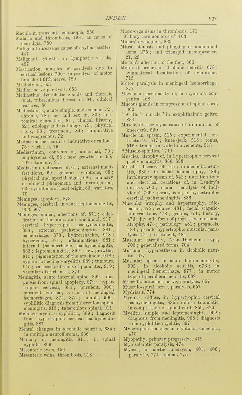 Macula in transient hemianopia, 850 Malaria and thrombosis, 198; as cause of neuralgia, 750 Malignant dit-ease as cause of chylous ascites, 447 Malignant growths in lymphatic vessels, 457 Mastication, muscles of paralysis due to cortical lesions. 790 ; in paralysis of motor branch of fifth nerve, 789 Mastodynia, 651 Median nerve paralysis, 658 Mediastinal lymphatic glands and thoracic duct, tuberculous disease of, 84 ; clinical features, 86 Mediastiuitis, acute simple, aud cedema, 72 ; chronic, 78 ; age and sex in, 80 ; ana- tomical characters, 81 ; clinical history, 82 ; etiology and pathology, 79 ; physical signs, 83 ; treatment, 84; suppurative and gangrenous, 72 Mediastino-pericarditis, indurative or callous, 78 ; varieties, 79 Mediastinum, contents of, abnormal, 70 ; emphysema of, 88 ; new growths in, 95, 107 ; tumour, 91 Mediastinum, diseases of, 61 ; external mani- festations, 69 ; general symptoms, 68 ; physical and special signs, 68 ; summary of clinical phenomena and investigation, 63 ; symptoms of local origin, 63; varieties, 70 Meningeal apoplexy, 873 Meninges, cerebral, in acute leptomeningitis, 903, 907 Meninges, spinal, affections of, 871 ; calci- fication of the dura and arachnoid, 917 ; cervical lij'pertrophic pachymeningitis, 884 ; external pachymeningitis, 881 ; haemorrhage, 873 ; hydrorrhachis, 918 ; hyperemia, 871 ; inflammations, 881 ; internal (hfemorrhagic) pachymeningitis, 883 ; leptomeningitis, 899 ; new gro\vths, 915 ; pigmentation of the arachnoid, 918 ; syphilitic meningo-myelitis, 889 ; tumours, 915 ; varicosity of veins of pia mater, 919 ; vascular disturbances, 871 Meningitis, acute internal spine. 899 ; dia- gnosis from spinal apoplexy, 879 ; hyper- trophic cervical, 884 ; purulent, 900 ; purulent external, as cause of meningeal hjemorrhages, 874, 875 ; simple, 900 ; syphilitic, diagnosis from tuberculous spinal meningitis, 913 ; tuberculous spinal, 911 Meningo-myelitis, syphilitic, 889 ; diagnosis from hypertrophic cervical pachymenin- gitis, 887 Mental changes in alcoholic neuritis, 684 ; in multiple neurofibroma, 636 Mercury in meningitis, 911 ; in spinal syphilis, 899 Mesenteric cysts, 456 Mesenteric veins, thrombosis, 218 Micro-organisms in thrombosis, 171 Miliary carcinomatosis, 103 Miners' nystagmus, 833 Mitral stenosis aud plugging of abdominal aorta, 275 ; and tricuspid incompetence, 21, 25 Morton's affection of the foot, 666 Motor disorders in alcoholic neuritis, 678 ; symmetrical localisation of symptoms, 715 Motor paralysis in meningeal hajmorrhage, 877 Movement, peculiarity of, in myotonia con- genita, 468 Mucous glands in compression of spinal cord, 862 Muller's muscle  in exophthalmic goitre, 834 Muscle, disease of, as cause of diminution of knee-jerk, 530 Muscle in spasm, 515 ; experimental con- tractures, 517 ; knee-jerk, 518 ; tonus, 516 ; tremor in willed movements, 516 Muscle-spindles, 711 Muscles, atrophy of, in hypertrophic cervical pachymeningitis, 886, 888 Muscles, diseases of, 461 ; in alcoholic neur- itis, 685 ; in facial hemiatrophy, 486 ; involuntary spasm of, 542 ; nutrition tone and electrical reactions of, in Landry's disease, 700 ; ocular, paralysis of indi- vidual, 769 ; paralysis of, in hypertrophic cervical pachymeningitis, 886 Muscular atrophy and hypertrophy, idio- pathic, 472 ; course, 481 ; facial scapulo- humeral type, 478 ; groups, 474 ; history, 473 ; juvenile form of progressive muscular atrophy, 478 ; pathology, 481 ; prognosis, 484 ; pseudo-hypertrophic muscular .para- lysis, 474 ; treatment, 484 Muscular atrophy, Aran - Duchenne type, 703 ; generalised forms, 704 Muscular hypertesthesia in alcoholic neur- itis, 677 Muscular spasm in acute leptomeningitis, 905 ; in alcoholic neuritis, 676 ; in meningeal haemorrhage, 877 ; in motor type of peripheral neuritis, 689 Miisculo-cutaneous nerve, paralysis, 657 Musculo-spiral nerve, paralysis, 657 Mydriasis, 774 Myelitis, difi'use, in hypertrophic cervical pachymeningitis, 885 ; diffuse traumatic, in compression of spinal cord, 859, 870 Myelitis, simple, and leptomeningitis, 902 ; diagnosis from meningitis. 908 ; diagnosis from syphilitic myelitis, 897 Myographic tracings in myotonia congenita, 470 Myopathy, primary progressive, 472 Myo-sclerotic paralysis, 474 Myosis, in aortic aneurysm, 401, 406 ; paralytic, 774 ; spinal, 775