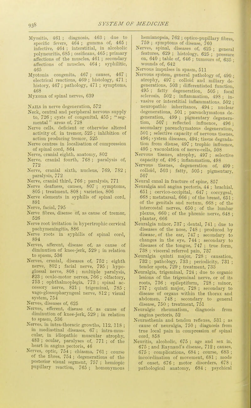 93S Myositis, 461 ; diagnosis, 463 ; due to speoitic levers, 464 ; gumma of, 465 ; infective, 464 ; interstitial, in alcoholic IMlyneuritis, 685 ; ossificans, 465 ; primary affections of the muscles, 461 ; secondary affections of muscles, 464 ; syphilitic, 465 Myotonia congenita, 467 ; causes, 467 ; electrical reactions, 469 ; histology, 471 ; history, 467 ; pathology, 471 ; symptoms, 468 Myxoma of spinal nerves, 639 Nails in nerve degeneration, 572 Neck, central and peripheral nervous supply to, 726 ; cysts of congenital, 455 ; seg- mental  areas of, 728 Nerve cells, deficient or otherwse altered activity of, in tremor, 525 ; inhibition of action jn'oducing tremor, 525 Nerve centres in localisation of compression of spinal cord, 864 Nerve, cranial eighth, anatomy, 802 Nerve, cranial fonrth, 768 ; paralysis of, 772 Nerve, cranial sixth, nucleus, 769, 782 ; paralysis, 772 Nerve, cranial third, 766 ; paralysis, 771 Nerve deafness, causes, 807 ; symptoms, 805 ; treatment, 808 ; varieties, 806 Nerve elements in syphilis of spinal cord, 891 Nerve, facial, 795 Nerve fibres, disease of, as cause of tremor, 526 Nerve root irritation in hypertrophic cervical pachymeningitis, 886 Nerve roots in syphilis of spinal cord, 894 Nerves, afferent, disease of, as cause of diminution of knee-jerk, 529 ; in relation to spasm, 536 Nerves, cranial, diseases of, 752 ; eighth nerve, 802 ; facial nerve, 795 ; hypo- glossal nerve, 808 ; multiple paralysis, 823 ; oculo-motor nerves, 766 ; olfactory, 753 ; ophthalmoplegia, 773 ; spinal ac- cessory nerve, 821 ; trigeminal, 785 ; vago-glossopharyugeal nerve, 812 ; visual system, 754 Nerves, diseases of, 625 Nerves, efferent, disease of, as cause of diminution of knee-jerk, 529 ; in relation to spasm, 536 Nerves, in intra-thoracic growths, 112, 118 ; in mediastinal diseases, 67 ; intra-mus- cular, in idiopathic muscular atrophy, 483 ; ocular, paralyses of, 771 ; of the heart in angina pectoris, 46 Nerves, optic, 754 ; chiasma, 761 ; course of the fibres, 754 ; degenerations of the posterior visual segment, 757 : hemiopic pupillary reaction, 765 ; homonymous hemianopsia, 762 ; optico-pupillary fibres, 759 ; symptoms of disease, 760 Nerves, spinal, diseases of, 625 ; general features, 629 ; histology, 625 ; pressure on, 640 ; table of, 646 ; tumours of, 635 ; wounds of, 642 Nervous impulses in spasm, 511 Nervous system, general pathology of, 490 ; atrophy, 497 ; colloid and miliary de- generations. 503 ; differentiated function, 495 ; fatty degeneration, 505 ; focal sclerosis, 502 ; inflammation, 498 ; in- vasive or interstitial inflanmmtions. 502 ; neuropathic inheritance, 494 ; nuclear degenerations, 501 ; parenchymatous de- generation, 499 ; pigmentary degenera- tion, 507 ; reflected influence, 496 ; secondary parenchymatous degeneration, 501 ; selective capacity of nervous tissues, 496; >ystem diseases, 494; tissue degrada- tion from disuse, 497 ; trophic influence, 495 ; vacuolation of nerve-cells, 508 Nervous tissues, atrophy, 497 ; selective capacity of, 496 ; inflammation, 498 Nervous tissues, degeneration of, 499 ; colloid, 503 ; fatty, 505 ; pigmentary, 507 Neural canal in fracture of spine, 857 Neuralgia and angina pectoris, 44 ; brachial, 651 ; cervico-occipital, 647 ; coccygeal, 668 ; metatarsal, 666 ; of the breast. 651; of the genitals and rectum, 668 ; of the intercostal nerves, 650; of the lumbar plexus, 660 ; of the phrenic nerve, 648 ; plantar, 666 Neuralgia minor, 737 ; dental, 741 ; due to diseases of the nose, 748 ; produced by disease, of the ear, 747 ; secondary to changes in the eye, 744 ; secondary to diseases of the tongue, 747 ; true form, 738 ; visceral refeiTed pain, 737 Neuralgia quinti major, 728 ; causation, 732 ; patholog}', 733 ; periodicity, 731 ; tender spots, 729 ; treatment, 733 Neuralgia, trigeminal, 724 ; due to organic lesions of the trigeminal nerve, or of its roots, 736 ; epileptiform, 728 ; minor, 737 ; quinti major, 728 ; secondary to disease of organs within the thorax and abdomen, 748 ; secondary to general disease, 750 ; treatment, 751 Neuralgic rheumatism, diagnosis from angina pectoris, 52 Neurasthenia and tendon reflexes, 531 ; as cause of neuralgia, 750 ; diagnosis from true local pain in compression of spinal cord, 858 Neuritis, alcoholic, 675 ; age and sex in, 675 ; and Raynaud's disease, 712 ; causes, 675 ; complications, 684 ; course, 683 ; incoordination of movement, 681 ; mode of onset, 676 ; motor disorders, 678 : pathological anatomy, 684 ; psychical