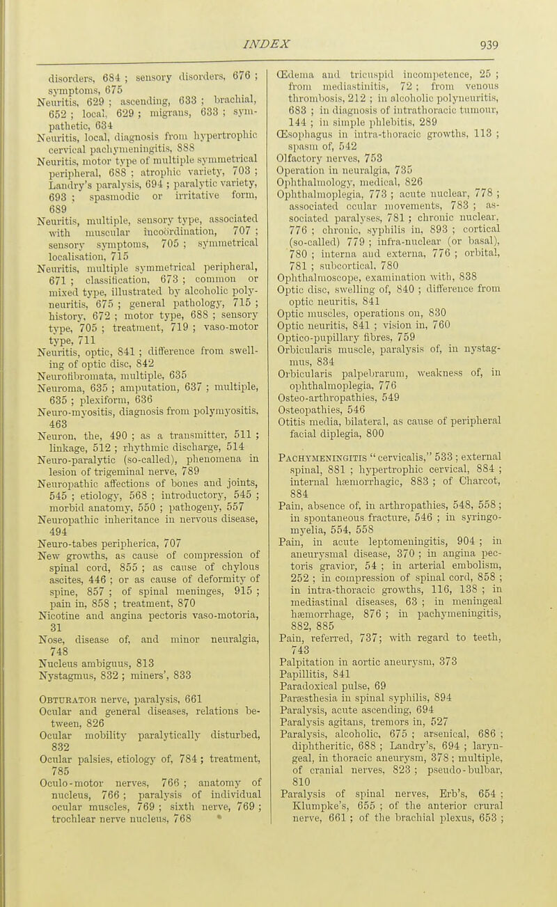 disorders, 6S4 ; sensory disorders, 676 ; sj-mptonis, 675 Neuritis, 629 ; asceuding, 633 ; brachial, 652 ; local, 629 ; migrans, 633 ; sym- pathetic, 634 Neuritis, local, diagnosis from hypertrophic cervical pachymeningitis, 888 Neuritis, motor type of multiple symmetrical peripheral, 688 : atrophic variet)', 703 ; Landry's paralysis, 694 ; paralytic variety, 693 ; spasmodic or irritative form, 689 Neuritis, multiple, sensory type, associated with muscular incoordination, 707 ; sensory symptoms, 705 ; symmetrical localisation, 715 Neuritis, multiple symmetrical peripheral, 671 ; classification, 673 ; common or mixed type, illustrated by alcoholic poly- neuritis, 675 ; general pathology, 715 ; history, 672 ; motor type, 688 ; sensory type, 705 ; treatment, 719 ; vaso-motor type, 711 Neuritis, optic, 841 ; diflereuce from swell- ing of optic disc, 842 Neurofibromata, multiple, 635 Neuroma, 635 ; amputation, 637 ; multiple, 635 ; plexiform, 636 Neuro-myositis, diagnosis from polymyositis, 463 Neuron, the, 490 ; as a transmitter, 511 ; linkage, 512 ; rhythmic discharge, 514 Neuro-paral}'tic (so-called), phenomena in lesion of trigeminal nerve, 789 Neuropathic affections of bones and joints, 545 ; etiology, 568 ; introductory, 545 ; morbid anatomy, 550 ; pathogeny, 557 Neuropathic inheritance in nervous disease, 494 Neuro-tabes peripherica, 707 New gro\\i;hs, as cause of comjiression of spinal cord, 855 ; as cause of chylous ascites, 446 ; or as cause of deformity of spine, 857 ; of spinal meninges, 915 ; pain in, 858 ; treatment, 870 Nicotine and angina pectoris vaso-motoria, 31 Nose, disease of, and minor neuralgia, 748 Nucleus ambiguus, 813 Nystagmus, 832 ; miners', 833 Obtuhator nerve, paralysis, 661 Ocular and general diseases, relations be- tween, 826 Ocular mobility paralytically disturbed, 832 Ocular palsies, etiologj' of, 784 ; treatment, 785 Oculo-motor nerves, 766 ; anatomy of nucleus, 766 ; paralysis of individual ocular muscles, 769 ; sixth nerve, 769 ; trochlear nerve nucleus, 768 • (Edema and tricuspid incompetence, 25 ; from mediastinitis, 72 ; from venous thrombosis, 212 ; in alcoholic polyneuritis, 683 ; in diagnosis of intrathoracic tumour, 144 ; in simple jihlebitis, 289 CEsophagus in intra-tlioracic growths, 113 ; spasm of, 542 Olfactorj' nerves, 753 Operation in neuralgia, 735 Ojilithalmology, medical, 826 Ophthalmojilegia, 773 ; acute nuclear, 778 ; associated ocular movements, 783 ; as- sociated paralyses, 781 ; chronic nuclear, 776 ; chronic, syphilis in, 893 ; cortical (so-called) 779 ; infra-nuclear (or basal), 780 ; interna and externa, 776 ; orbital, 781 ; subcortical, 780 Ophthalmoscope, examination with, 838 Optic disc, swelling of, 840 ; difference from optic neuritis, 841 Optic muscles, operations on, 830 Optic neuritis, 841 ; vision in, 760 Optico-pupillary fibres, 759 Orbicularis muscle, paralysis of, in nystag- mus, 834 Orbicularis palpebrarum, weakness of, in ophthalmoplegia, 776 Osteo-arthropathies, 549 Osteopathies, 546 Otitis media, bilateral, as cause of peripheral facial diplegia, 800 Pachymeningitis  cervicalis, 533 ; external spinal, 881 ; hypertrophic cervical, 884 ; internal hseniorrhagic, 883 ; of Charcot, 884 Pain, absence of, in arthropathies, 548, 558 ; in spontaneous fracture, 546 ; in syringo- mj-elia, 554, 558 Pain, in acute leptomeningitis, 904 ; in aneurysmal disease, 370 ; in angina pec- toris gravior, 54 ; in arterial embolism, 252 ; in compression of spinal cord, 858 ; in intra-thoracic growths, 116, 138 ; in mediastinal diseases, 63 ; in meningeal hiemorrhage, 876 ; in pachymeningitis, 882, 885 Pain, referred, 737; with regard to teeth, 743 Palpitation in aortic aneurysm, 373 Papillitis, 841 Paradoxical pulse, 69 Paraasthesia in spinal syphilis, 894 Paralysis, acute ascending, 694 Paralysis agitans, tremors in, 527 Paralysis, alcoholic, 675 ; arsenical, 686 ; diphtheritic, 688 ; Landry's, 694 ; laryn- geal, in thoracic aneurysm, 378 ; multiple, of cranial nerves, 823 ; pseudo-bulbar, 810 Paralysis of spinal nerves, Erb's, 654 : Klumpke's, 655 ; of the anterior crural nerve, 661 ; of the brachial jjlexus, 653 ;