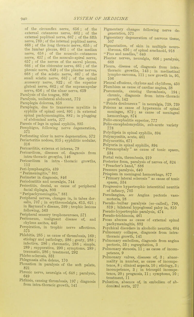 of the circumflex nerve, 656 ; of the external cutaneous nerve, 662 ; of the external popliteal nerve, 667 ; of the fifth nerve, 789 ; of the internal jiopliteal nerve, 668 ; of the long thoracic nerve, 655 ; of the lumbar plexus, 661 ; of the median nerve, 658 ; of the musculo-cutaneous nerve, 657 ; of the musculo-spiral nerve, 657 ; of the nerves of the sacral plexus, 666 ; of the obturator nerve, 661 ; of the phrenic nerve, 649 ; of the plantar nerves, 668 ; of the sciatic nerve, 667 ; of the small sciatic nerve, 667 ; of the spinal accessory nerve, 822 ; of the superior gluteal nerve, 662 ; of the suprascapular nerve, 656 ; of the ulnar nerve, 659 Paralysis of the tongue, 809 Paralysis, unilateral abducent, 772 Paraplegia dolorosa, 858 Paraplegia, due to transverse myelitis in syphilis of spinal cord, 891 ; in external spinal pachymeningitis, 882 ; in plugging of abdominal aorta, 277 Paresis of legs in spinal syphilis, 895 Pemphigus, following nerve degeneration, 571 Perforating ulcer in nerve degeneration, 572 Periarteritis nodosa, 315 ; syphilitic nodular, 316 Pericarditis, externa et interna, 79 Pericardium, diseases of, diagnosis from intra-thoracic growths, 146 Pericardium in intra - thoracic gi-owths, 112 Peri-lymphangitis, 439  Perimeningitis, 881 Perimeter in diagnosis, 846 Periodontitis and neuralgia, 744 Periostitis, dental, as cause of peripheral facial diplegia, 800  Peripachymeningitis, 881 Peripheral nerves, changes in, in tabes dor- salis, 707 ; in erythronielalgia, 615, 621 ; in Raynaud's disease, 599 ; trophic lesions following, 563 Peripheral sensory trophoneuroses, 571 Peritoneum, malignant disease of, and chylous ascites, 445 Perspiration, in trophic nerve affections, 575 Phlebitis, 285 ; as cause of thrombosis, 169; etiology and pathology, 286 ; gouty, 288 ; infective, 286 ; rheumatic, 288 ; simple, 289 ; suppurative, 290 ; symptoms, 289 ; traumatic, 286 ; treatment, 292 Phlebo-sclerosis, 331 Phlegmasia alba dolens, 170 Phonation in paralysis of the soft palate, 821 Phrenic nerve, neuralgia of, 648 ; paralysis, Phthisis, causing thrombosis, 197 ; diagnosis from intra-thoracic growth, 141 Pigmentary changes following nerve de- generation, 571 Pigmentary degeneration of nervous tissue 507 Pigmentation, of skin in multiple neuro- fibroma, 636 ; of spinal arachnoid, 918  Pins and needles, 640 Plantar nerves, neuralgia, 666 ; paralysis, 668 Pleura, disease of, diagnosis from intra- thoracic growths, 143 ; in mediastinal lympho-sarconia, 111 ; new growth in, 95, 106 Pleural effusions, chylous and chyliform, 450 Plumbism as cause of cardiac angina, 38 Pneumonia, causing thrombosis, 194 ; chronic, diagnosis from intra-thoracic growth, 142 Points douloureux in neuralgia, 729, 739 Poisons as cause of hyperemia of spinal meninges, 872 ; as cause of meningeal haemorrhage, 874 Polio-encephalitis superior, 777 Polio-encephalomyelitis, sub-acute variety 778 ' Polydipsia in spinal syphilis, 894 Polymyositis, acute, 461 Polyneuritis, 671 Polyuria in spinal syphilis, 894 Porencephaly as cause of tonic spasm, 534 Portal vein, thrombosis, 219 Posterior fossa, paralysis of nerves of, 824 Preacher's hand, 886 Pressure paralysis, 640 Priapism in meningeal haemorrhage, 877  Primary lateral sclerosis  as cause of tonic spasm, 534 Progressive hypertrophic interstitial neuritis of infancy, 705 Pseudangina, see Angina pectoris vaso- motoria, 28 Pseudo-bulbar paralysis (so-called), 799, 819 ; bilateral hypoglossal palsy in, 810 Pseudo-hypertrophic paralysis, 474 Pseudo-trichinosis, 461 Psoas abscess as cause of external spinal pachymeningitis, 882 Psychical disorders in alcoholic neuritis, 684 Pulmonary collapse, diagnosis from intra- thoracic growth, 141 Pulmonary embolism, diagnosis from angina pectoris, 53 ; regurgitation, 3 Pulmonary stenosis, 11 ; as cause of incom- petence, 9 Pulmonary valves, diseases of, 3 : abnor- mality in number, as cause of incompe- tence, 8 ; clinical aspects. 10 ; etiology, 3 ; incompetence, 3 ; in tricuspid incompe- tence, 20 ; prognosis, 11 ; symptoms, 10 ; treatment, 11 Pulsation, absence of, in embolism of ab- dominal aorta, 277