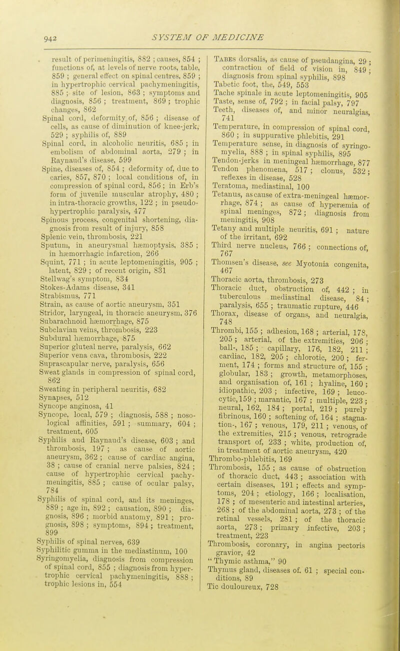result of perimeningitis, 882 ; causes, 854 ; fuuctions of, at levels of nerve roots, table, 859 ; general eliect on spinal centres, 859 ; in hypertrophic cervical pachymeningitis, 885 ; site of lesion, 863 ; symptoms and diagnosis, 856 ; treatment, 869 ; trophic changes, 862 Spinal cord, deformity of, 856 ; disease of cells, as cause of diminution of knee-jerk, 529 ; syphilis of, 889 Spinal cord, in alcoholic neuritis, 685 ; in embolism of abdominal aorta, 279 ; in Raynaud's disease, 599 Spine, diseases of, 854 ; deformity of, due to caries, 857, 870 ; local conditions of, in compression of spinal cord, 856 ; in Erb's form of juvenile muscular atrophy, 480 ; in iutra-thoracic gi'owths, 122 ; in pseudo- hypertrophic paralysis, 477 Spinous process, congenital shortening, dia- gnosis from result of injury, 858 Splenic vein, thrombosis, 221 Sputum, in aneurysmal hpemoptysis, 385 ; in hiemorrhagic infarction, 266 Squint, 771 ; in acute leptomeningitis, 905 ; latent, 829 ; of recent origin, 831 Stellwag's symptom, 834 Stokes-Adams disease, 341 Strabismus, 771 Strain, as cause of aortic aneurysm, 351 Stridor, laryngeal, in thoracic aneurysm, 376 Subarachnoid hiemorrhage, 875 Subclavian veins, thrombosis, 223 Subdural hiemorrhage, 875 Superior gluteal nerve, paralysis, 662 Superior vena cava, thrombosis, 222 Suprascapular nerve, paralysis, 656 Sweat glands in compression of spinal cord, 862 Sweating in peripheral neuritis, 682 Synapses, 512 Syncope anginosa, 41 Syncope, local, 579 ; diagnosis, 588 ; noso- logical affinities, 591 ; summary, 604 ; treatment, 605 Syphilis and Raynaud's disease, 603 ; and thrombosis, 197 ; as cause of aortic aneurysm, 362 ; cause of cardiac angina, 38 ; cause of cranial nerve palsies, 824 ; cause of hypertrophic cervical pachy- meningitis, 885 ; cause of ocular palsy, 784 Syphilis of spinal cord, and its meninges, 889 ; age in, 892 ; causation, 890 ; dia- gnosis, 896 ; morbid anatomy, 891 ; pro- gnosis, 898 ; symptoms, 894 ; treatment, 899 Syphilis of spinal nerves, 639 Syphilitic gumma in the mediastinum, 100 Syringomyelia, diagnosis from compression of spinal cord, 855 ; diagnosis from hyper- trophic cervical pachymeningitis, 888 ; trophic lesions in, 554 Tabes dorsalis, as cause of pseudangiua, 29 • contraction of field of vision Tn, 849 • diagnosis from spinal syphilis, 898' Tabetic foot, the, 549, 553 Tache spinale in acute leptomeningitis, 905 Taste, sense of, 792 ; in facial palsy, 797 Teeth, diseases of, and minor neuralgias 741 ■' Temperature, in compression of spinal cord, 860 ; in suppurative phlebitis, 291 Temperature sense, in diagnosis of syringo- myelia, 888 ; in spinal syphilis, 895 Tendon-jerks in meningeal hajraorrhage, 877 Tendon phenomena, 517 ; clonus, 532; reflexes in disease, 528 Teratoma, mediastinal, 100 Tetanus, ascause of extra-meuingeal haemor- rhage, 874 ; as cause of hyperiemia of spinal meninges, 872 ; diagnosis from meningitis, 908 Tetany and multiple ueuritis, 691 ; nature of the irritant, 692 Third nerve nucleus, 766 ; connections of 767 Thomsen's disease, see Myotonia congenita, 467 Thoracic aorta, thrombosis, 273 Thoracic duct, obstruction of, 442 ; in tuberculous mediastinal disease, ' 84 ; paralysis, 655 ; traumatic rupture, 446 Thorax, disease of organs, and neuralgia, 748 Thrombi, 155 ; adhesion, 168 ; arterial, 178, 205 ; arterial, of the extremities, 206 • ball-, 185 ; capillary, 176, 182, 211 ; cardiac, 182, 205 ; chlorotic, 200 ; fer- ment, 174 ; forms and structure of, 155 ; globular, 183 ; growth, metamorphoses, and organisation of, 161 ; hyaline, 160 ; idiopathic, 203 ; infective, 169 ; leuco- cytic,159 ; marantic, 167 ; multiple, 223 ; neural, 162, 184 ; portal, 219 ; purely fibrinous, 160 ; softening of, 164 ; stagna- tion-, 167 ; venous, 179, 211 ; venous, of the extremities, 215 ; venous, retrograde transport of, 233 ; white, production of, in treatment of aortic aneurysm, 420 Thrombo-phlebitis, 169 Thrombosis, 155 ; as cause of obstruction of thoracic duct, 443 ; association with certain diseases, 191 ; effects and symp- toms, 204 ; etiology, 166 ; localisation, 178 ; of mesenteric and intestinal arteries, 268 ; of the abdominal aorta, 273 ; of the retinal vessels, 281 ; of the thoracic aorta, 273 ; primary infective, 203 ; treatment, 223 Thrombosis, coronary, in angina pectoris gravior, 42  Thymic asthma, 90 Thymus gland, diseases of. 61 ; special con- ditions, 89 Tic douloureux, 728
