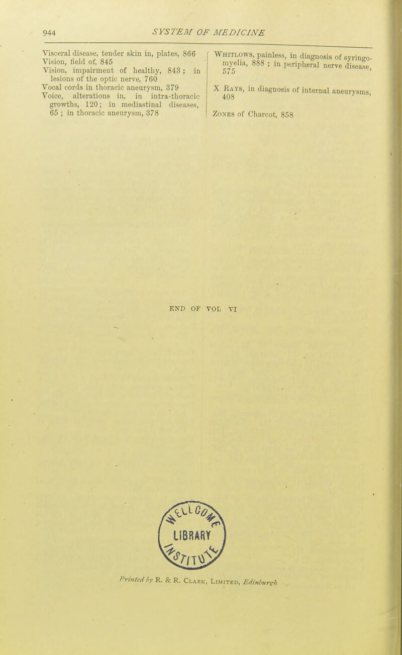 Visceral disease, teuder sicin in, plates, 866 Vision, field of, 845 Vision, impairment of healthy, 843 ; in lesions of the optic nerve, 760 Vocal cords in tlioracic aneurysm, 379 Voice, alterations in, in intra-thoracic growths, 120; in mediastinal diseases, 65 ; in thoracic aneurysm, 378 I Whitlows, painless, in diagnosis of syringo- myelia, 888 ; in jieripheral nerve disease 575 ' X Rays, in diagnosis of internal aneurysms, 408 Zones of Charcot, 858 END OF VOL VI Printed by R. & R. Clark, Limited, Edinburgh