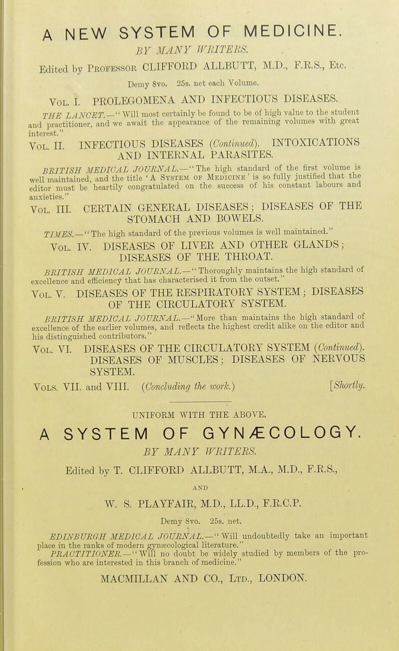A NEW SYSTEM OF MEDICINE. BY MANY WRITERS. Edited by Propessor CLIFFORD ALLBUTT, M.D., F.R.S., Etc. Demy 8vo. 25s. net each Volume. Vol. I. PROLECxOMENA AND INFECTIOUS DISEASES. THE LANCET.  Will most certainly be found to be of high value to the student and practitioner, and we await the appearance of the remaining volumes with great interest. Vol II INFECTIOUS DISEASES {Continued). INTOXICATIONS AND INTERNAL PARASITES. BRITISH MEDICAL JOURNAL.—The high standard of the first volume is well maintained, and the title ' A System of Medicine ' is so fully justified that the editor must be heartily congratulated on the success of his constant labours and anxieties. Vol hi CERTAIN GENERAL DISEASES; DISEASES OF THE STOMACH AND BOWELS. TIMES. The high standard of the previous volumes is well maintained. Vol IV. DISEASES OF LIVER AND OTHER GLANDS; DISEASES OF THE THROAT. BRITISH MEDICAL JOURNAL.— Thovoughlj maintains the high standard of excellence and efficiency that has characterised it from the outset. Vol V DISEASES OF THE RESPIRATORY SYSTEM; DISEASES OF THE CIRCULATORY SYSTEM. BRITISH MEDICAL JOURNAL.—More than maintains the high standard of excellence of the earlier volumes, and reflects the highest credit alike on the editor and his distinguished contributors. Vol. VI. DISEASES OF THE CIRCULATORY SYSTEM (Continued). DISEASES OF MUSCLES; DISEASES OF NERVOUS SYSTEM. Vols. VII. and VHI. {ConcUiding the work.) [SJwrtly. UNIFORM WITH THE ABOVE. A SYSTEM OF GYN/ECOLOGY. BY MANY WRITHES. Edited by T. CLIFFORD ALLBUTT, M.A., M.D., F.R.S., AND W. S. PLAYFAIR, M.D., LL.D., F.R.C.P. Demy 8vo. 25s. net. EDINBURGH MEDICAL JOURNAL.—y^iW undoubtedly take an important place in the ranks of modern gynaecological literatxire. PRACTITIONER. —^Yi\\ no doubt be widely studied by members of the pro- fession who are interested in this branch of medicine.
