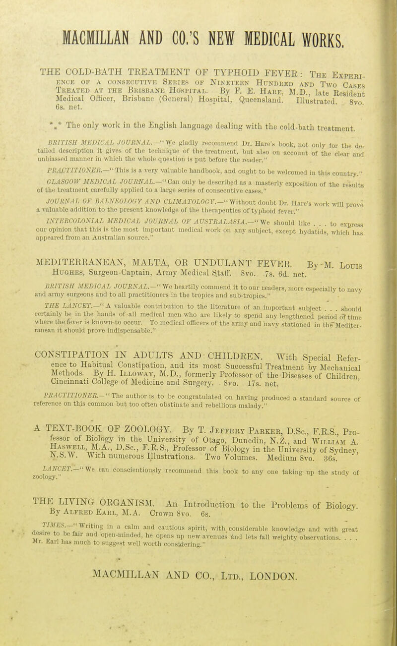 THE COLD-BATH TREIATMENT OF TYPHOID FEVER: The Experi- KNCE OF A CONSECUTIVK SeUIES OF NINETEEN HuNDltED ANlJ Two Cases Tkeated at the Bkisbane Hospital. By F. E. Hake. M.D., late Resident Medical Officer, Brisbane (General) Hospital, Queensland. Illustrated 8vo 6s. net. The only work in the English language dealing with the cold-bath treatment. BRITISH MEDICAL JOURNAL.- V,'v gladly .HCoimMeiid Dr. Hare's book, not only for tin. <le- tailiid description it gives of the technique of tlie treatment, but also on account of the clear and unbiassed maimer in which the whole question is put before the reader. PRACTITIONER.—This is a very valuable handbook, and ought to be welcomed in this countiy.'- GLASCOIV MEDICAL JOURNAL.- Cm only be described as a masterly exposition of tlie re'sults of the treatment carefully applied to a large series of consecutive cases. JOURNAL OF BALNEOLOGY AND CLIMATOLOGY.- ^.Yithout doubt Dr. Hare's work nil! prove a valuable addition to the present knowledge of the therapeutics of typhoid fe\-er. INTERCOLONIAL MEDICAL JOURNAL OF AU.'iTRALASIA.— Vfe .should like ... to express our opinion that this is the most important medical work on any subject, exceiit liydatids, which has appeared from an Australian source. MEDITERRANEAN, MALTA, OR UNDULANT FEVER. By M. Loui-s Hughes, Surgeon-Captain, Army Medical S.taft'. 8vo. 7s. 6d. net. BRITISH MEDICAL JOURNAL.- We heartily commend it to our readers, more especially to navy and army surgeons and to all practitioners in the tropics and sub-tropics. THE LANCET.— A ^'aluable contribution to the literature of an important subject . . . .should certainly be in the hands of all medical men who are likely to .sijend any lengthened period o'f time where the fever is knowii-to occur. To medical ofiicers of the army and na\-y stationed in tlifMedlter- ranean it should prove indispensable. ' CONSTIPATION IN ADULTS AND CHILDREN. With Special Refer- ence to Habitual Constipation, and its most Successful Treatment by Mechanical Methods. By H. Illoway, M.D., formerly Professor of the Diseases of Children Cincmnati College of Medicine and Surgery. 8vo. 17s. net. ' PRACTITIONER.-The author is to be congratulated on having produced a standard source of reference on this common but too often obstinate and rebellious malady. A TEXT-BOOK OF ZOOLOGY. By T. Jeffery Parker, D.Sc, F.R.S., Pro- fessor of Biology in the University of Otago, Dunedin, N.Z., and William A Haswell, M.A., D.Sc, F.R.S., Professor of Biology in the University of Sydney' JN.b.W. With numerous Illustrations. Two Volumes. Medium 8vo. 36s. LANCET.—Vfe can conscientiously recommend this book to any one taking up the stndv of zoology. o 1 .T THE LIVING ORGANISM. An Introduction to the Problems of Biology. By Alfked Eaiil, M.A. Crown 8vo. 6s. TIMES.— Writing in a calm and cautious spirit, with considerable knowledge and with great (lesu-e to be fair and open-minded, he opens up new avenues and lets fall weighty obsen-atious. . . . Mr. Ead has much to suggest well worth consUleriu.