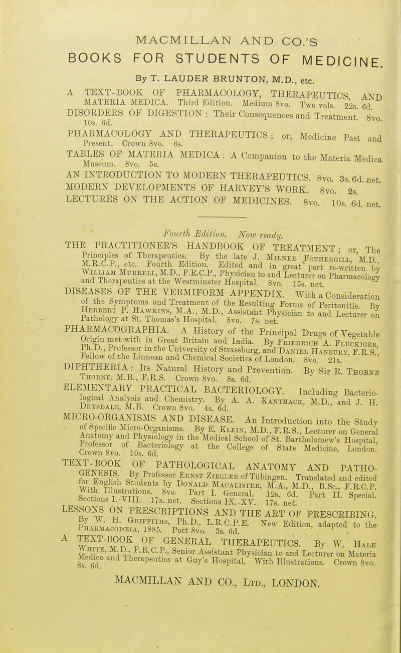 BOOKS FOR STUDENTS OF MEDICINE. ByT. LAUDER BRUNTON, M.D., etc. A TEXT-BOOK OF PHARMACOLOGY, THERAPEUTICS ANn MATERIA MEDICA. Tliinl Edition. Medium 8vo. Two vols 228 6d DISORDERS OF DIGESTION : Their Consequences and Treatment 8vo 10s. 6d. PHARMACOLOGY AND THERAPEUTICS; or, Medicine Past and Present. Crown 8vo. 6s. TABLES OF MATERIA MEDICA : A Companion to the Materia Medica Museum. 8vo. 5s. AN INTRODUCTION TO MODERN THERAPEUTICS. 8vo 3s 6d net MODERN DEVELOPMENTS OF HARVEY'S WORK 8vo 2s LECTURES ON THE ACTION OF MEDICINES. 8vo 10s 6d net Fourth Edition. Now ready. THE PRACTITIONER'S HANDBOOK OF TREATMENT- or The Principles of Therapeutics. By the late J. Milner Fotherg'ill 'm B M.R.C.P., etc. Fourth Edition. Edited and in great' parrre SUen bv MURRELL M.D F.R.C.R, Physician to and iecturKn Phlrma^^^^^^ and Therapeutics at the Westmmster Hosiiital. 8vo 15s net DISEASES OF THE VERMIFORM APPENDIX. With a Consideration of the Symptoms and Treatment of the Resulting Forms of Peritonitis Bv Herbert P Hawkins, M^., M.D., Assistalit Physician to and Lec u;er on Pathology at St. Thomas's Hospital. 8vo. 7s. net. PHARMACOGRAPHIA. A History of the Principal Drugs of Vegetable Origin met with in Great Britain and India. By Frieurich A. FLiicKiGER Ph.D., Professor in the University of Strassburg, and Daniel Hanbury F R S J^ellow ot the Linnean and Chemical Societies of London. 8vo. 21s. ' '  DIPHTHERIA : Its Natural History and Prevention. By Sir R Thoene Thorne, M.B., F.R.S. Crown 8vo. 8s. 6d ELEMENTARY PRACTICAL BACTERIOLOGY. Including Bacterio- logical Analysis and Chemistry. By A. A. Kanthack, M.D., and J. H. Drysdale, M.B. Crown 8vo. 4s. 6d MICRO-ORGANISMS AND DISEASE. An Introduction into the Studv of Specific Micro-Organisms. By E. Klein, M.D., F. R. S., Lecturer on General Anatomy and Physiology m the Medical School of St. Bartholomew's Hospital, S-owr8;o. 10?6d. °' ^-'i-' ^^^r^'^^Sf PATHOLOGICAL ANATOMY AND PATHO- for Fr;^H;i Ernst Ziegler of Tubingen. Translated and edited ^r English Students by Donald Macalister, M.A., M.D., B.Sc, F.R.C.P. With Illustaations. 8vo. Part I. General. 12s. 6d. Part H. Special. Sections I.-VIII. 17s.net Sections IX.-XV. 17s net LESSONS ON PRESCRIPTIONS AND THE ART OF PRESCRIBING. PHAiMAPn;a?f'Z^-?-' L-R.C.PE. New Edition, adapted to the 1HARMACOPCEIA, 1885. Pott 8vo. 3s 6d . A TEXT-BOOK OF GENERAL THERAPEUTICS. By W. Hale A^dipf'^r,;! Assistant Physician to and Lecturer on Materia 8s 6d ^^^'■'^P^'^ti^s at Guy s Hospital. With Illustrations. Crown 8vo.