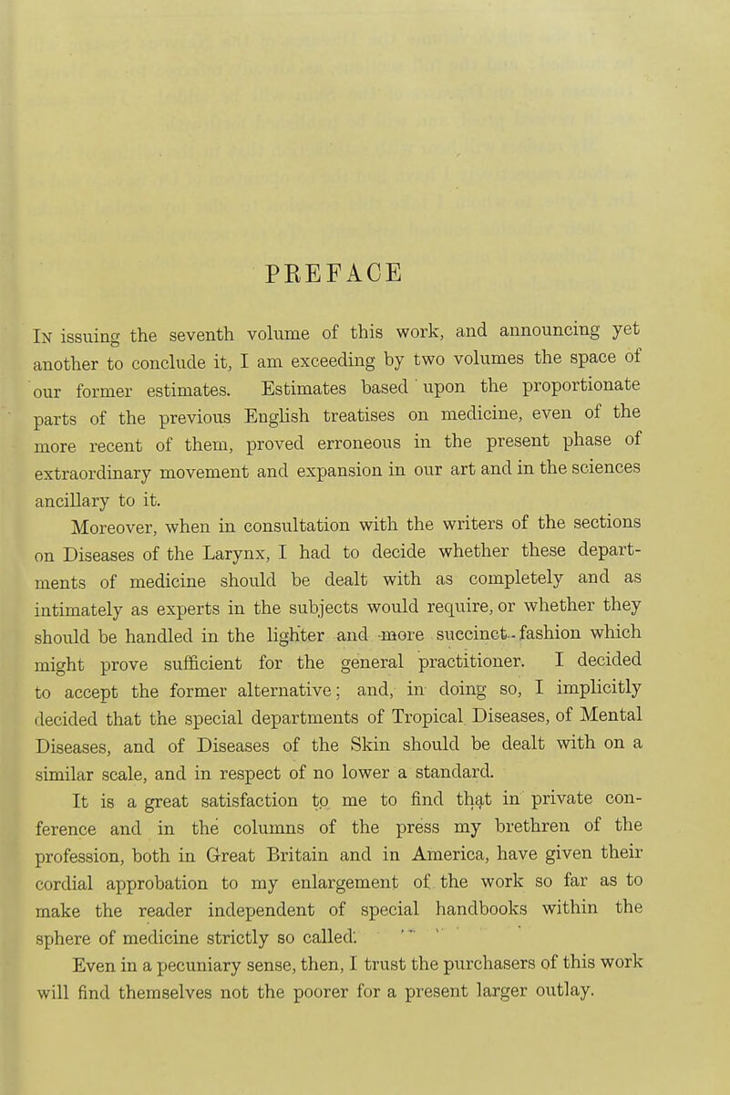 PKEFACE In issuing the seventh volume of this work, and announcing yet another to conclude it, I am exceeding by two volumes the space of our former estimates. Estimates based 'upon the proportionate parts of the previous English treatises on medicine, even of the more recent of them, proved erroneous in the present phase of extraordinary movement and expansion in our art and in the sciences ancillary to it. Moreover, when in consultation with the writers of the sections on Diseases of the Larynx, I had to decide whether these depart- ments of medicine should be dealt with as completely and as intimately as experts in the subjects would require, or whether they should be handled in the lighter and more succinct-fashion which might prove sufficient for the general practitioner. I decided to accept the former alternative; and, in doing so, I implicitly decided that the special departments of Tropical Diseases, of Mental Diseases, and of Diseases of the Skin should be dealt with on a similar scale, and in respect of no lower a standard. It is a great satisfaction to me to find that in private con- ference and in the columns of the press my brethren of the profession, both in Great Britain and in America, have given their cordial approbation to my enlargement of. the work so far as to make the reader independent of special handbooks within the sphere of medicine strictly so called'. Even in a pecuniary sense, then, I trust the purchasers of this work will find themselves not the poorer for a present larger outlay.