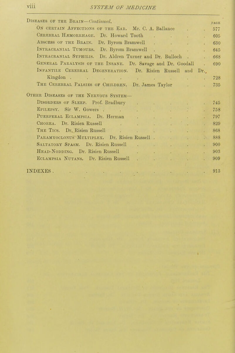 Diseases of the Bkain— Continued. PA0B On certain Affections of the Ear. Mr. C. A. Ballance . . 577 Cerebral Hemorrhage. Dr. Howard Tooth .... 605 Abscess of the Brain. Dr. Byrom Bramwell .... 630 Intracranial Tumours. Dr. Byrom Bramwell .... 645 Intracranial Syphilis. Dr. Aldren Turner and Dr. Bulloch . . 668 General Paralysis of the Insane. Dr. Savage and Dr. Goodall . 690 Infantile Cerebral Degeneration. Dr. Risien Russell and Dr., Kingdon ......... 728 The Cerebral Palsies of Children. Dr. James Taylor . . 735 Other Diseases of the Nervous System- Disorders of Sleep. Prof. Bradbury . . . . . Epilepsy. Sir W. Gowers 758 Puerperal Eclampsia. Dr. Herman ..... 797 Chorea. Dr. Risien Russell . . . . . .829 The Tics. Dr. Risien Russell ...... 868 Paramyoclonus Multiplex. Dr. Risien Russell .... 888 Saltatory Spasm. Dr. Risien Russell ..... 900 Head-Nodding. Dr. Risien Russell ..... 903 Eclampsia Nutans. Dr. Risien Russell ..... 909 INDEXES 913