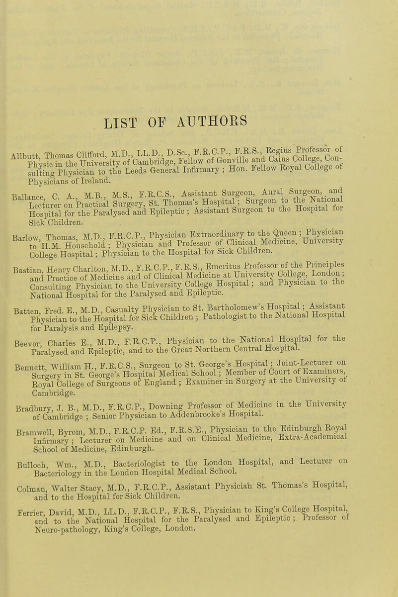 LIST OF AUTHOKS Sting PhysiS to tlfe Leeds General Infirmary ; Hon. Fellow Royal College of Physicians of Ireland. RaVWP OA MB M.S., F.R.C.S., Assistant Surgeon, Aural Surgeon and LeciJev on Practical Surgery, St. Thomas's Hospital; Surgeon to the National Hosjtolfor the Paralysed and Epileptic; Assistant Surgeon to the Hospital for Sick Children. Barlow Thomas M D., F.R.C.P., Physician Extraordinary to the Queen ; Physician to 'BM Household; Physician and Professor of Clinical Medrcme, University College Hospital; Physician to the Hospital for Sick Children. Tto ,«ot, TTpnw HWlton M D F R CP., F.R.S., Emeritus Professor of the Principles BaStland See of M Sicfneand ol Clinical Medicine at University College, London; Consulting Physician to the University College Hospital; and Physician to the National Hospital for the Paralysed and Epileptic. Batten Fred E., M.D., Casualty Physician to St. Bartholomew's^Hospital; Assistant Physic'an to the Hospital for Sick Children ; Pathologist to the National Hospital for Paralysis and Epilepsy. Beevor, Charles E., M.D., F.R.C.P., Physician to the National Hospital for the Paralysed and Epileptic, and to the Great Northern Central Hospital. Bennett William H., F.R.C.S., Surgeon to St. George's .Hospital; Joint-Lecturer on Surkery in St. George's Hospital Medical School; Member of Court of Examiners Royal College of Surgeons of England ; Examiner in Surgery at the University ol Cambridge. Bradbury, J. B., M.D., F.R.C.P., Downing Professor of Medicine in the University of Cambridge ; Senior Physician to Addenbrooke's Hospital. Bramwell, Byrom, M.D., F.R.C.P. Ed., F.R.S.E., Physician to the Edinburgh Royal Infirmary ; Lecturer on Medicine and on Clinical Medicine, Extra-Academical School of Medicine, Edinburgh. Bulloch, Wm, M.D., Bacteriologist to the London Hospital, and Lecturer on Bacteriology in the London Hospital Medical School. Colman, Walter Stacy, M.D., F.R.C.P., Assistant Physician St. Thomas's Hospital, and to the Hospital for Sick Children. Ferrier, David, M.D., LL.D., F.R.C.P., F.R.S., Physician to King's College Hospital and to the National Hospital for the Paralysed and Epileptic;. Professor ot Neuro-pathology, King's College, London.