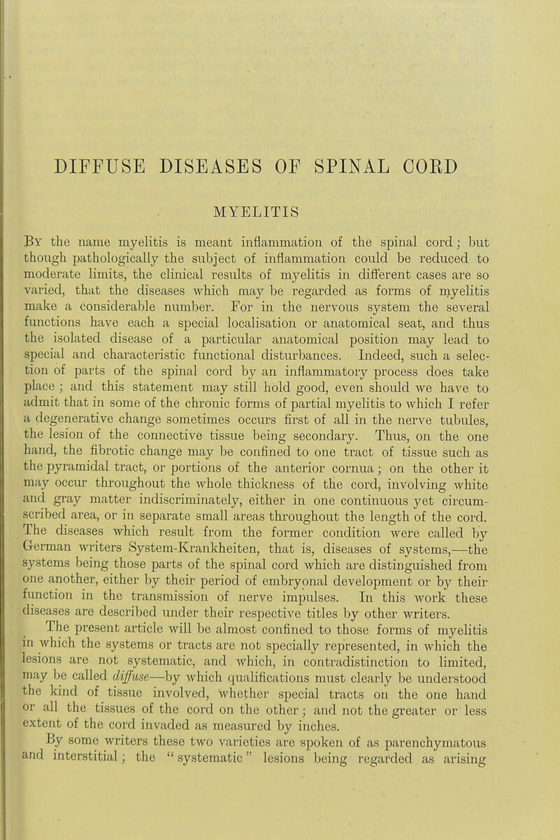 DIFFUSE DISEASES OF SPINAL COED MYELITIS By the name myelitis is meant inflammation of the spinal cord; but though pathologically the subject of inflammation could be reduced to moderate limits, the clinical results of myelitis in different cases are so varied, that the diseases which may be regarded as forms of myelitis make a considerable number. For in the nervous system the several functions have each a special localisation or anatomical seat, and thus the isolated disease of a particular anatomical position may lead to special and characteristic functional disturbances. Indeed, such a selec- tion of parts of the spinal cord by an inflammatory process does take place ; and this statement may still hold good, even should we have to admit that in some of the chronic forms of partial myelitis to which I refer a degenerative change sometimes occurs first of all in the nerve tubules, the lesion of the connective tissue being secondary. Thus, on the one hand, the fibrotic change may be confined to one tract of tissue such as the pyramidal tract, or portions of the anterior cornua; on the other it may occur throughout the whole thickness of the cord, involving white and gray matter indiscriminately, either in one continuous yet circum- scribed area, or in separate small areas throughout the length of the cord. The diseases which result from the former condition were called by German writers System-Krankheiten, that is, diseases of systems,—the systems being those parts of the spinal cord which are distinguished from one another, either by their period of embryonal development or by their function in the transmission of nerve impulses. In this work these diseases are described under their respective titles by other writers. The present article will be almost confined to those forms of myelitis in which the systems or tracts are not specially represented, in which the lesions are not systematic, and which, in contradistinction to limited, may be called diffuse—by Avhich qualifications must clearly be understood the kind of tissue involved, whether special tracts on the one hand or all the tissues of the cord on the other; and not the greater or less extent of the cord invaded as measured by inches. By some writers these two varieties are spoken of as pai-enchymatous and interstitial; the  systematic lesions being regarded as arising